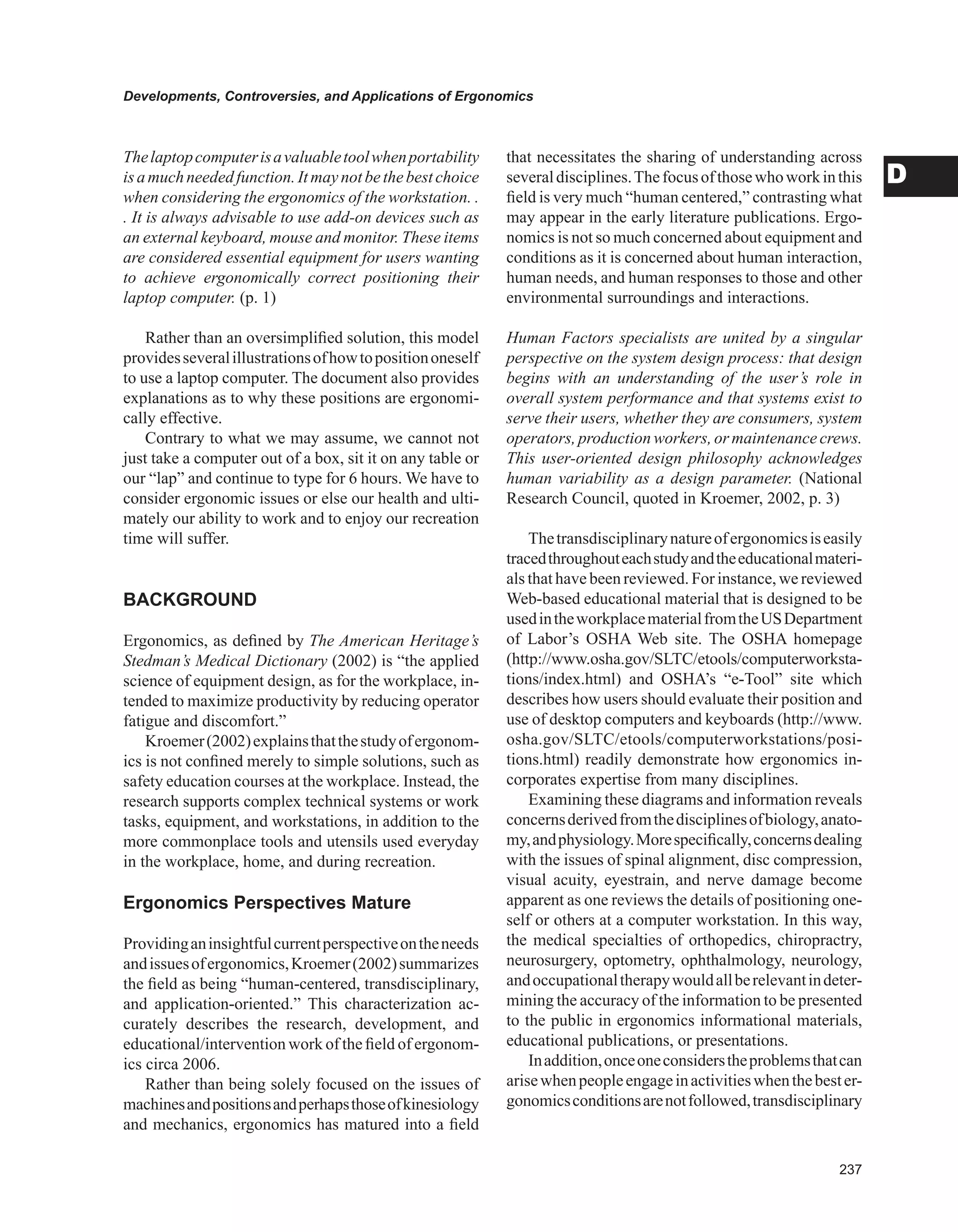 Developments, Controversies, and Applications of Ergonomics
D
Thelaptopcomputerisavaluabletoolwhenportability
isamuchneededfunction.Itmaynotbethebestchoice
when considering the ergonomics of the workstation. .
. It is always advisable to use add-on devices such as
an external keyboard, mouse and monitor. These items
are considered essential equipment for users wanting
to achieve ergonomically correct positioning their
laptop computer. (p. 1)
Rather than an oversimplified solution, this model
providesseveralillustrationsofhowtopositiononeself
to use a laptop computer. The document also provides
explanations as to why these positions are ergonomi-
cally effective.
Contrary to what we may assume, we cannot not
just take a computer out of a box, sit it on any table or
our “lap” and continue to type for 6 hours. We have to
consider ergonomic issues or else our health and ulti-
mately our ability to work and to enjoy our recreation
time will suffer.
BACKGROUND
Ergonomics, as defined by The American Heritage’s
Stedman’s Medical Dictionary (2002) is “the applied
science of equipment design, as for the workplace, in-
tended to maximize productivity by reducing operator
fatigue and discomfort.”
Kroemer(2002)explainsthatthestudyofergonom-
ics is not confined merely to simple solutions, such as
safety education courses at the workplace. Instead, the
research supports complex technical systems or work
tasks, equipment, and workstations, in addition to the
more commonplace tools and utensils used everyday
in the workplace, home, and during recreation.
Ergonomics Perspectives Mature
Providinganinsightfulcurrentperspectiveontheneeds
andissuesofergonomics,Kroemer(2002)summarizes
the field as being “human-centered, transdisciplinary,
and application-oriented.” This characterization ac-
curately describes the research, development, and
educational/intervention work of the field of ergonom-
ics circa 2006.
Rather than being solely focused on the issues of
machinesandpositionsandperhapsthoseofkinesiology
and mechanics, ergonomics has matured into a field
that necessitates the sharing of understanding across
severaldisciplines.Thefocusofthosewhoworkinthis
field is very much “human centered,” contrasting what
may appear in the early literature publications. Ergo-
nomics is not so much concerned about equipment and
conditions as it is concerned about human interaction,
human needs, and human responses to those and other
environmental surroundings and interactions.
Human Factors specialists are united by a singular
perspective on the system design process: that design
begins with an understanding of the user’s role in
overall system performance and that systems exist to
serve their users, whether they are consumers, system
operators, production workers, or maintenance crews.
This user-oriented design philosophy acknowledges
human variability as a design parameter. (National
Research Council, quoted in Kroemer, 2002, p. 3)
Thetransdisciplinarynatureofergonomicsiseasily
tracedthroughouteachstudyandtheeducationalmateri-
als that have been reviewed. For instance, we reviewed
Web-based educational material that is designed to be
usedintheworkplacematerialfromtheUSDepartment
of Labor’s OSHA Web site. The OSHA homepage
(http://www.osha.gov/SLTC/etools/computerworksta-
tions/index.html) and OSHA’s “e-Tool” site which
describes how users should evaluate their position and
use of desktop computers and keyboards (http://www.
osha.gov/SLTC/etools/computerworkstations/posi-
tions.html) readily demonstrate how ergonomics in-
corporates expertise from many disciplines.
Examining these diagrams and information reveals
concernsderivedfromthedisciplinesofbiology,anato-
my,andphysiology.Morespecifically,concernsdealing
with the issues of spinal alignment, disc compression,
visual acuity, eyestrain, and nerve damage become
apparent as one reviews the details of positioning one-
self or others at a computer workstation. In this way,
the medical specialties of orthopedics, chiropractry,
neurosurgery, optometry, ophthalmology, neurology,
andoccupationaltherapywouldallberelevantindeter-
mining the accuracy of the information to be presented
to the public in ergonomics informational materials,
educational publications, or presentations.
Inaddition,onceoneconsiderstheproblemsthatcan
arisewhenpeopleengageinactivitieswhenthebester-
gonomicsconditionsarenotfollowed,transdisciplinary
 