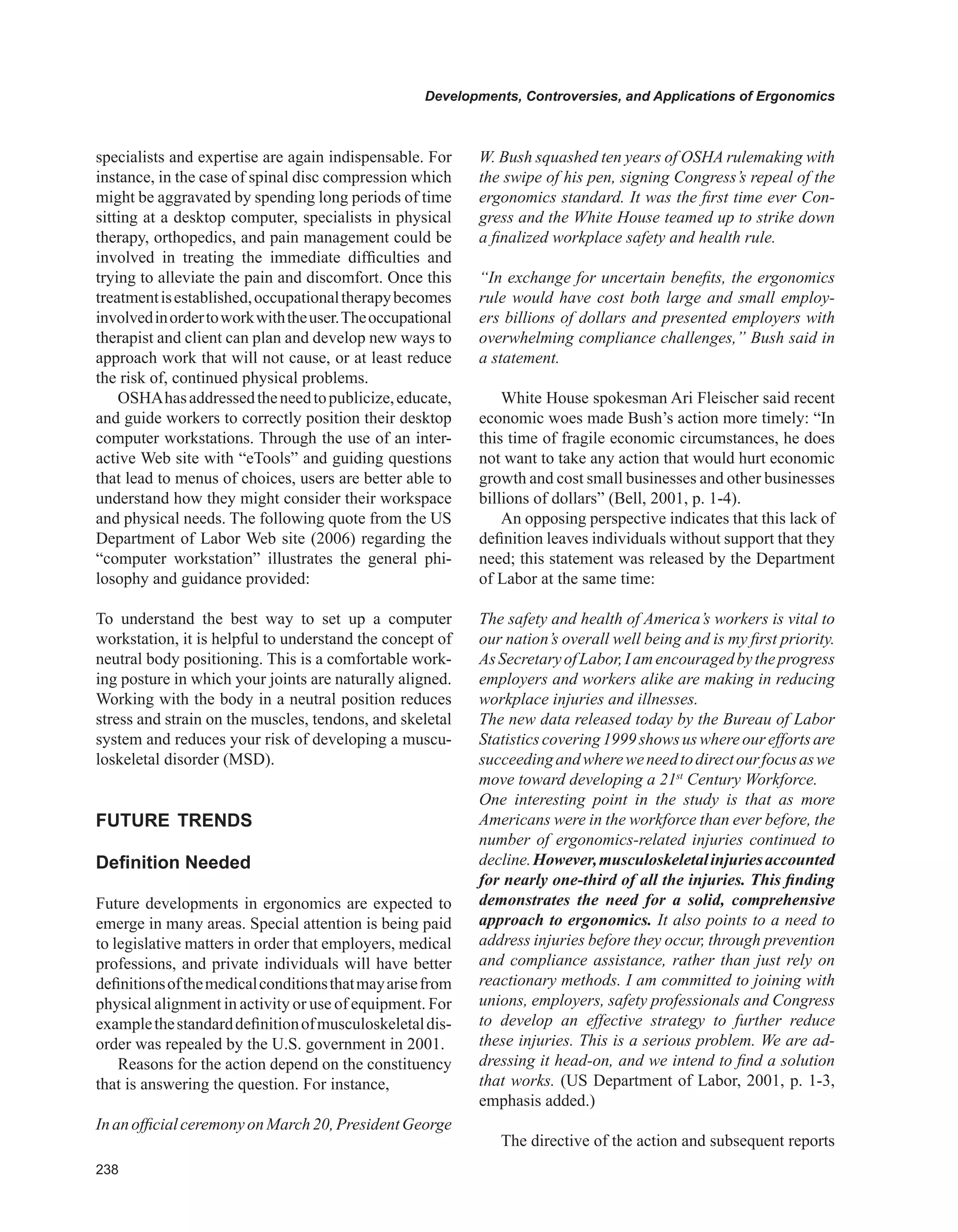 Developments, Controversies, and Applications of Ergonomics
specialists and expertise are again indispensable. For
instance, in the case of spinal disc compression which
might be aggravated by spending long periods of time
sitting at a desktop computer, specialists in physical
therapy, orthopedics, and pain management could be
involved in treating the immediate difficulties and
trying to alleviate the pain and discomfort. Once this
treatmentisestablished,occupationaltherapybecomes
involvedinordertoworkwiththeuser.Theoccupational
therapist and client can plan and develop new ways to
approach work that will not cause, or at least reduce
the risk of, continued physical problems.
OSHAhasaddressedtheneedtopublicize,educate,
and guide workers to correctly position their desktop
computer workstations. Through the use of an inter-
active Web site with “eTools” and guiding questions
that lead to menus of choices, users are better able to
understand how they might consider their workspace
and physical needs. The following quote from the US
Department of Labor Web site (2006) regarding the
“computer workstation” illustrates the general phi-
losophy and guidance provided:
To understand the best way to set up a computer
workstation, it is helpful to understand the concept of
neutral body positioning. This is a comfortable work-
ing posture in which your joints are naturally aligned.
Working with the body in a neutral position reduces
stress and strain on the muscles, tendons, and skeletal
system and reduces your risk of developing a muscu-
loskeletal disorder (MSD).
FUTURE TRENDS
Definition Needed
Future developments in ergonomics are expected to
emerge in many areas. Special attention is being paid
to legislative matters in order that employers, medical
professions, and private individuals will have better
definitionsofthemedicalconditionsthatmayarisefrom
physical alignment in activity or use of equipment. For
examplethestandarddefinitionofmusculoskeletaldis-
order was repealed by the U.S. government in 2001.
Reasons for the action depend on the constituency
that is answering the question. For instance,
InanofficialceremonyonMarch20,PresidentGeorge
W. Bush squashed ten years of OSHA rulemaking with
the swipe of his pen, signing Congress’s repeal of the
ergonomics standard. It was the first time ever Con-
gress and the White House teamed up to strike down
a finalized workplace safety and health rule.
“In exchange for uncertain benefits, the ergonomics
rule would have cost both large and small employ-
ers billions of dollars and presented employers with
overwhelming compliance challenges,” Bush said in
a statement.
White House spokesman Ari Fleischer said recent
economic woes made Bush’s action more timely: “In
this time of fragile economic circumstances, he does
not want to take any action that would hurt economic
growth and cost small businesses and other businesses
billions of dollars” (Bell, 2001, p. 1-4).
An opposing perspective indicates that this lack of
definition leaves individuals without support that they
need; this statement was released by the Department
of Labor at the same time:
The safety and health of America’s workers is vital to
our nation’s overall well being and is my first priority.
AsSecretaryofLabor,Iamencouragedbytheprogress
employers and workers alike are making in reducing
workplace injuries and illnesses.
The new data released today by the Bureau of Labor
Statisticscovering1999showsuswhereoureffortsare
succeedingandwhereweneedtodirectourfocusaswe
move toward developing a 21st
Century Workforce.
One interesting point in the study is that as more
Americans were in the workforce than ever before, the
number of ergonomics-related injuries continued to
decline.However,musculoskeletalinjuriesaccounted
for nearly one-third of all the injuries. This finding
demonstrates the need for a solid, comprehensive
approach to ergonomics. It also points to a need to
address injuries before they occur, through prevention
and compliance assistance, rather than just rely on
reactionary methods. I am committed to joining with
unions, employers, safety professionals and Congress
to develop an effective strategy to further reduce
these injuries. This is a serious problem. We are ad-
dressing it head-on, and we intend to find a solution
that works. (US Department of Labor, 2001, p. 1-3,
emphasis added.)
The directive of the action and subsequent reports
 