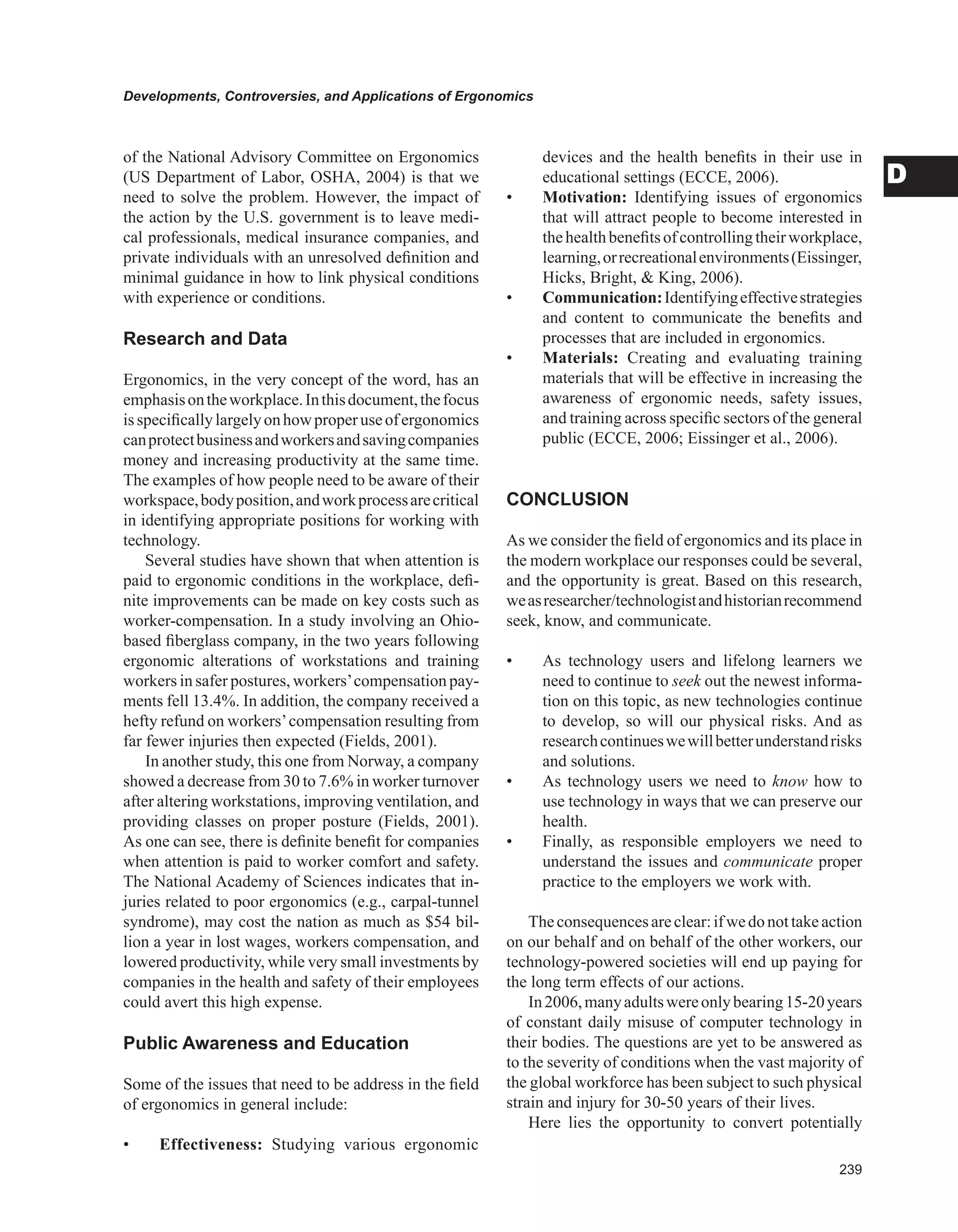 Developments, Controversies, and Applications of Ergonomics
D
of the National Advisory Committee on Ergonomics
(US Department of Labor, OSHA, 2004) is that we
need to solve the problem. However, the impact of
the action by the U.S. government is to leave medi-
cal professionals, medical insurance companies, and
private individuals with an unresolved definition and
minimal guidance in how to link physical conditions
with experience or conditions.
Research and Data
Ergonomics, in the very concept of the word, has an
emphasisontheworkplace.Inthisdocument,thefocus
isspecificallylargelyonhowproperuseofergonomics
canprotectbusinessandworkersandsavingcompanies
money and increasing productivity at the same time.
The examples of how people need to be aware of their
workspace,bodyposition,andworkprocessarecritical
in identifying appropriate positions for working with
technology.
Several studies have shown that when attention is
paid to ergonomic conditions in the workplace, defi-
nite improvements can be made on key costs such as
worker-compensation. In a study involving an Ohio-
based fiberglass company, in the two years following
ergonomic alterations of workstations and training
workers in safer postures, workers’compensation pay-
ments fell 13.4%. In addition, the company received a
hefty refund on workers’compensation resulting from
far fewer injuries then expected (Fields, 2001).
In another study, this one from Norway, a company
showed a decrease from 30 to 7.6% in worker turnover
after altering workstations, improving ventilation, and
providing classes on proper posture (Fields, 2001).
As one can see, there is definite benefit for companies
when attention is paid to worker comfort and safety.
The National Academy of Sciences indicates that in-
juries related to poor ergonomics (e.g., carpal-tunnel
syndrome), may cost the nation as much as $54 bil-
lion a year in lost wages, workers compensation, and
lowered productivity, while very small investments by
companies in the health and safety of their employees
could avert this high expense.
Public Awareness and Education
Some of the issues that need to be address in the field
of ergonomics in general include:
•	 Effectiveness: Studying various ergonomic
devices and the health benefits in their use in
educational settings (ECCE, 2006).
•	 Motivation: Identifying issues of ergonomics
that will attract people to become interested in
thehealthbenefitsofcontrollingtheirworkplace,
learning,orrecreationalenvironments(Eissinger,
Hicks, Bright,  King, 2006).
•	 Communication:Identifyingeffectivestrategies
and content to communicate the benefits and
processes that are included in ergonomics.
•	 Materials: Creating and evaluating training
materials that will be effective in increasing the
awareness of ergonomic needs, safety issues,
and training across specific sectors of the general
public (ECCE, 2006; Eissinger et al., 2006).
CONCLUSION
As we consider the field of ergonomics and its place in
the modern workplace our responses could be several,
and the opportunity is great. Based on this research,
weasresearcher/technologistandhistorianrecommend
seek, know, and communicate.
•	 As technology users and lifelong learners we
need to continue to seek out the newest informa-
tion on this topic, as new technologies continue
to develop, so will our physical risks. And as
researchcontinueswewillbetterunderstandrisks
and solutions.
•	 As technology users we need to know how to
use technology in ways that we can preserve our
health.
•	 Finally, as responsible employers we need to
understand the issues and communicate proper
practice to the employers we work with.
Theconsequencesareclear:ifwedonottakeaction
on our behalf and on behalf of the other workers, our
technology-powered societies will end up paying for
the long term effects of our actions.
In2006,manyadultswereonlybearing15-20years
of constant daily misuse of computer technology in
their bodies. The questions are yet to be answered as
to the severity of conditions when the vast majority of
the global workforce has been subject to such physical
strain and injury for 30-50 years of their lives.
Here lies the opportunity to convert potentially
 