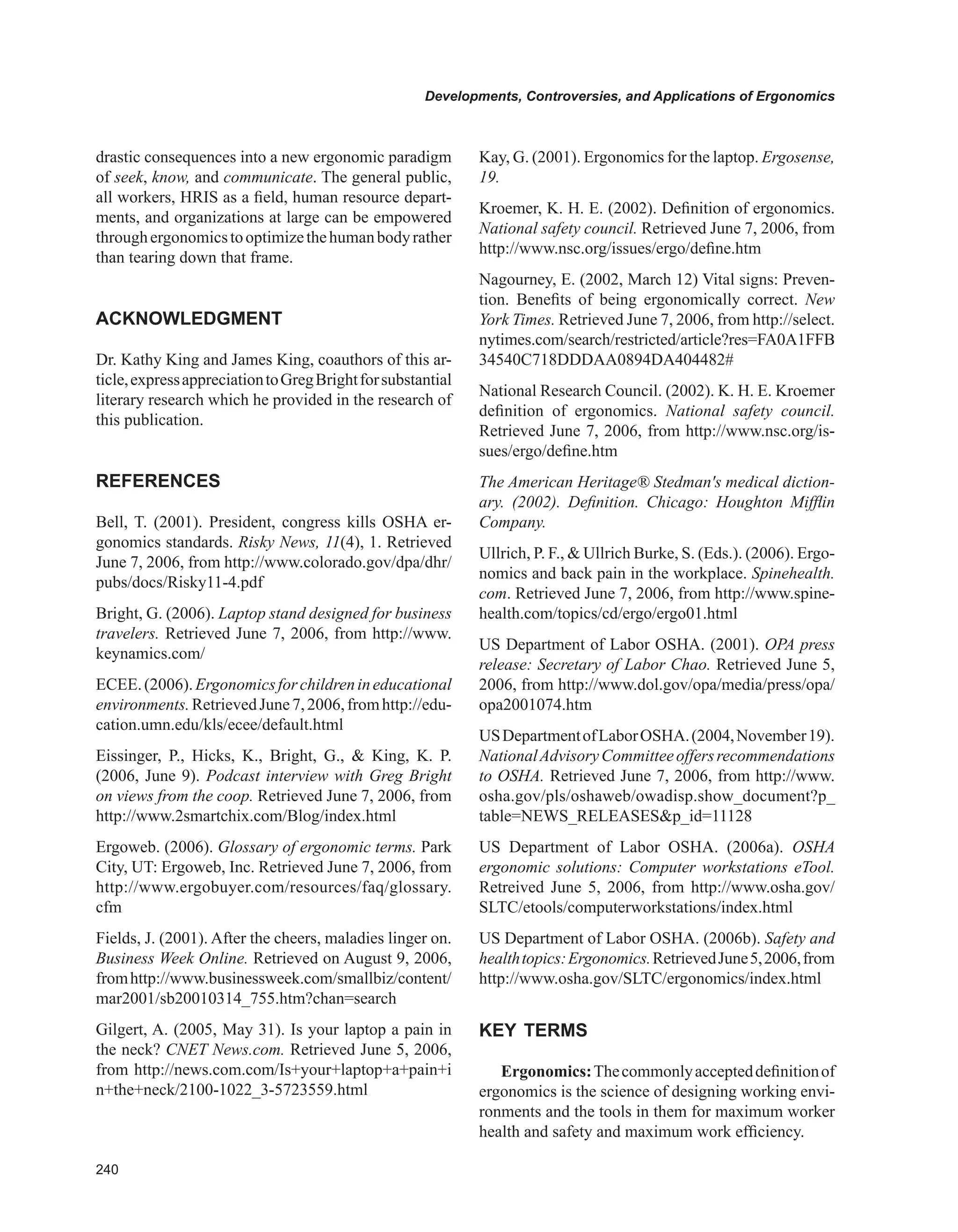 0
Developments, Controversies, and Applications of Ergonomics
drastic consequences into a new ergonomic paradigm
of seek, know, and communicate. The general public,
all workers, HRIS as a field, human resource depart-
ments, and organizations at large can be empowered
throughergonomicstooptimizethehumanbodyrather
than tearing down that frame.
ACKNOwLEDGMENT
Dr. Kathy King and James King, coauthors of this ar-
ticle,expressappreciationtoGregBrightforsubstantial
literary research which he provided in the research of
this publication.
REFERENCES
Bell, T. (2001). President, congress kills OSHA er-
gonomics standards. Risky News, 11(4), 1. Retrieved
June 7, 2006, from http://www.colorado.gov/dpa/dhr/
pubs/docs/Risky11-4.pdf
Bright, G. (2006). Laptop stand designed for business
travelers. Retrieved June 7, 2006, from http://www.
keynamics.com/
ECEE.(2006).Ergonomicsforchildrenineducational
environments.RetrievedJune7,2006,fromhttp://edu-
cation.umn.edu/kls/ecee/default.html
Eissinger, P., Hicks, K., Bright, G.,  King, K. P.
(2006, June 9). Podcast interview with Greg Bright
on views from the coop. Retrieved June 7, 2006, from
http://www.2smartchix.com/Blog/index.html
Ergoweb. (2006). Glossary of ergonomic terms. Park
City, UT: Ergoweb, Inc. Retrieved June 7, 2006, from
http://www.ergobuyer.com/resources/faq/glossary.
cfm
Fields, J. (2001). After the cheers, maladies linger on.
Business Week Online. Retrieved on August 9, 2006,
fromhttp://www.businessweek.com/smallbiz/content/
mar2001/sb20010314_755.htm?chan=search
Gilgert, A. (2005, May 31). Is your laptop a pain in
the neck? CNET News.com. Retrieved June 5, 2006,
from http://news.com.com/Is+your+laptop+a+pain+i
n+the+neck/2100-1022_3-5723559.html
Kay, G. (2001). Ergonomics for the laptop. Ergosense,
19.
Kroemer, K. H. E. (2002). Definition of ergonomics.
National safety council. Retrieved June 7, 2006, from
http://www.nsc.org/issues/ergo/define.htm
Nagourney, E. (2002, March 12) Vital signs: Preven-
tion. Benefits of being ergonomically correct. New
York Times. Retrieved June 7, 2006, from http://select.
nytimes.com/search/restricted/article?res=FA0A1FFB
34540C718DDDAA0894DA404482#
National Research Council. (2002). K. H. E. Kroemer
definition of ergonomics. National safety council.
Retrieved June 7, 2006, from http://www.nsc.org/is-
sues/ergo/define.htm
The American Heritage® Stedman's medical diction-
ary. (2002). Definition. Chicago: Houghton Mifflin
Company.
Ullrich, P. F.,  Ullrich Burke, S. (Eds.). (2006). Ergo-
nomics and back pain in the workplace. Spinehealth.
com. Retrieved June 7, 2006, from http://www.spine-
health.com/topics/cd/ergo/ergo01.html
US Department of Labor OSHA. (2001). OPA press
release: Secretary of Labor Chao. Retrieved June 5,
2006, from http://www.dol.gov/opa/media/press/opa/
opa2001074.htm
USDepartmentofLaborOSHA.(2004,November19).
NationalAdvisoryCommitteeoffersrecommendations
to OSHA. Retrieved June 7, 2006, from http://www.
osha.gov/pls/oshaweb/owadisp.show_document?p_
table=NEWS_RELEASESp_id=11128
US Department of Labor OSHA. (2006a). OSHA
ergonomic solutions: Computer workstations eTool.
Retreived June 5, 2006, from http://www.osha.gov/
SLTC/etools/computerworkstations/index.html
US Department of Labor OSHA. (2006b). Safety and
healthtopics:Ergonomics.RetrievedJune5,2006,from
http://www.osha.gov/SLTC/ergonomics/index.html
KEY TERMS
Ergonomics:Thecommonlyaccepteddefinitionof
ergonomics is the science of designing working envi-
ronments and the tools in them for maximum worker
health and safety and maximum work efficiency.
 