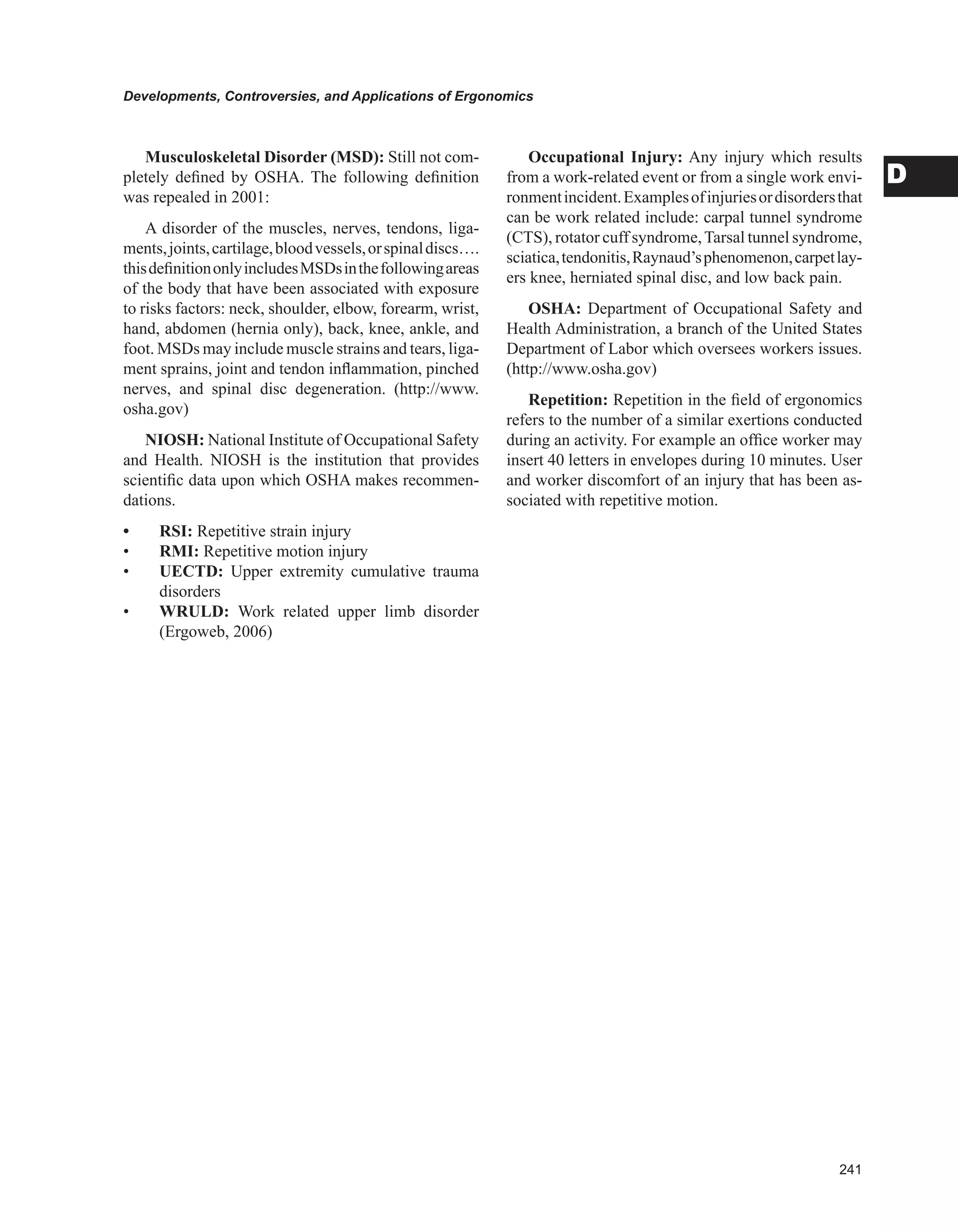 Developments, Controversies, and Applications of Ergonomics
D
Musculoskeletal Disorder (MSD): Still not com-
pletely defined by OSHA. The following definition
was repealed in 2001:
A disorder of the muscles, nerves, tendons, liga-
ments,joints,cartilage,bloodvessels,orspinaldiscs….
thisdefinitiononlyincludesMSDsinthefollowingareas
of the body that have been associated with exposure
to risks factors: neck, shoulder, elbow, forearm, wrist,
hand, abdomen (hernia only), back, knee, ankle, and
foot. MSDs may include muscle strains and tears, liga-
ment sprains, joint and tendon inflammation, pinched
nerves, and spinal disc degeneration. (http://www.
osha.gov)
NIOSH: National Institute of Occupational Safety
and Health. NIOSH is the institution that provides
scientific data upon which OSHA makes recommen-
dations.
• RSI: Repetitive strain injury
• RMI: Repetitive motion injury
• UECTD: Upper extremity cumulative trauma
disorders
• WRULD: Work related upper limb disorder
(Ergoweb, 2006)
Occupational Injury: Any injury which results
from a work-related event or from a single work envi-
ronmentincident.Examplesofinjuriesordisordersthat
can be work related include: carpal tunnel syndrome
(CTS), rotator cuff syndrome,Tarsal tunnel syndrome,
sciatica,tendonitis,Raynaud’sphenomenon,carpetlay-
ers knee, herniated spinal disc, and low back pain.
OSHA: Department of Occupational Safety and
Health Administration, a branch of the United States
Department of Labor which oversees workers issues.
(http://www.osha.gov)
Repetition: Repetition in the field of ergonomics
refers to the number of a similar exertions conducted
during an activity. For example an office worker may
insert 40 letters in envelopes during 10 minutes. User
and worker discomfort of an injury that has been as-
sociated with repetitive motion.
 