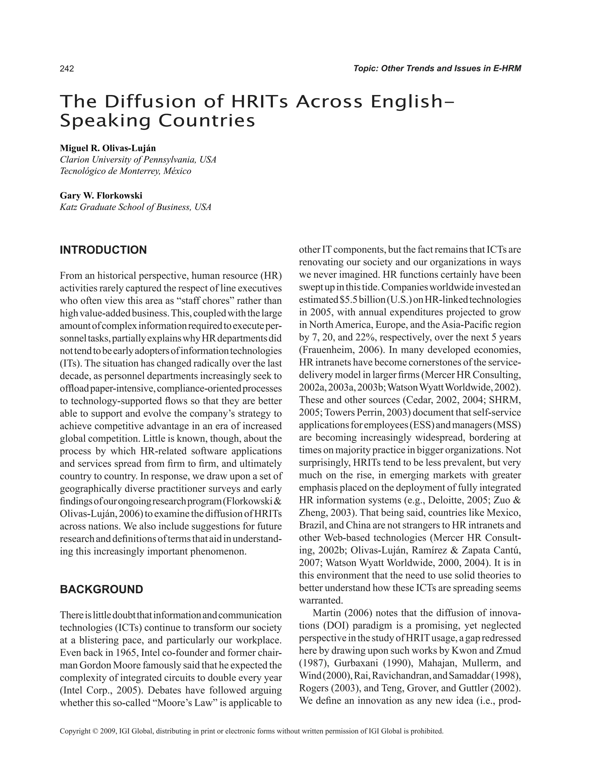 Topic: Other Trends and Issues in E-HRM
INTRODUCTION
From an historical perspective, human resource (HR)
activities rarely captured the respect of line executives
who often view this area as “staff chores” rather than
highvalue-addedbusiness.This,coupledwiththelarge
amountofcomplexinformationrequiredtoexecuteper-
sonneltasks,partiallyexplainswhyHRdepartmentsdid
nottendtobeearlyadoptersofinformationtechnologies
(ITs). The situation has changed radically over the last
decade, as personnel departments increasingly seek to
offloadpaper-intensive,compliance-orientedprocesses
to technology-supported flows so that they are better
able to support and evolve the company’s strategy to
achieve competitive advantage in an era of increased
global competition. Little is known, though, about the
process by which HR-related software applications
and services spread from firm to firm, and ultimately
country to country. In response, we draw upon a set of
geographically diverse practitioner surveys and early
findingsofourongoingresearchprogram(Florkowski
Olivas-Luján,2006)toexaminethediffusionofHRITs
across nations. We also include suggestions for future
researchanddefinitionsoftermsthataidinunderstand-
ing this increasingly important phenomenon.
BACKGROUND
Thereislittledoubtthatinformationandcommunication
technologies (ICTs) continue to transform our society
at a blistering pace, and particularly our workplace.
Even back in 1965, Intel co-founder and former chair-
man Gordon Moore famously said that he expected the
complexity of integrated circuits to double every year
(Intel Corp., 2005). Debates have followed arguing
whether this so-called “Moore’s Law” is applicable to
other ITcomponents, but the fact remains that ICTs are
renovating our society and our organizations in ways
we never imagined. HR functions certainly have been
sweptupinthistide.Companiesworldwideinvestedan
estimated$5.5billion(U.S.)onHR-linkedtechnologies
in 2005, with annual expenditures projected to grow
in NorthAmerica, Europe, and theAsia-Pacific region
by 7, 20, and 22%, respectively, over the next 5 years
(Frauenheim, 2006). In many developed economies,
HR intranets have become cornerstones of the service-
delivery model in larger firms (Mercer HR Consulting,
2002a,2003a,2003b;WatsonWyattWorldwide,2002).
These and other sources (Cedar, 2002, 2004; SHRM,
2005;Towers Perrin, 2003) document that self-service
applicationsforemployees(ESS)andmanagers(MSS)
are becoming increasingly widespread, bordering at
times on majority practice in bigger organizations. Not
surprisingly, HRITs tend to be less prevalent, but very
much on the rise, in emerging markets with greater
emphasis placed on the deployment of fully integrated
HR information systems (e.g., Deloitte, 2005; Zuo 
Zheng, 2003). That being said, countries like Mexico,
Brazil, and China are not strangers to HR intranets and
other Web-based technologies (Mercer HR Consult-
ing, 2002b; Olivas-Luján, Ramírez  Zapata Cantú,
2007; Watson Wyatt Worldwide, 2000, 2004). It is in
this environment that the need to use solid theories to
better understand how these ICTs are spreading seems
warranted.
Martin (2006) notes that the diffusion of innova-
tions (DOI) paradigm is a promising, yet neglected
perspectiveinthestudyofHRITusage,agapredressed
here by drawing upon such works by Kwon and Zmud
(1987), Gurbaxani (1990), Mahajan, Mullerm, and
Wind(2000),Rai,Ravichandran,andSamaddar(1998),
Rogers (2003), and Teng, Grover, and Guttler (2002).
We define an innovation as any new idea (i.e., prod-
The Diffusion of HRITs Across English-
Speaking Countries
Miguel R. Olivas-Luján
Clarion University of Pennsylvania, USA
Tecnológico de Monterrey, México
Gary W. Florkowski
Katz Graduate School of Business, USA
Copyright © 2009, IGI Global, distributing in print or electronic forms without written permission of IGI Global is prohibited.
 