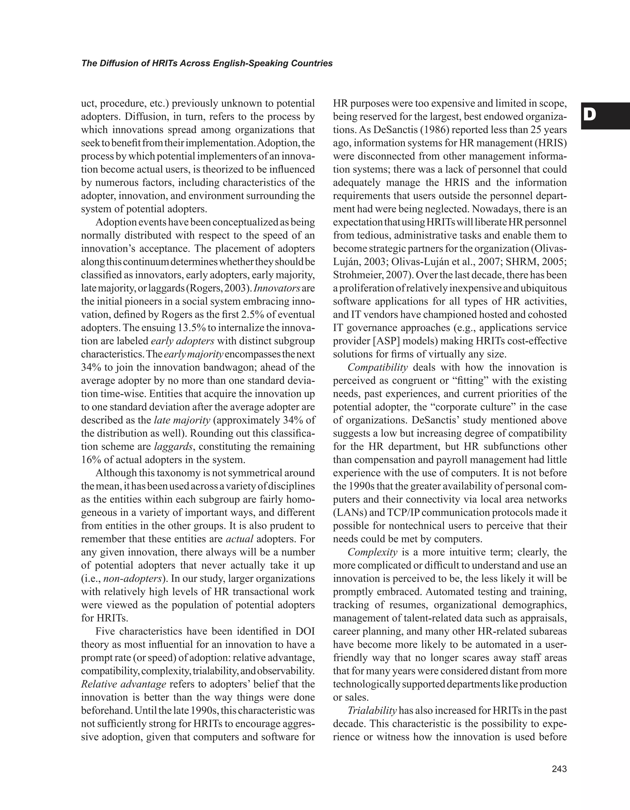 The Diffusion of HRITs Across English-Speaking Countries
D
uct, procedure, etc.) previously unknown to potential
adopters. Diffusion, in turn, refers to the process by
which innovations spread among organizations that
seektobenefitfromtheirimplementation.Adoption,the
process by which potentialimplementersof an innova-
tion become actual users, is theorized to be influenced
by numerous factors, including characteristics of the
adopter, innovation, and environment surrounding the
system of potential adopters.
Adoptioneventshavebeenconceptualizedasbeing
normally distributed with respect to the speed of an
innovation’s acceptance. The placement of adopters
alongthiscontinuumdetermineswhethertheyshouldbe
classified as innovators, early adopters, early majority,
latemajority,orlaggards(Rogers,2003).Innovatorsare
the initial pioneers in a social system embracing inno-
vation, defined by Rogers as the first 2.5% of eventual
adopters.The ensuing 13.5% to internalize the innova-
tion are labeled early adopters with distinct subgroup
characteristics.Theearlymajorityencompassesthenext
34% to join the innovation bandwagon; ahead of the
average adopter by no more than one standard devia-
tion time-wise. Entities that acquire the innovation up
to one standard deviation after the average adopter are
described as the late majority (approximately 34% of
the distribution as well). Rounding out this classifica-
tion scheme are laggards, constituting the remaining
16% of actual adopters in the system.
Although this taxonomy is not symmetrical around
themean,ithasbeenusedacrossavarietyofdisciplines
as the entities within each subgroup are fairly homo-
geneous in a variety of important ways, and different
from entities in the other groups. It is also prudent to
remember that these entities are actual adop