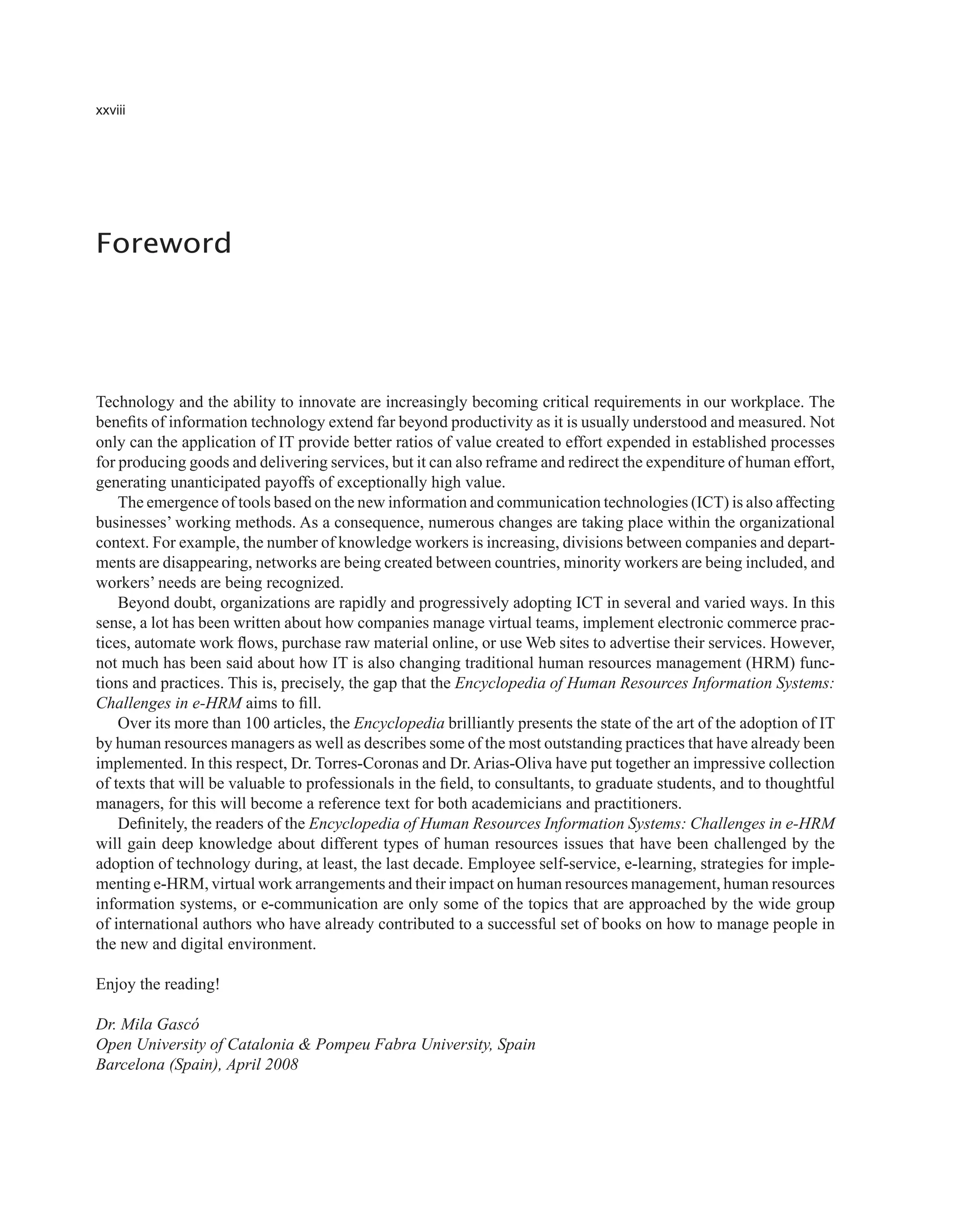 xxviii
Foreword
Technology and the ability to innovate are increasingly becoming critical requirements in our workplace. The
benefits of information technology extend far beyond productivity as it is usually understood and measured. Not
only can the application of IT provide better ratios of value created to effort expended in established processes
for producing goods and delivering services, but it can also reframe and redirect the expenditure of human effort,
generating unanticipated payoffs of exceptionally high value.
The emergence of tools based on the new information and communication technologies (ICT) is also affecting
businesses’ working methods. As a consequence, numerous changes are taking place within the organizational
context. For example, the number of knowledge workers is increasing, divisions between companies and depart-
ments are disappearing, networks are being created between countries, minority workers are being included, and
workers’ needs are being recognized.
Beyond doubt, organizations are rapidly and progressively adopting ICT in several and varied ways. In this
sense, a lot has been written about how companies manage virtual teams, implement electronic commerce prac-
tices, automate work flows, purchase raw material online, or use Web sites to advertise their services. However,
not much has been said about how IT is also changing traditional human resources management (HRM) func-
tions and practices. This is, precisely, the gap that the Encyclopedia of Human Resources Information Systems:
Challenges in e-HRM aims to fill.
Over its more than 100 articles, the Encyclopedia brilliantly presents the state of the art of the adoption of IT
by human resources managers as well as describes some of the most outstanding practices that have already been
implemented. In this respect, Dr. Torres-Coronas and Dr. Arias-Oliva have put together an impressive collection
of texts that will be valuable to professionals in the field, to consultants, to graduate students, and to thoughtful
managers, for this will become a reference text for both academicians and practitioners.
Definitely, the readers of the Encyclopedia of Human Resources Information Systems: Challenges in e-HRM
will gain deep knowledge about different types of human resources issues that have been challenged by the
adoption of technology during, at least, the last decade. Employee self-service, e-learning, strategies for imple-
menting e-HRM, virtual work arrangements and their impact on human resources management, human resources
information systems, or e-communication are only some of the topics that are approached by the wide group
of international authors who have already contributed to a successful set of books on how to manage people in
the new and digital environment.
Enjoy the reading!
Dr. Mila Gascó
Open University of Catalonia & Pompeu Fabra University, Spain
Barcelona (Spain), April 2008
 