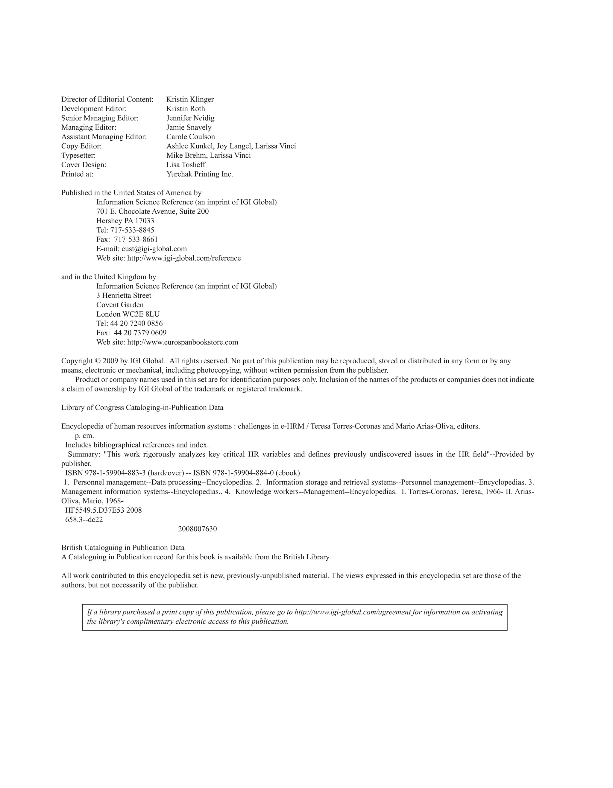 Director of Editorial Content: Kristin Klinger
Development Editor: Kristin Roth
Senior Managing Editor: Jennifer Neidig
Managing Editor: Jamie Snavely
Assistant Managing Editor: Carole Coulson
Copy Editor: Ashlee Kunkel, Joy Langel, Larissa Vinci
Typesetter: Mike Brehm, Larissa Vinci
Cover Design: Lisa Tosheff
Printed at: Yurchak Printing Inc.
Published in the United States of America by
Information Science Reference (an imprint of IGI Global)
701 E. Chocolate Avenue, Suite 200
Hershey PA 17033
Tel: 717-533-8845
Fax: 717-533-8661
E-mail: cust@igi-global.com
Web site: http://www.igi-global.com/reference
and in the United Kingdom by
Information Science Reference (an imprint of IGI Global)
3 Henrietta Street
Covent Garden
London WC2E 8LU
Tel: 44 20 7240 0856
Fax: 44 20 7379 0609
Web site: http://www.eurospanbookstore.com
Copyright © 2009 by IGI Global. All rights reserved. No part of this publication may be reproduced, stored or distributed in any form or by any
means, electronic or mechanical, including photocopying, without written permission from the publisher.
Product or company names used in this set are for identification purposes only. Inclusion of the names of the products or companies does not indicate
a claim of ownership by IGI Global of the trademark or registered trademark.
Library of Congress Cataloging-in-Publication Data
Encyclopedia of human resources information systems : challenges in e-HRM / Teresa Torres-Coronas and Mario Arias-Oliva, editors.
p. cm.
Includes bibliographical references and index.
Summary: "This work rigorously analyzes key critical HR variables and defines previously undiscovered issues in the HR field"--Provided by
publisher.
ISBN 978-1-59904-883-3 (hardcover) -- ISBN 978-1-59904-884-0 (ebook)
1. Personnel management--Data processing--Encyclopedias. 2. Information storage and retrieval systems--Personnel management--Encyclopedias. 3.
Management information systems--Encyclopedias.. 4. Knowledge workers--Management--Encyclopedias. I. Torres-Coronas, Teresa, 1966- II. Arias-
Oliva, Mario, 1968-
HF5549.5.D37E53 2008
658.3--dc22
2008007630
British Cataloguing in Publication Data
A Cataloguing in Publication record for this book is available from the British Library.
All work contributed to this encyclopedia set is new, previously-unpublished material. The views expressed in this encyclopedia set are those of the
authors, but not necessarily of the publisher.
If a library purchased a print copy of this publication, please go to http://www.igi-global.com/agreement for information on activating
the library's complimentary electronic access to this publication.
 