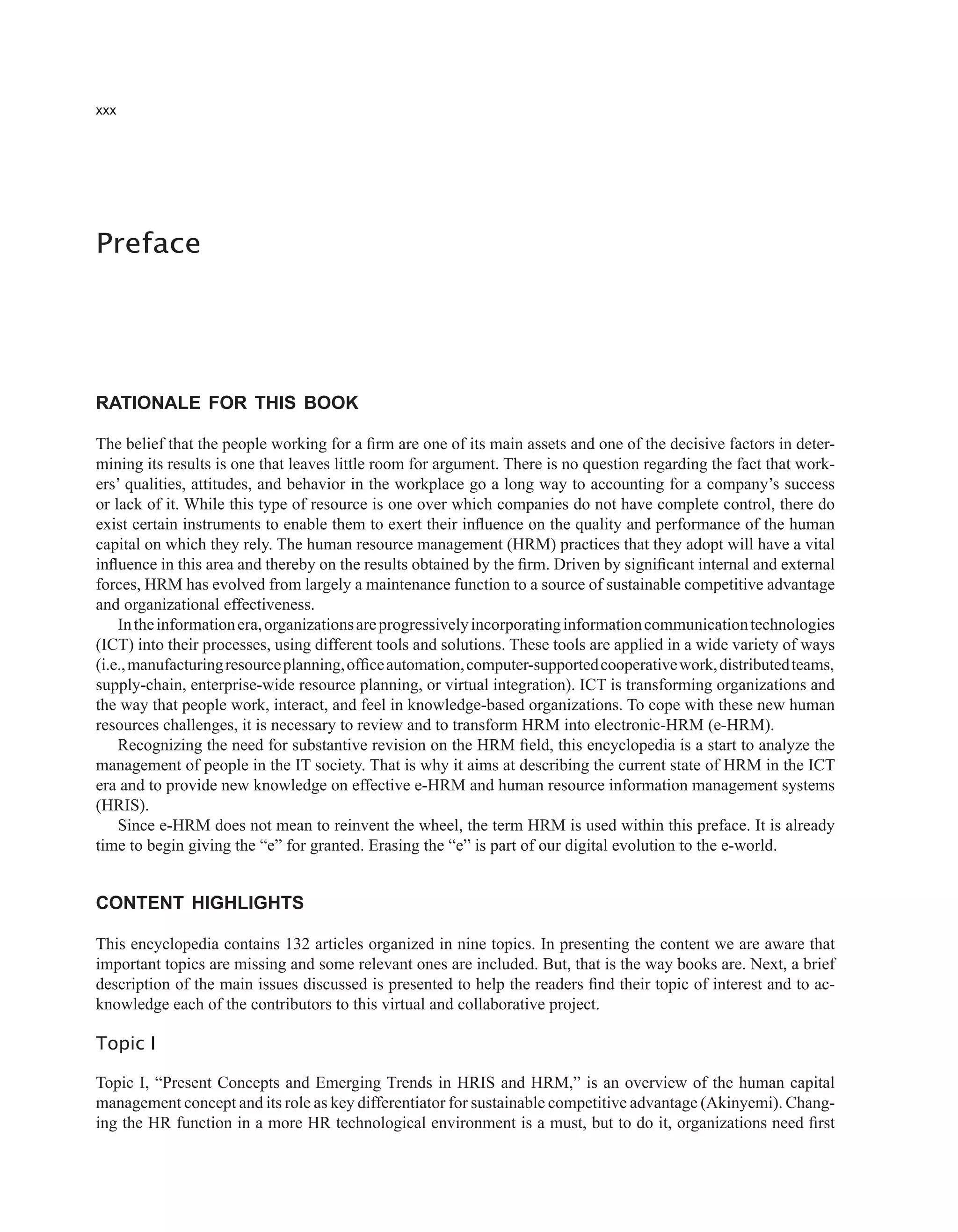 xxx
Preface
Rationale foR this Book
The belief that the people working for a firm are one of its main assets and one of the decisive factors in deter-
mining its results is one that leaves little room for argument. There is no question regarding the fact that work-
ers’ qualities, attitudes, and behavior in the workplace go a long way to accounting for a company’s success
or lack of it. While this type of resource is one over which companies do not have complete control, there do
exist certain instruments to enable them to exert their influence on the quality and performance of the human
capital on which they rely. The human resource management (HRM) practices that they adopt will have a vital
influence in this area and thereby on the results obtained by the firm. Driven by significant internal and external
forces, HRM has evolved from largely a maintenance function to a source of sustainable competitive advantage
and organizational effectiveness.
Intheinformationera,organizationsareprogressivelyincorporatinginformationcommunicationtechnologies
(ICT) into their processes, using different tools and solutions. These tools are applied in a wide variety of ways
(i.e.,manufacturingresourceplanning,officeautomation,computer-supportedcooperativework,distributedteams,
supply-chain, enterprise-wide resource planning, or virtual integration). ICT is transforming organizations and
the way that people work, interact, and feel in knowledge-based organizations. To cope with these new human
resources challenges, it is necessary to review and to transform HRM into electronic-HRM (e-HRM).
Recognizing the need for substantive revision on the HRM field, this encyclopedia is a start to analyze the
management of people in the IT society. That is why it aims at describing the current state of HRM in the ICT
era and to provide new knowledge on effective e-HRM and human resource information management systems
(HRIS).
Since e-HRM does not mean to reinvent the wheel, the term HRM is used within this preface. It is already
time to begin giving the “e” for granted. Erasing the “e” is part of our digital evolution to the e-world.
Content highlights
This encyclopedia contains 132 articles organized in nine topics. In presenting the content we are aware that
important topics are missing and some relevant ones are included. But, that is the way books are. Next, a brief
description of the main issues discussed is presented to help the readers find their topic of interest and to ac-
knowledge each of the contributors to this virtual and collaborative project.
Topic I
Topic I, “Present Concepts and Emerging Trends in HRIS and HRM,” is an overview of the human capital
management concept and its role as key differentiator for sustainable competitive advantage (Akinyemi). Chang-
ing the HR function in a more HR technological environment is a must, but to do it, organizations need first
 