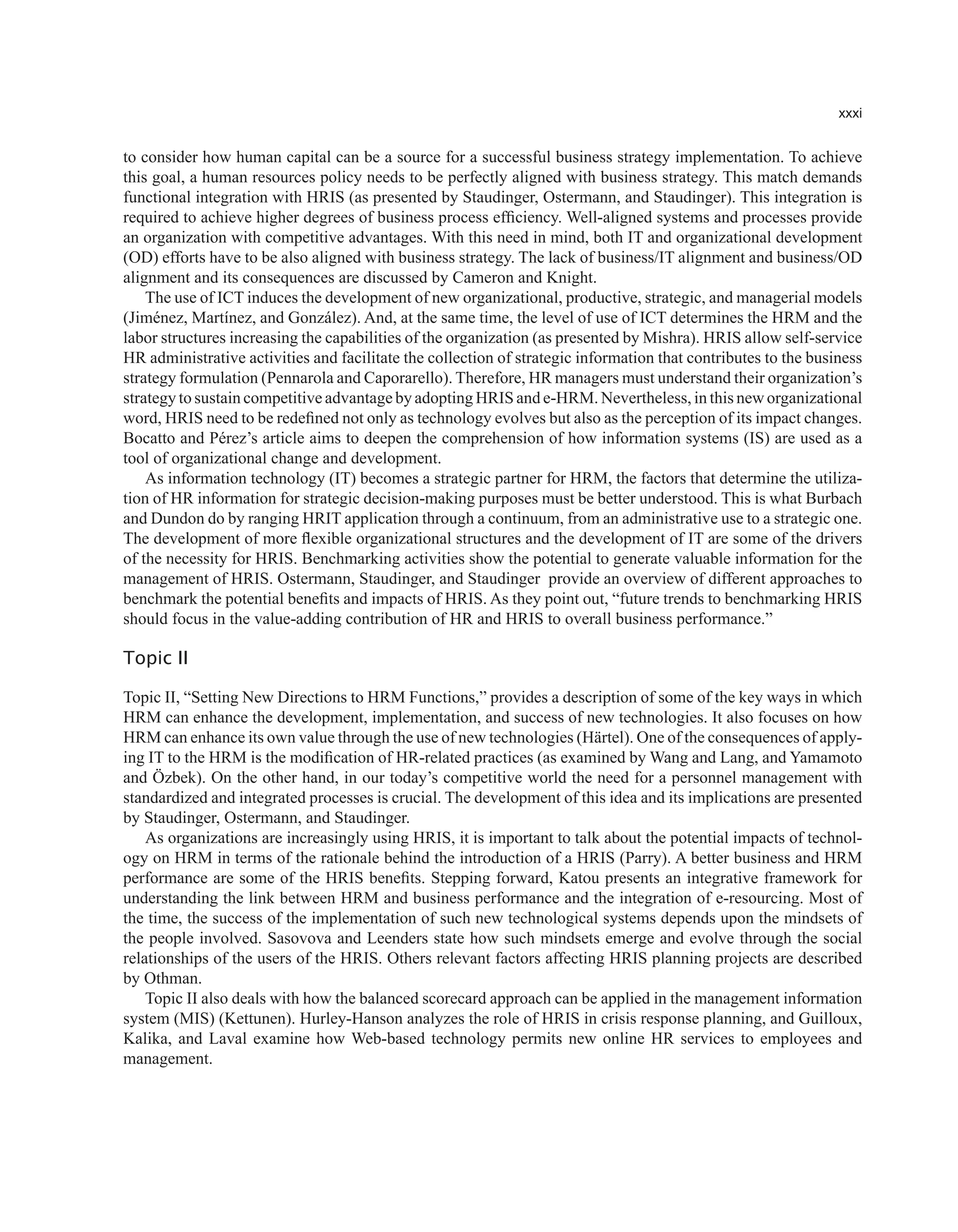 xxxi
to consider how human capital can be a source for a successful business strategy implementation. To achieve
this goal, a human resources policy needs to be perfectly aligned with business strategy. This match demands
functional integration with HRIS (as presented by Staudinger, Ostermann, and Staudinger). This integration is
required to achieve higher degrees of business process efficiency. Well-aligned systems and processes provide
an organization with competitive advantages. With this need in mind, both IT and organizational development
(OD) efforts have to be also aligned with business strategy. The lack of business/IT alignment and business/OD
alignment and its consequences are discussed by Cameron and Knight.
The use of ICT induces the development of new organizational, productive, strategic, and managerial models
(Jiménez, Martínez, and González). And, at the same time, the level of use of ICT determines the HRM and the
labor structures increasing the capabilities of the organization (as presented by Mishra). HRIS allow self-service
HR administrative activities and facilitate the collection of strategic information that contributes to the business
strategy formulation (Pennarola and Caporarello). Therefore, HR managers must understand their organization’s
strategy to sustain competitive advantage by adopting HRIS and e-HRM. Nevertheless, in this new organizational
word, HRIS need to be redefined not only as technology evolves but also as the perception of its impact changes.
Bocatto and Pérez’s article aims to deepen the comprehension of how information systems (IS) are used as a
tool of organizational change and development.
As information technology (IT) becomes a strategic partner for HRM, the factors that determine the utiliza-
tion of HR information for strategic decision-making purposes must be better understood. This is what Burbach
and Dundon do by ranging HRIT application through a continuum, from an administrative use to a strategic one.
The development of more flexible organizational structures and the development of IT are some of the drivers
of the necessity for HRIS. Benchmarking activities show the potential to generate valuable information for the
management of HRIS. Ostermann, Staudinger, and Staudinger provide an overview of different approaches to
benchmark the potential benefits and impacts of HRIS. As they point out, “future trends to benchmarking HRIS
should focus in the value-adding contribution of HR and HRIS to overall business performance.”
Topic II
Topic II, “Setting New Directions to HRM Functions,” provides a description of some of the key ways in which
HRM can enhance the development, implementation, and success of new technologies. It also focuses on how
HRM can enhance its own value through the use of new technologies (Härtel). One of the consequences of apply-
ing IT to the HRM is the modification of HR-related practices (as examined by Wang and Lang, and Yamamoto
and Özbek). On the other hand, in our today’s competitive world the need for a personnel management with
standardized and integrated processes is crucial. The development of this idea and its implications are presented
by Staudinger, Ostermann, and Staudinger.
As organizations are increasingly using HRIS, it is important to talk about the potential impacts of technol-
ogy on HRM in terms of the rationale behind the introduction of a HRIS (Parry). A better business and HRM
performance are some of the HRIS benefits. Stepping forward, Katou presents an integrative framework for
understanding the link between HRM and business performance and the integration of e-resourcing. Most of
the time, the success of the implementation of such new technological systems depends upon the mindsets of
the people involved. Sasovova and Leenders state how such mindsets emerge and evolve through the social
relationships of the users of the HRIS. Others relevant factors affecting HRIS planning projects are described
by Othman.
Topic II also deals with how the balanced scorecard approach can be applied in the management information
system (MIS) (Kettunen). Hurley-Hanson analyzes the role of HRIS in crisis response planning, and Guilloux,
Kalika, and Laval examine how Web-based technology permits new online HR services to employees and
management.
 