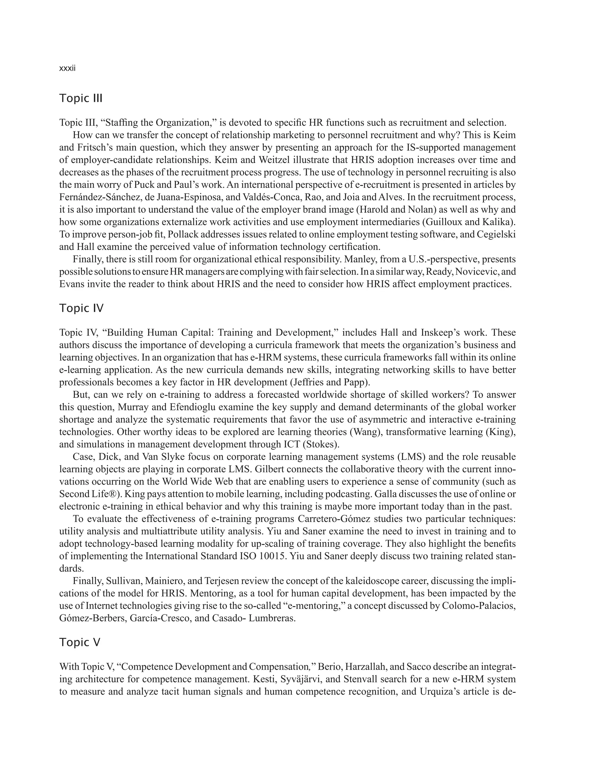 xxxii
Topic III
Topic III, “Staffing the Organization,” is devoted to specific HR functions such as recruitment and selection.
How can we transfer the concept of relationship marketing to personnel recruitment and why? This is Keim
and Fritsch’s main question, which they answer by presenting an approach for the IS-supported management
of employer-candidate relationships. Keim and Weitzel illustrate that HRIS adoption increases over time and
decreases as the phases of the recruitment process progress. The use of technology in personnel recruiting is also
the main worry of Puck and Paul’s work.An international perspective of e-recruitment is presented in articles by
Fernández-Sánchez, de Juana-Espinosa, and Valdés-Conca, Rao, and Joia andAlves. In the recruitment process,
it is also important to understand the value of the employer brand image (Harold and Nolan) as well as why and
how some organizations externalize work activities and use employment intermediaries (Guilloux and Kalika).
To improve person-job fit, Pollack addresses issues related to online employment testing software, and Cegielski
and Hall examine the perceived value of information technology certification.
Finally, there is still room for organizational ethical responsibility. Manley, from a U.S.-perspective, presents
possiblesolutionstoensureHRmanagersarecomplyingwithfairselection.Inasimilarway,Ready,Novicevic,and
Evans invite the reader to think about HRIS and the need to consider how HRIS affect employment practices.
Topic IV
Topic IV, “Building Human Capital: Training and Development,” includes Hall and Inskeep’s work. These
authors discuss the importance of developing a curricula framework that meets the organization’s business and
learning objectives. In an organization that has e-HRM systems, these curricula frameworks fall within its online
e-learning application. As the new curricula demands new skills, integrating networking skills to have better
professionals becomes a key factor in HR development (Jeffries and Papp).
But, can we rely on e-training to address a forecasted worldwide shortage of skilled workers? To answer
this question, Murray and Efendioglu examine the key supply and demand determinants of the global worker
shortage and analyze the systematic requirements that favor the use of asymmetric and interactive e-training
technologies. Other worthy ideas to be explored are learning theories (Wang), transformative learning (King),
and simulations in management development through ICT (Stokes).
Case, Dick, and Van Slyke focus on corporate learning management systems (LMS) and the role reusable
learning objects are playing in corporate LMS. Gilbert connects the collaborative theory with the current inno-
vations occurring on the World Wide Web that are enabling users to experience a sense of community (such as
Second Life®). King pays attention to mobile learning, including podcasting. Galla discusses the use of online or
electronic e-training in ethical behavior and why this training is maybe more important today than in the past.
To evaluate the effectiveness of e-training programs Carretero-Gómez studies two particular techniques:
utility analysis and multiattribute utility analysis. Yiu and Saner examine the need to invest in training and to
adopt technology-based learning modality for up-scaling of training coverage. They also highlight the benefits
of implementing the International Standard ISO 10015. Yiu and Saner deeply discuss two training related stan-
dards.
Finally, Sullivan, Mainiero, and Terjesen review the concept of the kaleidoscope career, discussing the impli-
cations of the model for HRIS. Mentoring, as a tool for human capital development, has been impacted by the
use of Internet technologies giving rise to the so-called “e-mentoring,” a concept discussed by Colomo-Palacios,
Gómez-Berbers, García-Cresco, and Casado- Lumbreras.
Topic V
With Topic V, “Competence Development and Compensation,” Berio, Harzallah, and Sacco describe an integrat-
ing architecture for competence management. Kesti, Syväjärvi, and Stenvall search for a new e-HRM system
to measure and analyze tacit human signals and human competence recognition, and Urquiza’s article is de-
 