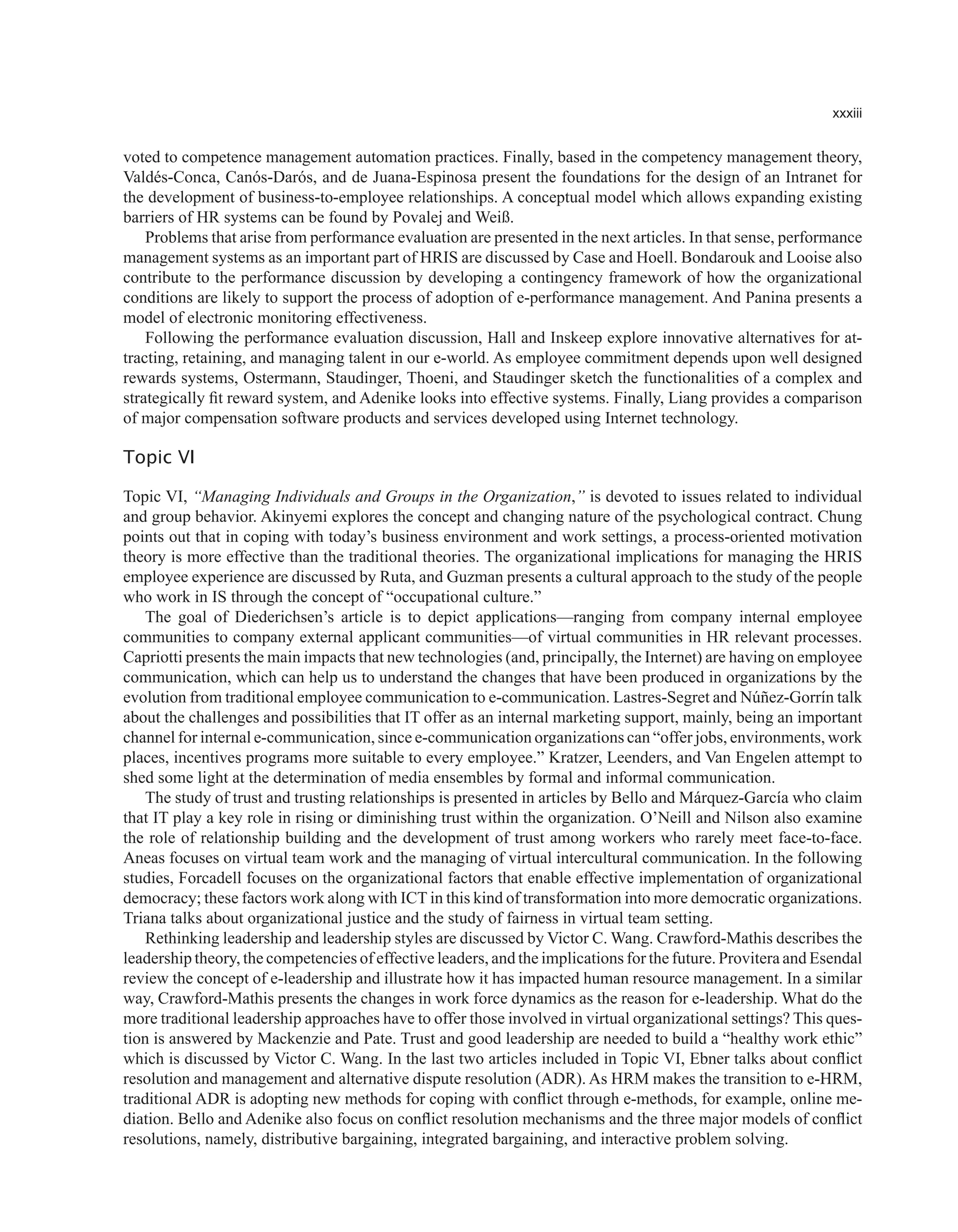 xxxiii
voted to competence management automation practices. Finally, based in the competency management theory,
Valdés-Conca, Canós-Darós, and de Juana-Espinosa present the foundations for the design of an Intranet for
the development of business-to-employee relationships. A conceptual model which allows expanding existing
barriers of HR systems can be found by Povalej and Weiß.
Problems that arise from performance evaluation are presented in the next articles. In that sense, performance
management systems as an important part of HRIS are discussed by Case and Hoell. Bondarouk and Looise also
contribute to the performance discussion by developing a contingency framework of how the organizational
conditions are likely to support the process of adoption of e-performance management. And Panina presents a
model of electronic monitoring effectiveness.
Following the performance evaluation discussion, Hall and Inskeep explore innovative alternatives for at-
tracting, retaining, and managing talent in our e-world. As employee commitment depends upon well designed
rewards systems, Ostermann, Staudinger, Thoeni, and Staudinger sketch the functionalities of a complex and
strategically fit reward system, and Adenike looks into effective systems. Finally, Liang provides a comparison
of major compensation software products and services developed using Internet technology.
Topic VI
Topic VI, “Managing Individuals and Groups in the Organization,” is devoted to issues related to individual
and group behavior. Akinyemi explores the concept and changing nature of the psychological contract. Chung
points out that in coping with today’s business environment and work settings, a process-oriented motivation
theory is more effective than the traditional theories. The organizational implications for managing the HRIS
employee experience are discussed by Ruta, and Guzman presents a cultural approach to the study of the people
who work in IS through the concept of “occupational culture.”
The goal of Diederichsen’s article is to depict applications—ranging from company internal employee
communities to company external applicant communities—of virtual communities in HR relevant processes.
Capriotti presents the main impacts that new technologies (and, principally, the Internet) are having on employee
communication, which can help us to understand the changes that have been produced in organizations by the
evolution from traditional employee communication to e-communication. Lastres-Segret and Núñez-Gorrín talk
about the challenges and possibilities that IT offer as an internal marketing support, mainly, being an important
channel for internal e-communication, since e-communication organizations can “offer jobs, environments, work
places, incentives programs more suitable to every employee.” Kratzer, Leenders, and Van Engelen attempt to
shed some light at the determination of media ensembles by formal and informal communication.
The study of trust and trusting relationships is presented in articles by Bello and Márquez-García who claim
that IT play a key role in rising or diminishing trust within the organization. O’Neill and Nilson also examine
the role of relationship building and the development of trust among workers who rarely meet face-to-face.
Aneas focuses on virtual team work and the managing of virtual intercultural communication. In the following
studies, Forcadell focuses on the organizational factors that enable effective implementation of organizational
democracy; these factors work along with ICT in this kind of transformation into more democratic organizations.
Triana talks about organizational justice and the study of fairness in virtual team setting.
Rethinking leadership and leadership styles are discussed by Victor C. Wang. Crawford-Mathis describes the
leadership theory, the competencies of effective leaders, and the implications for the future. Provitera and Esendal
review the concept of e-leadership and illustrate how it has impacted human resource management. In a similar
way, Crawford-Mathis presents the changes in work force dynamics as the reason for e-leadership. What do the
more traditional leadership approaches have to offer those involved in virtual organizational settings? This ques-
tion is answered by Mackenzie and Pate. Trust and good leadership are needed to build a “healthy work ethic”
which is discussed by Victor C. Wang. In the last two articles included in Topic VI, Ebner talks about conflict
resolution and management and alternative dispute resolution (ADR). As HRM makes the transition to e-HRM,
traditional ADR is adopting new methods for coping with conflict through e-methods, for example, online me-
diation. Bello and Adenike also focus on conflict resolution mechanisms and the three major models of conflict
resolutions, namely, distributive bargaining, integrated bargaining, and interactive problem solving.
 