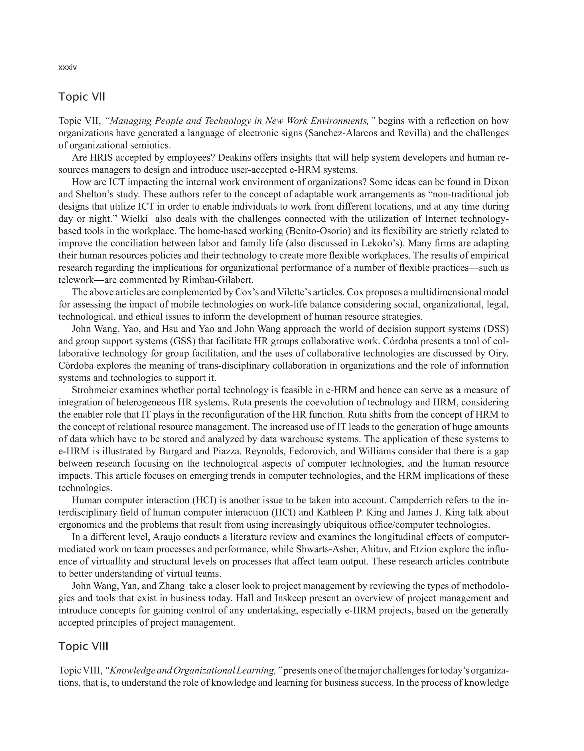 xxxiv
Topic VII
Topic VII, “Managing People and Technology in New Work Environments,” begins with a reflection on how
organizations have generated a language of electronic signs (Sanchez-Alarcos and Revilla) and the challenges
of organizational semiotics.
Are HRIS accepted by employees? Deakins offers insights that will help system developers and human re-
sources managers to design and introduce user-accepted e-HRM systems.
How are ICT impacting the internal work environment of organizations? Some ideas can be found in Dixon
and Shelton’s study. These authors refer to the concept of adaptable work arrangements as “non-traditional job
designs that utilize ICT in order to enable individuals to work from different locations, and at any time during
day or night.” Wielki also deals with the challenges connected with the utilization of Internet technology-
based tools in the workplace. The home-based working (Benito-Osorio) and its flexibility are strictly related to
improve the conciliation between labor and family life (also discussed in Lekoko’s). Many firms are adapting
their human resources policies and their technology to create more flexible workplaces. The results of empirical
research regarding the implications for organizational performance of a number of flexible practices—such as
telework—are commented by Rimbau-Gilabert.
The above articles are complemented by Cox’s and Vilette’s articles. Cox proposes a multidimensional model
for assessing the impact of mobile technologies on work-life balance considering social, organizational, legal,
technological, and ethical issues to inform the development of human resource strategies.
John Wang, Yao, and Hsu and Yao and John Wang approach the world of decision support systems (DSS)
and group support systems (GSS) that facilitate HR groups collaborative work. Córdoba presents a tool of col-
laborative technology for group facilitation, and the uses of collaborative technologies are discussed by Oiry.
Córdoba explores the meaning of trans-disciplinary collaboration in organizations and the role of information
systems and technologies to support it.
Strohmeier examines whether portal technology is feasible in e-HRM and hence can serve as a measure of
integration of heterogeneous HR systems. Ruta presents the coevolution of technology and HRM, considering
the enabler role that IT plays in the reconfiguration of the HR function. Ruta shifts from the concept of HRM to
the concept of relational resource management. The increased use of IT leads to the generation of huge amounts
of data which have to be stored and analyzed by data warehouse systems. The application of these systems to
e-HRM is illustrated by Burgard and Piazza. Reynolds, Fedorovich, and Williams consider that there is a gap
between research focusing on the technological aspects of computer technologies, and the human resource
impacts. This article focuses on emerging trends in computer technologies, and the HRM implications of these
technologies.
Human computer interaction (HCI) is another issue to be taken into account. Campderrich refers to the in-
terdisciplinary field of human computer interaction (HCI) and Kathleen P. King and James J. King talk about
ergonomics and the problems that result from using increasingly ubiquitous office/computer technologies.
In a different level, Araujo conducts a literature review and examines the longitudinal effects of computer-
mediated work on team processes and performance, while Shwarts-Asher, Ahituv, and Etzion explore the influ-
ence of virtuallity and structural levels on processes that affect team output. These research articles contribute
to better understanding of virtual teams.
John Wang, Yan, and Zhang take a closer look to project management by reviewing the types of methodolo-
gies and tools that exist in business today. Hall and Inskeep present an overview of project management and
introduce concepts for gaining control of any undertaking, especially e-HRM projects, based on the generally
accepted principles of project management.
Topic VIII
TopicVIII,“KnowledgeandOrganizationalLearning,”presentsoneofthemajorchallengesfortoday’sorganiza-
tions, that is, to understand the role of knowledge and learning for business success. In the process of knowledge
 