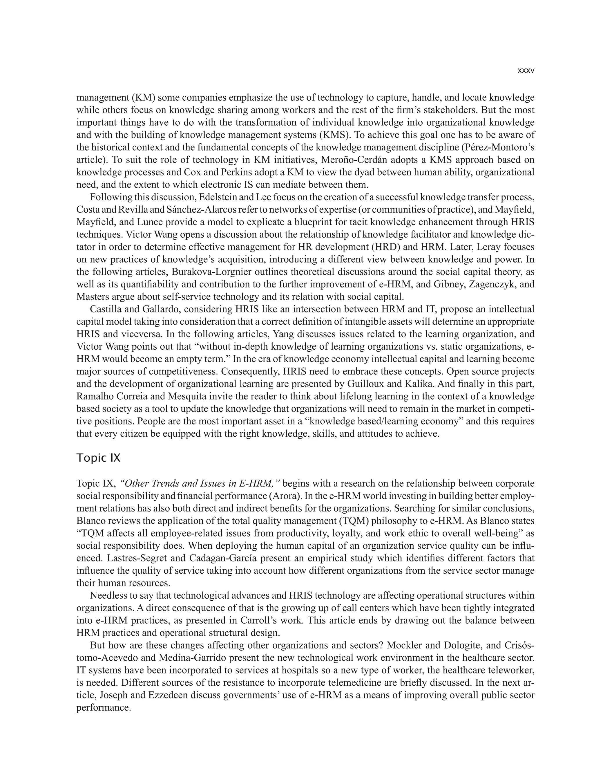 xxxv
management (KM) some companies emphasize the use of technology to capture, handle, and locate knowledge
while others focus on knowledge sharing among workers and the rest of the firm’s stakeholders. But the most
important things have to do with the transformation of individual knowledge into organizational knowledge
and with the building of knowledge management systems (KMS). To achieve this goal one has to be aware of
the historical context and the fundamental concepts of the knowledge management discipline (Pérez-Montoro’s
article). To suit the role of technology in KM initiatives, Meroño-Cerdán adopts a KMS approach based on
knowledge processes and Cox and Perkins adopt a KM to view the dyad between human ability, organizational
need, and the extent to which electronic IS can mediate between them.
Following this discussion, Edelstein and Lee focus on the creation of a successful knowledge transfer process,
Costa and Revilla and Sánchez-Alarcos refer to networks of expertise (or communities of practice), and Mayfield,
Mayfield, and Lunce provide a model to explicate a blueprint for tacit knowledge enhancement through HRIS
techniques. Victor Wang opens a discussion about the relationship of knowledge facilitator and knowledge dic-
tator in order to determine effective management for HR development (HRD) and HRM. Later, Leray focuses
on new practices of knowledge’s acquisition, introducing a different view between knowledge and power. In
the following articles, Burakova-Lorgnier outlines theoretical discussions around the social capital theory, as
well as its quantifiability and contribution to the further improvement of e-HRM, and Gibney, Zagenczyk, and
Masters argue about self-service technology and its relation with social capital.
Castilla and Gallardo, considering HRIS like an intersection between HRM and IT, propose an intellectual
capital model taking into consideration that a correct definition of intangible assets will determine an appropriate
HRIS and viceversa. In the following articles, Yang discusses issues related to the learning organization, and
Victor Wang points out that “without in-depth knowledge of learning organizations vs. static organizations, e-
HRM would become an empty term.” In the era of knowledge economy intellectual capital and learning become
major sources of competitiveness. Consequently, HRIS need to embrace these concepts. Open source projects
and the development of organizational learning are presented by Guilloux and Kalika. And finally in this part,
Ramalho Correia and Mesquita invite the reader to think about lifelong learning in the context of a knowledge
based society as a tool to update the knowledge that organizations will need to remain in the market in competi-
tive positions. People are the most important asset in a “knowledge based/learning economy” and this requires
that every citizen be equipped with the right knowledge, skills, and attitudes to achieve.
Topic IX
Topic IX, “Other Trends and Issues in E-HRM,” begins with a research on the relationship between corporate
social responsibility and financial performance (Arora). In the e-HRM world investing in building better employ-
ment relations has also both direct and indirect benefits for the organizations. Searching for similar conclusions,
Blanco reviews the application of the total quality management (TQM) philosophy to e-HRM. As Blanco states
“TQM affects all employee-related issues from productivity, loyalty, and work ethic to overall well-being” as
social responsibility does. When deploying the human capital of an organization service quality can be influ-
enced. Lastres-Segret and Cadagan-García present an empirical study which identifies different factors that
influence the quality of service taking into account how different organizations from the service sector manage
their human resources.
Needless to say that technological advances and HRIS technology are affecting operational structures within
organizations. A direct consequence of that is the growing up of call centers which have been tightly integrated
into e-HRM practices, as presented in Carroll’s work. This article ends by drawing out the balance between
HRM practices and operational structural design.
But how are these changes affecting other organizations and sectors? Mockler and Dologite, and Crisós-
tomo-Acevedo and Medina-Garrido present the new technological work environment in the healthcare sector.
IT systems have been incorporated to services at hospitals so a new type of worker, the healthcare teleworker,
is needed. Different sources of the resistance to incorporate telemedicine are briefly discussed. In the next ar-
ticle, Joseph and Ezzedeen discuss governments’ use of e-HRM as a means of improving overall public sector
performance.
 