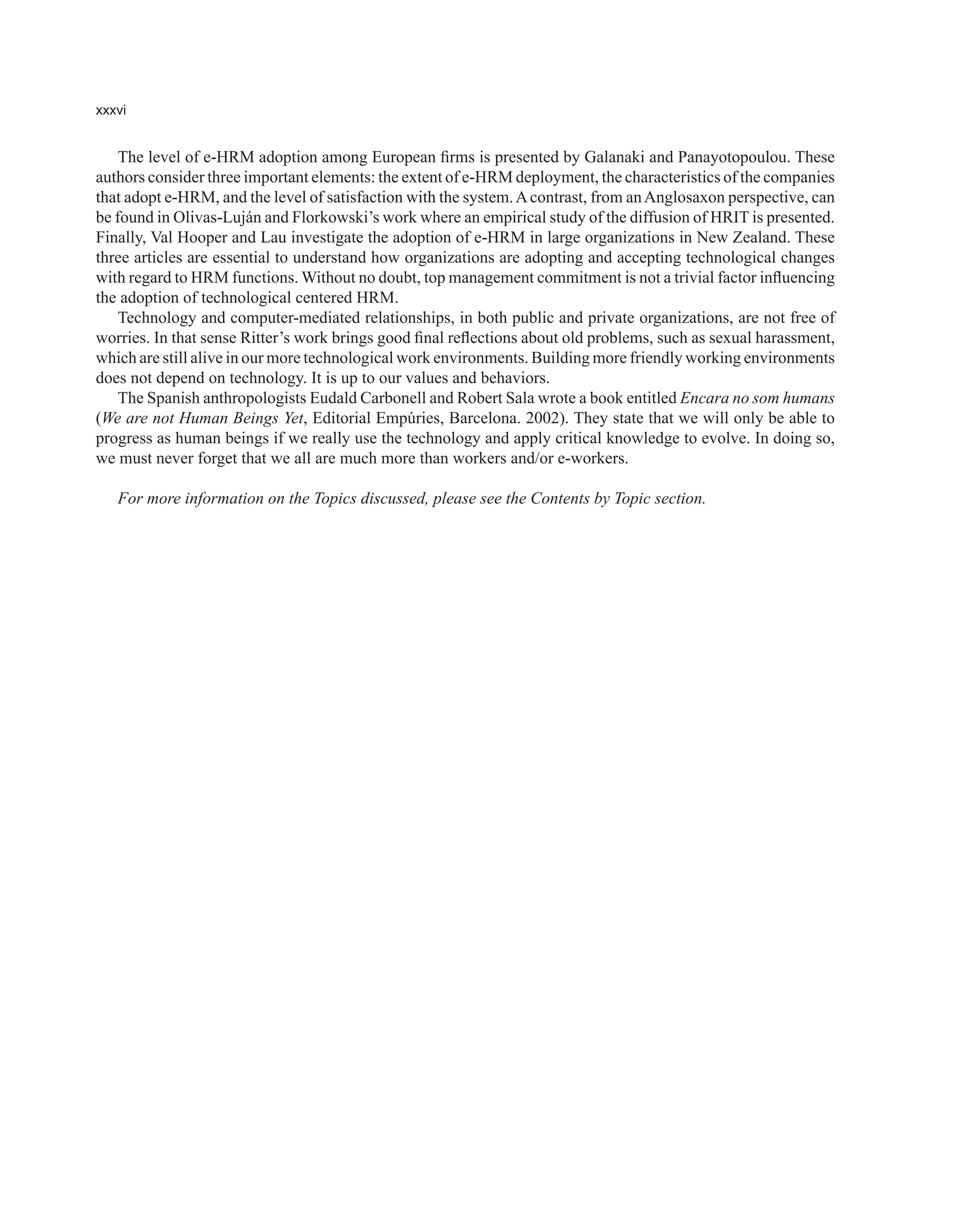 xxxvi
The level of e-HRM adoption among European firms is presented by Galanaki and Panayotopoulou. These
authors consider three important elements: the extent of e-HRM deployment, the characteristics of the companies
that adopt e-HRM, and the level of satisfaction with the system.Acontrast, from anAnglosaxon perspective, can
be found in Olivas-Luján and Florkowski’s work where an empirical study of the diffusion of HRIT is presented.
Finally, Val Hooper and Lau investigate the adoption of e-HRM in large organizations in New Zealand. These
three articles are essential to understand how organizations are adopting and accepting technological changes
with regard to HRM functions. Without no doubt, top management commitment is not a trivial factor influencing
the adoption of technological centered HRM.
Technology and computer-mediated relationships, in both public and private organizations, are not free of
worries. In that sense Ritter’s work brings good final reflections about old problems, such as sexual harassment,
which are still alive in our more technological work environments. Building more friendly working environments
does not depend on technology. It is up to our values and behaviors.
The Spanish anthropologists Eudald Carbonell and Robert Sala wrote a book entitled Encara no som humans
(We are not Human Beings Yet, Editorial Empúries, Barcelona. 2002). They state that we will only be able to
progress as human beings if we really use the technology and apply critical knowledge to evolve. In doing so,
we must never forget that we all are much more than workers and/or e-workers.
For more information on the Topics discussed, please see the Contents by Topic section.
 