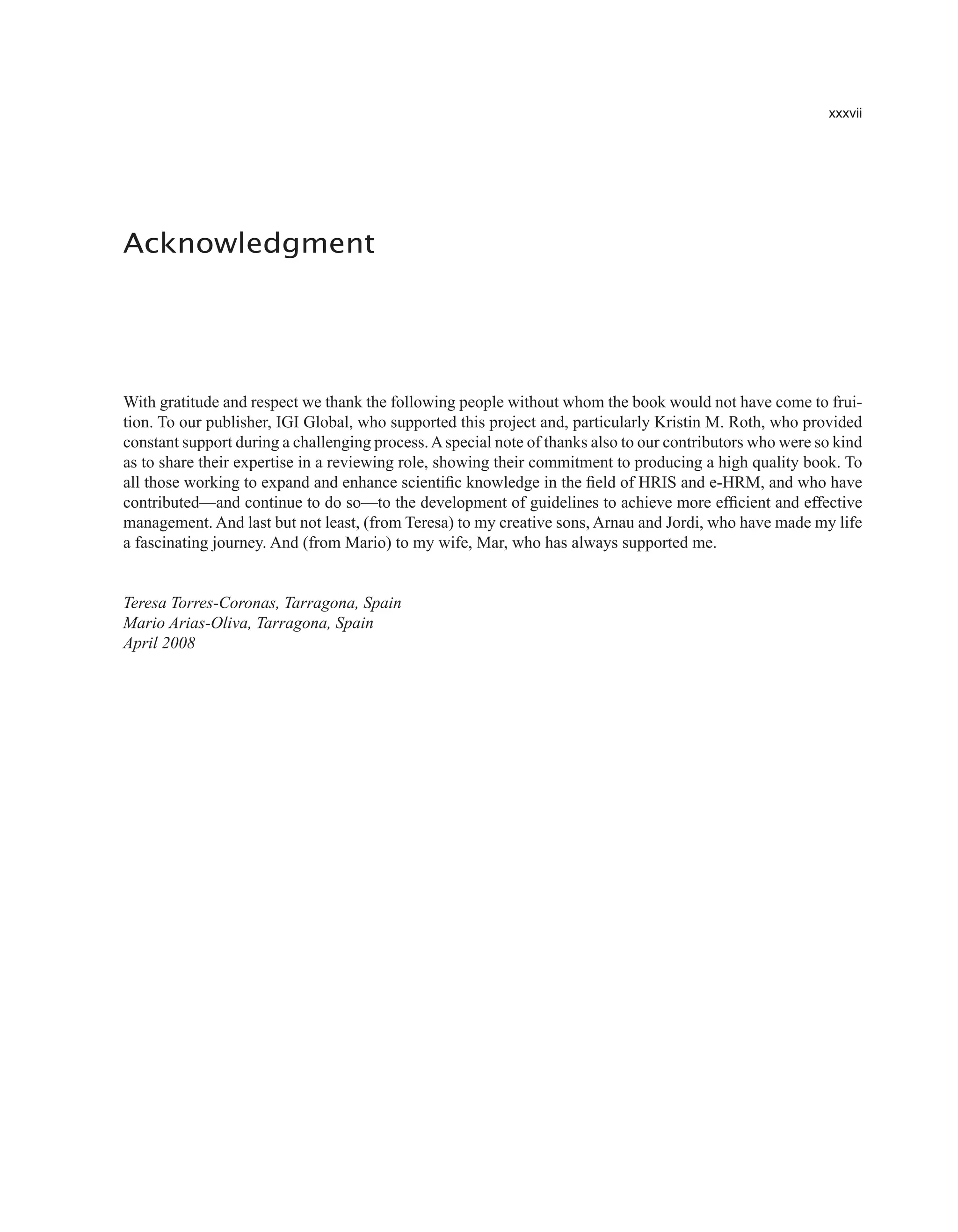 xxxvii
With gratitude and respect we thank the following people without whom the book would not have come to frui-
tion. To our publisher, IGI Global, who supported this project and, particularly Kristin M. Roth, who provided
constant support during a challenging process.Aspecial note of thanks also to our contributors who were so kind
as to share their expertise in a reviewing role, showing their commitment to producing a high quality book. To
all those working to expand and enhance scientific knowledge in the field of HRIS and e-HRM, and who have
contributed—and continue to do so—to the development of guidelines to achieve more efficient and effective
management. And last but not least, (from Teresa) to my creative sons, Arnau and Jordi, who have made my life
a fascinating journey. And (from Mario) to my wife, Mar, who has always supported me.
Teresa Torres-Coronas, Tarragona, Spain
Mario Arias-Oliva, Tarragona, Spain
April 2008
Acknowledgment
 
