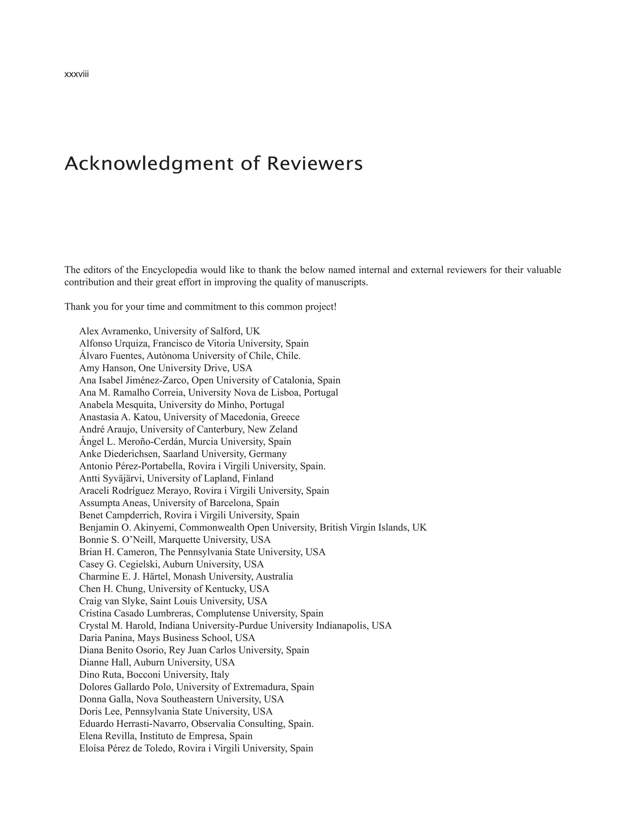 xxxviii
The editors of the Encyclopedia would like to thank the below named internal and external reviewers for their valuable
contribution and their great effort in improving the quality of manuscripts.
Thank you for your time and commitment to this common project!
Alex Avramenko, University of Salford, UK
Alfonso Urquiza, Francisco de Vitoria University, Spain
Álvaro Fuentes, Autónoma University of Chile, Chile.
Amy Hanson, One University Drive, USA
Ana Isabel Jiménez-Zarco, Open University of Catalonia, Spain
Ana M. Ramalho Correia, University Nova de Lisboa, Portugal
Anabela Mesquita, University do Minho, Portugal
Anastasia A. Katou, University of Macedonia, Greece
André Araujo, University of Canterbury, New Zeland
Ángel L. Meroño-Cerdán, Murcia University, Spain
Anke Diederichsen, Saarland University, Germany
Antonio Pérez-Portabella, Rovira i Virgili University, Spain.
Antti Syväjärvi, University of Lapland, Finland
Araceli Rodríguez Merayo, Rovira i Virgili University, Spain
Assumpta Aneas, University of Barcelona, Spain
Benet Campderrich, Rovira i Virgili University, Spain
Benjamin O. Akinyemi, Commonwealth Open University, British Virgin Islands, UK
Bonnie S. O’Neill, Marquette University, USA
Brian H. Cameron, The Pennsylvania State University, USA
Casey G. Cegielski, Auburn University, USA
Charmine E. J. Härtel, Monash University, Australia
Chen H. Chung, University of Kentucky, USA
Craig van Slyke, Saint Louis University, USA
Cristina Casado Lumbreras, Complutense University, Spain
Crystal M. Harold, Indiana University-Purdue University Indianapolis, USA
Daria Panina, Mays Business School, USA
Diana Benito Osorio, Rey Juan Carlos University, Spain
Dianne Hall, Auburn University, USA
Dino Ruta, Bocconi University, Italy
Dolores Gallardo Polo, University of Extremadura, Spain
Donna Galla, Nova Southeastern University, USA
Doris Lee, Pennsylvania State University, USA
Eduardo Herrasti-Navarro, Observalia Consulting, Spain.
Elena Revilla, Instituto de Empresa, Spain
Eloísa Pérez de Toledo, Rovira i Virgili University, Spain
Acknowledgment of Reviewers
 