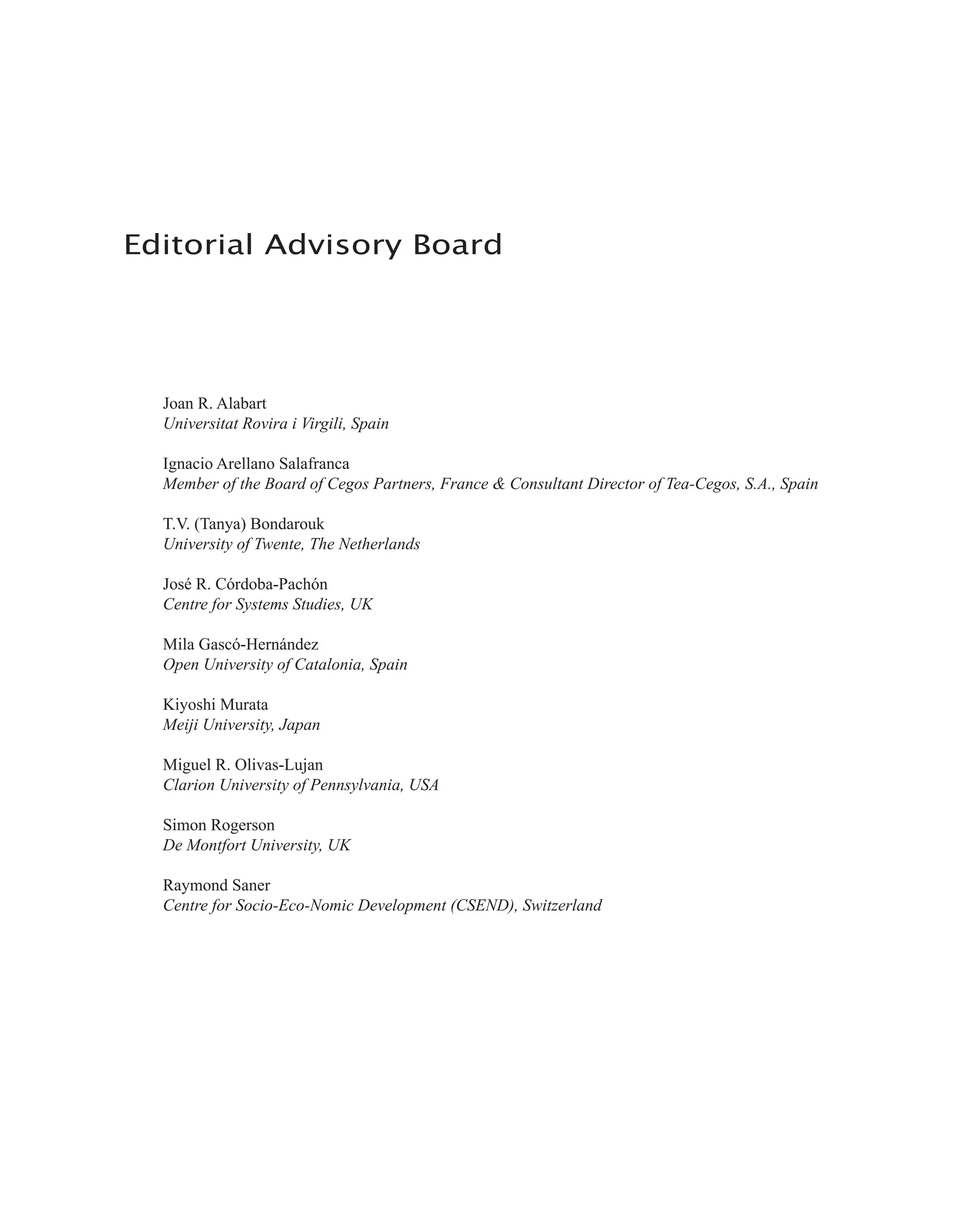 Editorial Advisory Board
Joan R. Alabart
Universitat Rovira i Virgili, Spain
Ignacio Arellano Salafranca
Member of the Board of Cegos Partners, France & Consultant Director of Tea-Cegos, S.A., Spain
T.V. (Tanya) Bondarouk
University of Twente, The Netherlands
José R. Córdoba-Pachón
Centre for Systems Studies, UK
Mila Gascó-Hernández
Open University of Catalonia, Spain
Kiyoshi Murata
Meiji University, Japan
Miguel R. Olivas-Lujan
Clarion University of Pennsylvania, USA
Simon Rogerson
De Montfort University, UK
Raymond Saner
Centre for Socio-Eco-Nomic Development (CSEND), Switzerland
 