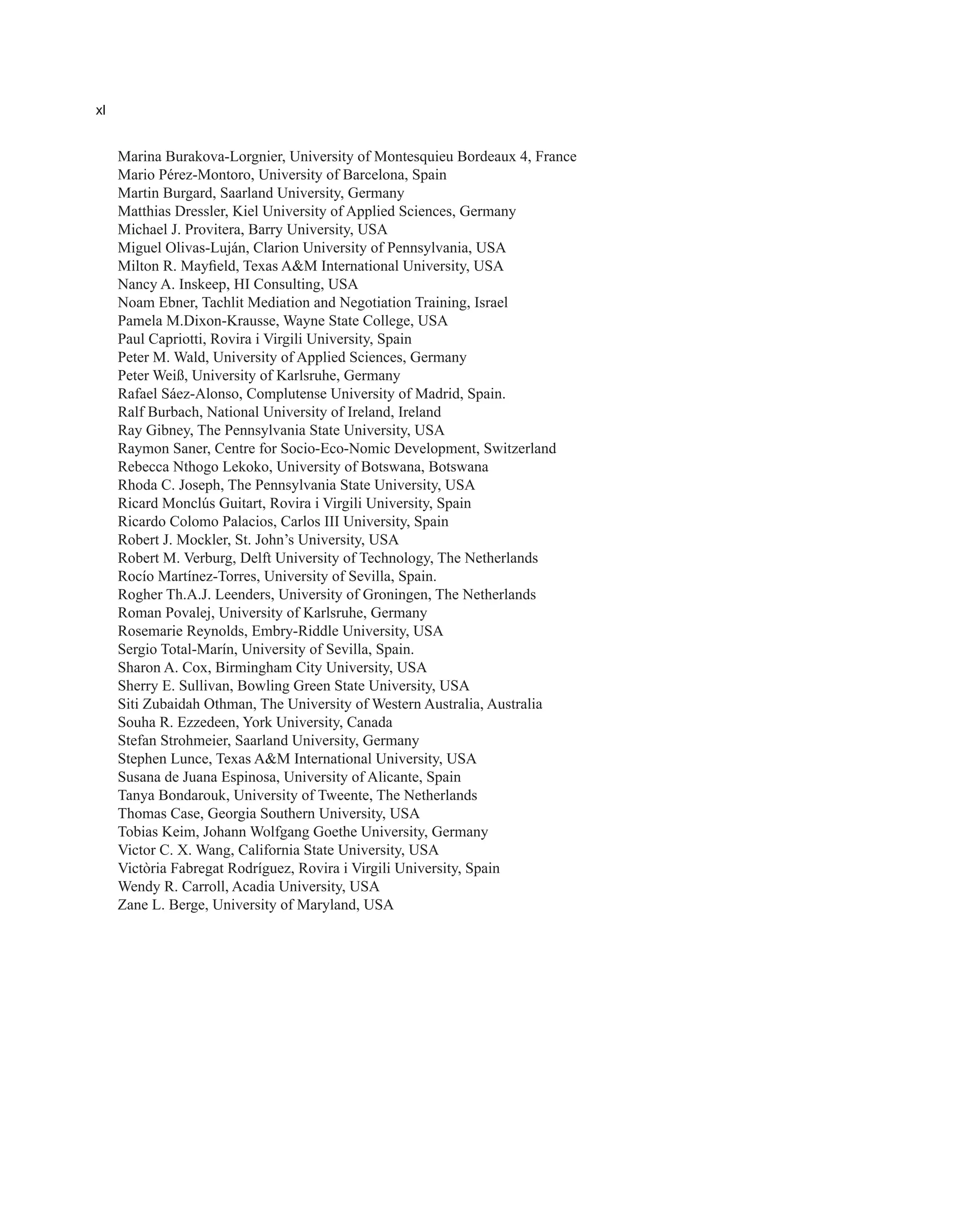 xl
Marina Burakova-Lorgnier, University of Montesquieu Bordeaux 4, France
Mario Pérez-Montoro, University of Barcelona, Spain
Martin Burgard, Saarland University, Germany
Matthias Dressler, Kiel University of Applied Sciences, Germany
Michael J. Provitera, Barry University, USA
Miguel Olivas-Luján, Clarion University of Pennsylvania, USA
Milton R. Mayfield, Texas A&M International University, USA
Nancy A. Inskeep, HI Consulting, USA
Noam Ebner, Tachlit Mediation and Negotiation Training, Israel
Pamela M.Dixon-Krausse, Wayne State College, USA
Paul Capriotti, Rovira i Virgili University, Spain
Peter M. Wald, University of Applied Sciences, Germany
Peter Weiß, University of Karlsruhe, Germany
Rafael Sáez-Alonso, Complutense University of Madrid, Spain.
Ralf Burbach, National University of Ireland, Ireland
Ray Gibney, The Pennsylvania State University, USA
Raymon Saner, Centre for Socio-Eco-Nomic Development, Switzerland
Rebecca Nthogo Lekoko, University of Botswana, Botswana
Rhoda C. Joseph, The Pennsylvania State University, USA
Ricard Monclús Guitart, Rovira i Virgili University, Spain
Ricardo Colomo Palacios, Carlos III University, Spain
Robert J. Mockler, St. John’s University, USA
Robert M. Verburg, Delft University of Technology, The Netherlands
Rocío Martínez-Torres, University of Sevilla, Spain.
Rogher Th.A.J. Leenders, University of Groningen, The Netherlands
Roman Povalej, University of Karlsruhe, Germany
Rosemarie Reynolds, Embry-Riddle University, USA
Sergio Total-Marín, University of Sevilla, Spain.
Sharon A. Cox, Birmingham City University, USA
Sherry E. Sullivan, Bowling Green State University, USA
Siti Zubaidah Othman, The University of Western Australia, Australia
Souha R. Ezzedeen, York University, Canada
Stefan Strohmeier, Saarland University, Germany
Stephen Lunce, Texas A&M International University, USA
Susana de Juana Espinosa, University of Alicante, Spain
Tanya Bondarouk, University of Tweente, The Netherlands
Thomas Case, Georgia Southern University, USA
Tobias Keim, Johann Wolfgang Goethe University, Germany
Victor C. X. Wang, California State University, USA
Victòria Fabregat Rodríguez, Rovira i Virgili University, Spain
Wendy R. Carroll, Acadia University, USA
Zane L. Berge, University of Maryland, USA
 