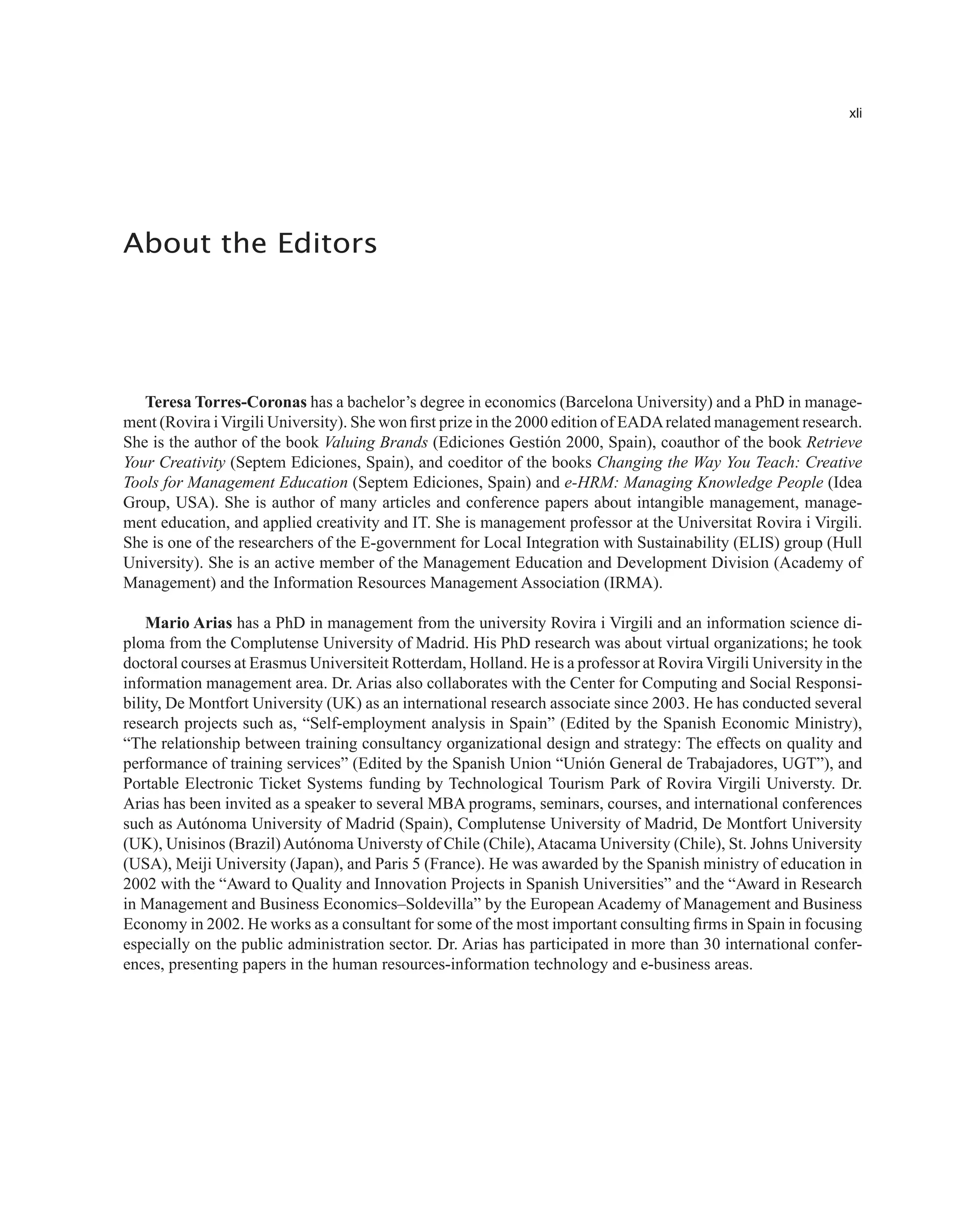 xli
About the Editors
Teresa Torres-Coronas has a bachelor’s degree in economics (Barcelona University) and a PhD in manage-
ment (Rovira i Virgili University). She won first prize in the 2000 edition of EADArelated management research.
She is the author of the book Valuing Brands (Ediciones Gestión 2000, Spain), coauthor of the book Retrieve
Your Creativity (Septem Ediciones, Spain), and coeditor of the books Changing the Way You Teach: Creative
Tools for Management Education (Septem Ediciones, Spain) and e-HRM: Managing Knowledge People (Idea
Group, USA). She is author of many articles and conference papers about intangible management, manage-
ment education, and applied creativity and IT. She is management professor at the Universitat Rovira i Virgili.
She is one of the researchers of the E-government for Local Integration with Sustainability (ELIS) group (Hull
University). She is an active member of the Management Education and Development Division (Academy of
Management) and the Information Resources Management Association (IRMA).
Mario Arias has a PhD in management from the university Rovira i Virgili and an information science di-
ploma from the Complutense University of Madrid. His PhD research was about virtual organizations; he took
doctoral courses at Erasmus Universiteit Rotterdam, Holland. He is a professor at Rovira Virgili University in the
information management area. Dr. Arias also collaborates with the Center for Computing and Social Responsi-
bility, De Montfort University (UK) as an international research associate since 2003. He has conducted several
research projects such as, “Self-employment analysis in Spain” (Edited by the Spanish Economic Ministry),
“The relationship between training consultancy organizational design and strategy: The effects on quality and
performance of training services” (Edited by the Spanish Union “Unión General de Trabajadores, UGT”), and
Portable Electronic Ticket Systems funding by Technological Tourism Park of Rovira Virgili Universty. Dr.
Arias has been invited as a speaker to several MBA programs, seminars, courses, and international conferences
such as Autónoma University of Madrid (Spain), Complutense University of Madrid, De Montfort University
(UK), Unisinos (Brazil)Autónoma Universty of Chile (Chile),Atacama University (Chile), St. Johns University
(USA), Meiji University (Japan), and Paris 5 (France). He was awarded by the Spanish ministry of education in
2002 with the “Award to Quality and Innovation Projects in Spanish Universities” and the “Award in Research
in Management and Business Economics–Soldevilla” by the European Academy of Management and Business
Economy in 2002. He works as a consultant for some of the most important consulting firms in Spain in focusing
especially on the public administration sector. Dr. Arias has participated in more than 30 international confer-
ences, presenting papers in the human resources-information technology and e-business areas.
 