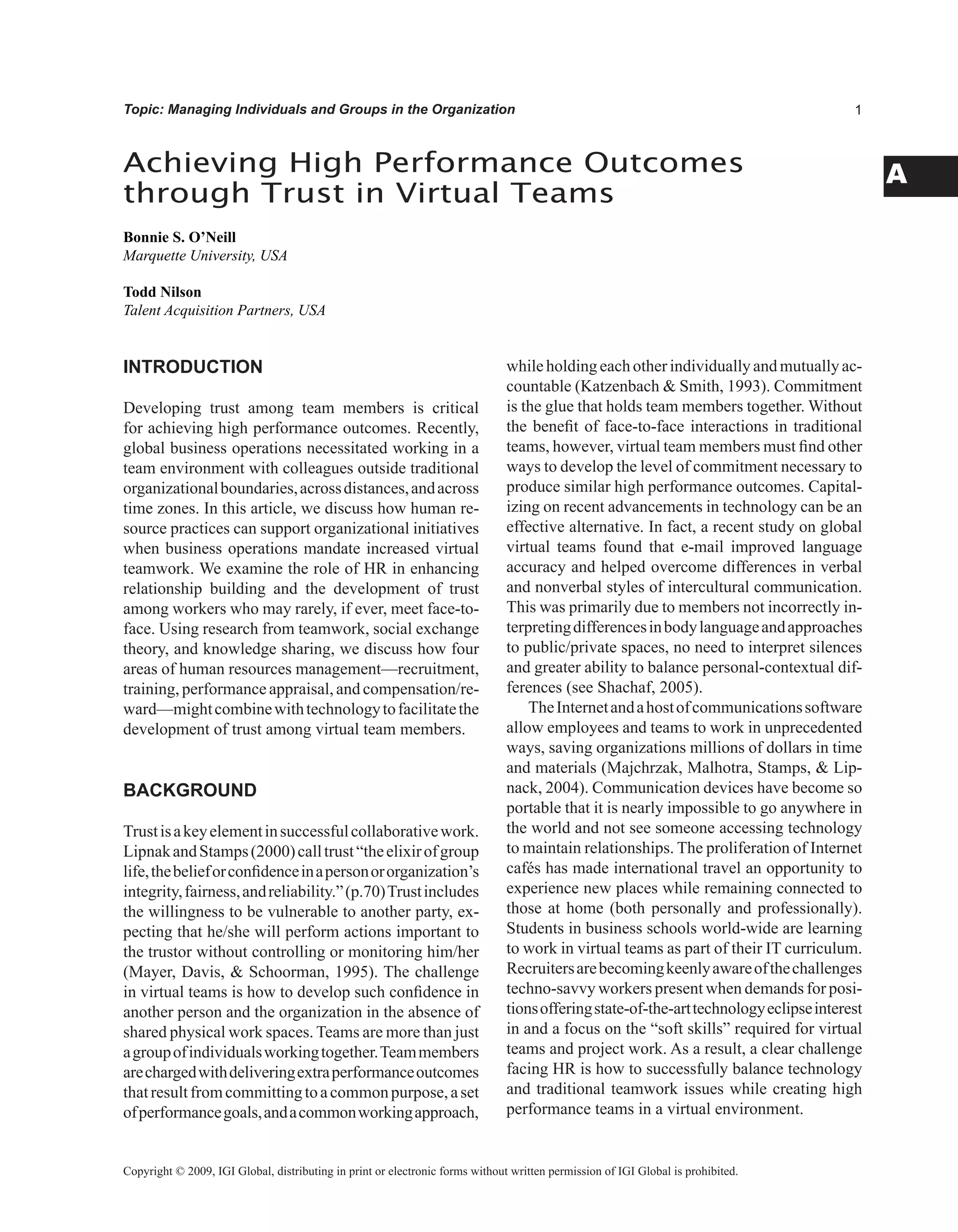 A
Topic: Managing Individuals and Groups in the Organization
Achieving High Performance Outcomes
through Trust in Virtual Teams
Bonnie S. O’Neill
Marquette University, USA
Todd Nilson
Talent Acquisition Partners, USA
Copyright © 2009, IGI Global, distributing in print or electronic forms without written permission of IGI Global is prohibited.
INTRODUCTION
Developing trust among team members is critical
for achieving high performance outcomes. Recently,
global business operations necessitated working in a
team environment with colleagues outside traditional
organizationalboundaries,acrossdistances,andacross
time zones. In this article, we discuss how human re-
source practices can support organizational initiatives
when business operations mandate increased virtual
teamwork. We examine the role of HR in enhancing
relationship building and the development of trust
among workers who may rarely, if ever, meet face-to-
face. Using research from teamwork, social exchange
theory, and knowledge sharing, we discuss how four
areas of human resources management—recruitment,
training, performance appraisal, and compensation/re-
ward—mightcombinewithtechnologytofacilitatethe
development of trust among virtual team members.
BACKGROUND
Trustisakeyelementinsuccessfulcollaborativework.
LipnakandStamps(2000)calltrust“theelixirofgroup
life,thebelieforconfidenceinapersonororganization’s
integrity,fairness,andreliability.”(p.70)Trustincludes
the willingness to be vulnerable to another party, ex-
pecting that he/she will perform actions important to
the trustor without controlling or monitoring him/her
(Mayer, Davis,  Schoorman, 1995). The challenge
in virtual teams is how to develop such confidence in
another person and the organization in the absence of
shared physical work spaces. Teams are more than just
agroupofindividualsworkingtogether.Teammembers
arechargedwithdeliveringextraperformanceoutcomes
thatresultfromcommittingtoacommonpurpose,aset
ofperformancegoals,andacommonworkingapproach,
while holding eachother individuallyand mutuallyac-
countable (Katzenbach  Smith, 1993). Commitment
is the glue that holds team members together. Without
the benefit of face-to-face interactions in traditional
teams, however, virtual team members must find other
ways to develop the level of commitment necessary to
produce similar high performance outcomes. Capital-
izing on recent advancements in technology can be an
effective alternative. In fact, a recent study on global
virtual teams found that e-mail improved language
accuracy and helped overcome differences in verbal
and nonverbal styles of intercultural communication.
This was primarily due to members not incorrectly in-
terpretingdifferencesinbodylanguageandapproaches
to public/private spaces, no need to interpret silences
and greater ability to balance personal-contextual dif-
ferences (see Shachaf, 2005).
TheInternetandahostofcommunicationssoftware
allow employees and teams to work in unprecedented
ways, saving organizations millions of dollars in time
and materials (Majchrzak, Malhotra, Stamps,  Lip-
nack, 2004). Communication devices have become so
portable that it is nearly impossible to go anywhere in
the world and not see someone accessing technology
to maintain relationships. The proliferation of Internet
cafés has made international travel an opportunity to
experience new places while remaining connected to
those at home (both personally and professionally).
Students in business schools world-wide are learning
to work in virtual teams as part of their IT curriculum.
Recruitersarebecomingkeenlyawareofthechallenges
techno-savvy workers present when demands for posi-
tionsofferingstate-of-the-arttechnologyeclipseinterest
in and a focus on the “soft skills” required for virtual
teams and project work. As a result, a clear challenge
facing HR is how to successfully balance technology
and traditional teamwork issues while creating high
performance teams in a virtual environment.
 