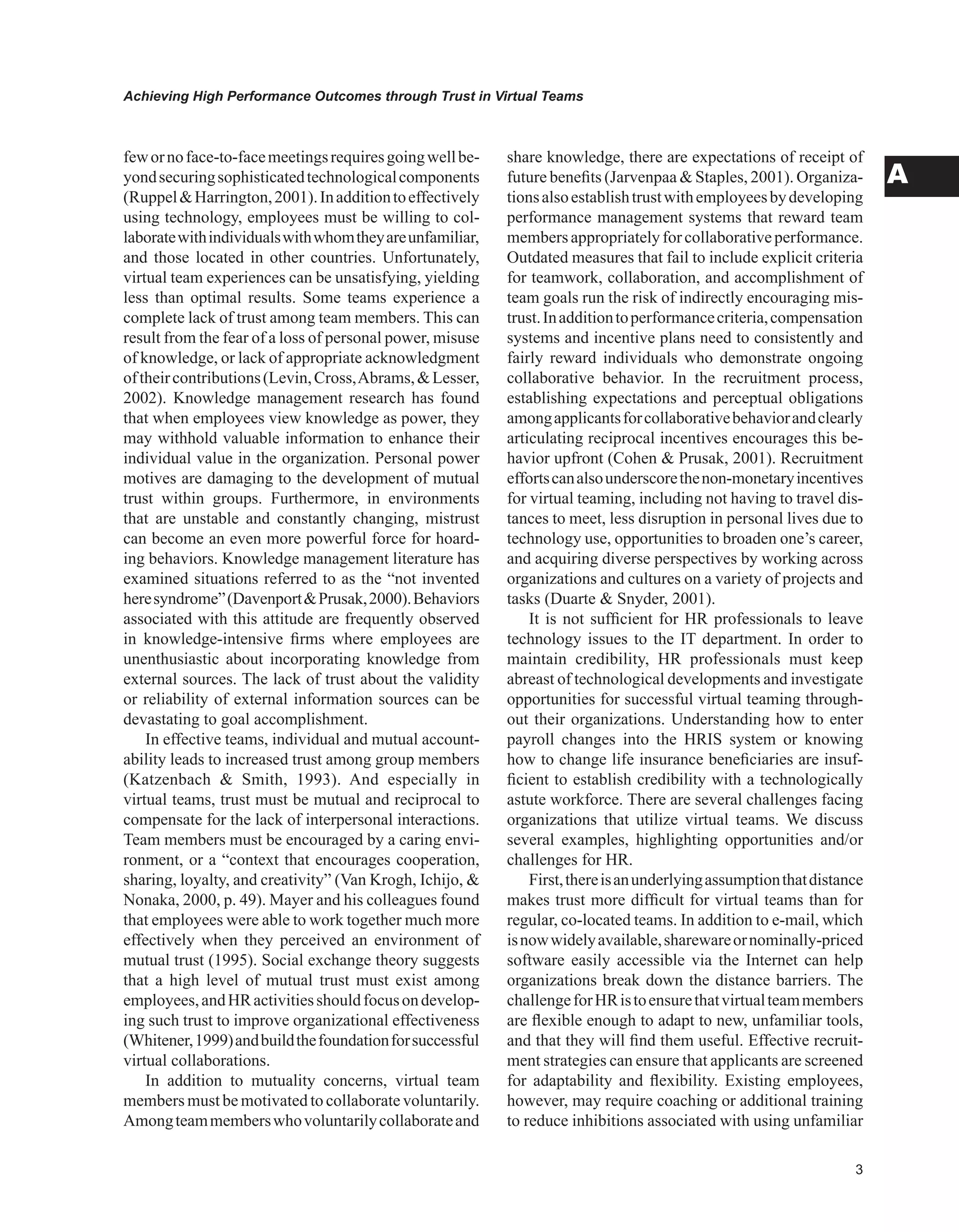 Achieving High Performance Outcomes through Trust in Virtual Teams
A
fewornoface-to-facemeetingsrequiresgoingwellbe-
yondsecuringsophisticatedtechnologicalcomponents
(RuppelHarrington,2001).Inadditiontoeffectively
using technology, employees must be willing to col-
laboratewithindividualswithwhomtheyareunfamiliar,
and those located in other countries. Unfortunately,
virtual team experiences can be unsatisfying, yielding
less than optimal results. Some teams experience a
complete lack of trust among team members. This can
result from the fear of a loss of personal power, misuse
of knowledge, or lack of appropriate acknowledgment
oftheircontributions(Levin,Cross,Abrams,Lesser,
2002). Knowledge management research has found
that when employees view knowledge as power, they
may withhold valuable information to enhance their
individual value in the organization. Personal power
motives are damaging to the development of mutual
trust within groups. Furthermore, in environments
that are unstable and constantly changing, mistrust
can become an even more powerful force for hoard-
ing behaviors. Knowledge management literature has
examined situations referred to as the “not invented
heresyndrome”(DavenportPrusak,2000).Behaviors
associated with this attitude are frequently observed
in knowledge-intensive firms where employees are
unenthusiastic about incorporating knowledge from
external sources. The lack of trust about the validity
or reliability of external information sources can be
devastating to goal accomplishment.
In effective teams, individual and mutual account-
ability leads to increased trust among group members
(Katzenbach  Smith, 1993). And especially in
virtual teams, trust must be mutual and reciprocal to
compensate for the lack of interpersonal interactions.
Team members must be encouraged by a caring envi-
ronment, or a “context that encourages cooperation,
sharing, loyalty, and creativity” (Van Krogh, Ichijo, 
Nonaka, 2000, p. 49). Mayer and his colleagues found
that employees were able to work together much more
effectively when they perceived an environment of
mutual trust (1995). Social exchange theory suggests
that a high level of mutual trust must exist among
employees,andHRactivitiesshouldfocusondevelop-
ing such trust to improve organizational effectiveness
(Whitener,1999)andbuildthefoundationforsuccessful
virtual collaborations.
In addition to mutuality concerns, virtual team
members must be motivated to collaborate voluntarily.
Amongteammemberswhovoluntarilycollaborateand
share knowledge, there are expectations of receipt of
future benefits (Jarvenpaa  Staples, 2001). Organiza-
tionsalsoestablishtrustwithemployeesbydeveloping
performance management systems that reward team
membersappropriatelyforcollaborativeperformance.
Outdated measures that fail to include explicit criteria
for teamwork, collaboration, and accomplishment of
team goals run the risk of indirectly encouraging mis-
trust.Inadditiontoperformancecriteria,compensation
systems and incentive plans need to consistently and
fairly reward individuals who demonstrate ongoing
collaborative behavior. In the recruitment process,
establishing expectations and perceptual obligations
amongapplicantsforcollaborativebehaviorandclearly
articulating reciprocal incentives encourages this be-
havior upfront (Cohen  Prusak, 2001). Recruitment
effortscanalsounderscorethenon-monetaryincentives
for virtual teaming, including not having to travel dis-
tances to meet, less disruption in personal lives due to
technology use, opportunities to broaden one’s career,
and acquiring diverse perspectives by working across
organizations and cultures on a variety of projects and
tasks (Duarte  Snyder, 2001).
It is not sufficient for HR professionals to leave
technology issues to the IT department. In order to
maintain credibility, HR professionals must keep
abreast of technological developments and investigate
opportunities for successful virtual teaming through-
out their organizations. Understanding how to enter
payroll changes into the HRIS system or knowing
how to change life insurance beneficiaries are insuf-
ficient to establish credibility with a technologically
astute workforce. There are several challenges facing
organizations that utilize virtual teams. We discuss
several examples, highlighting opportunities and/or
challenges for HR.
First,thereisanunderlyingassumptionthatdistance
makes trust more difficult for virtual teams than for
regular, co-located teams. In addition to e-mail, which
isnowwidelyavailable,sharewareornominally-priced
software easily accessible via the Internet can help
organizations break down the distance barriers. The
challengeforHRistoensurethatvirtualteammembers
are flexible enough to adapt to new, unfamiliar tools,
and that they will find them useful. Effective recruit-
ment strategies can ensure that applicants are screened
for adaptability and flexibility. Existing employees,
however, may require coaching or additional training
to reduce inhibitions associated with using unfamiliar
 