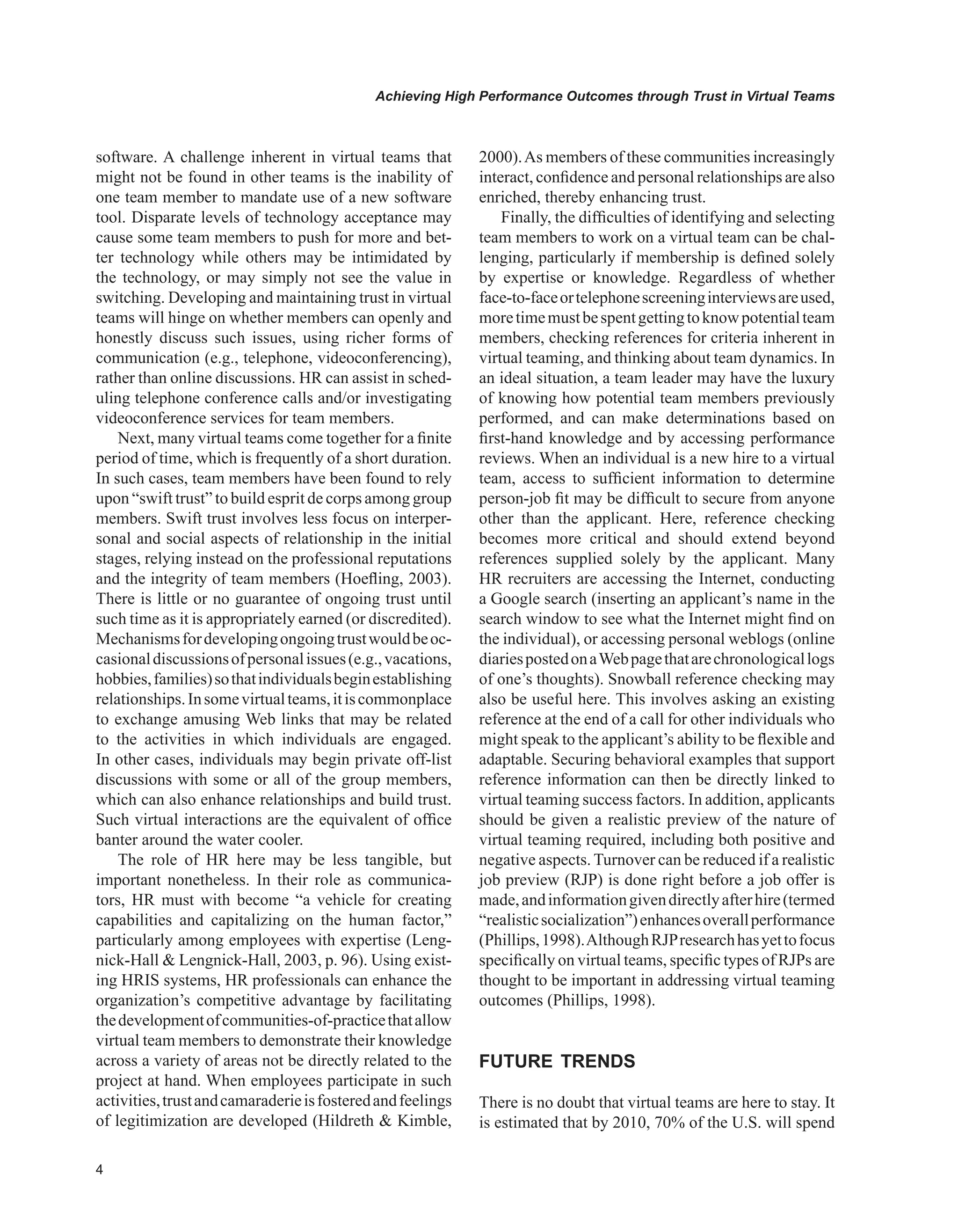 Achieving High Performance Outcomes through Trust in Virtual Teams
software. A challenge inherent in virtual teams that
might not be found in other teams is the inability of
one team member to mandate use of a new software
tool. Disparate levels of technology acceptance may
cause some team members to push for more and bet-
ter technology while others may be intimidated by
the technology, or may simply not see the value in
switching. Developing and maintaining trust in virtual
teams will hinge on whether members can openly and
honestly discuss such issues, using richer forms of
communication (e.g., telephone, videoconferencing),
rather than online discussions. HR can assist in sched-
uling telephone conference calls and/or investigating
videoconference services for team members.
Next, many virtual teams come together for a finite
period of time, which is frequently of a short duration.
In such cases, team members have been found to rely
upon “swift trust” to build esprit de corps among group
members. Swift trust involves less focus on interper-
sonal and social aspects of relationship in the initial
stages, relying instead on the professional reputations
and the integrity of team members (Hoefling, 2003).
There is little or no guarantee of ongoing trust until
such time as it is appropriately earned (or discredited).
Mechanismsfordevelopingongoingtrustwouldbeoc-
casionaldiscussionsofpersonalissues(e.g.,vacations,
hobbies,families)sothatindividualsbeginestablishing
relationships.Insomevirtualteams,itiscommonplace
to exchange amusing Web links that may be related
to the activities in which individuals are engaged.
In other cases, individuals may begin private off-list
discussions with some or all of the group members,
which can also enhance relationships and build trust.
Such virtual interactions are the equivalent of office
banter around the water cooler.
The role of HR here may be less tangible, but
important nonetheless. In their role as communica-
tors, HR must with become “a vehicle for creating
capabilities and capitalizing on the human factor,”
particularly among employees with expertise (Leng-
nick-Hall  Lengnick-Hall, 2003, p. 96). Using exist-
ing HRIS systems, HR professionals can enhance the
organization’s competitive advantage by facilitating
thedevelopmentofcommunities-of-practicethatallow
virtual team members to demonstrate their knowledge
across a variety of areas not be directly related to the
project at hand. When employees participate in such
activities,trustandcamaraderieisfosteredandfeelings
of legitimization are developed (Hildreth  Kimble,
2000).As members of these communities increasingly
interact, confidence and personal relationships are also
enriched, thereby enhancing trust.
Finally, the difficulties of identifying and selecting
team members to work on a virtual team can be chal-
lenging, particularly if membership is defined solely
by expertise or knowledge. Regardless of whether
face-to-faceortelephonescreeninginterviewsareused,
moretimemustbespentgettingtoknowpotentialteam
members, checking references for criteria inherent in
virtual teaming, and thinking about team dynamics. In
an ideal situation, a team leader may have the luxury
of knowing how potential team members previously
performed, and can make determinations based on
first-hand knowledge and by accessing performance
reviews. When an individual is a new hire to a virtual
team, access to sufficient information to determine
person-job fit may be difficult to secure from anyone
other than the applicant. Here, reference checking
becomes more critical and should extend beyond
references supplied solely by the applicant. Many
HR recruiters are accessing the Internet, conducting
a Google search (inserting an applicant’s name in the
search window to see what the Internet might find on
the individual), or accessing personal weblogs (online
diariespostedonaWebpagethatarechronologicallogs
of one’s thoughts). Snowball reference checking may
also be useful here. This involves asking an existing
reference at the end of a call for other individuals who
might speak to the applicant’s ability to be flexible and
adaptable. Securing behavioral examples that support
reference information can then be directly linked to
virtual teaming success factors. In addition, applicants
should be given a realistic preview of the nature of
virtual teaming required, including both positive and
negative aspects. Turnover can be reduced if a realistic
job preview (RJP) is done right before a job offer is
made,andinformationgivendirectlyafterhire(termed
“realisticsocialization”)enhancesoverallperformance
(Phillips,1998).AlthoughRJPresearchhasyettofocus
specifically on virtual teams, specific types of RJPs are
thought to be important in addressing virtual teaming
outcomes (Phillips, 1998).
FUTURE TRENDS
There is no doubt that virtual teams are here to stay. It
is estimated that by 2010, 70% of the U.S. will spend
 