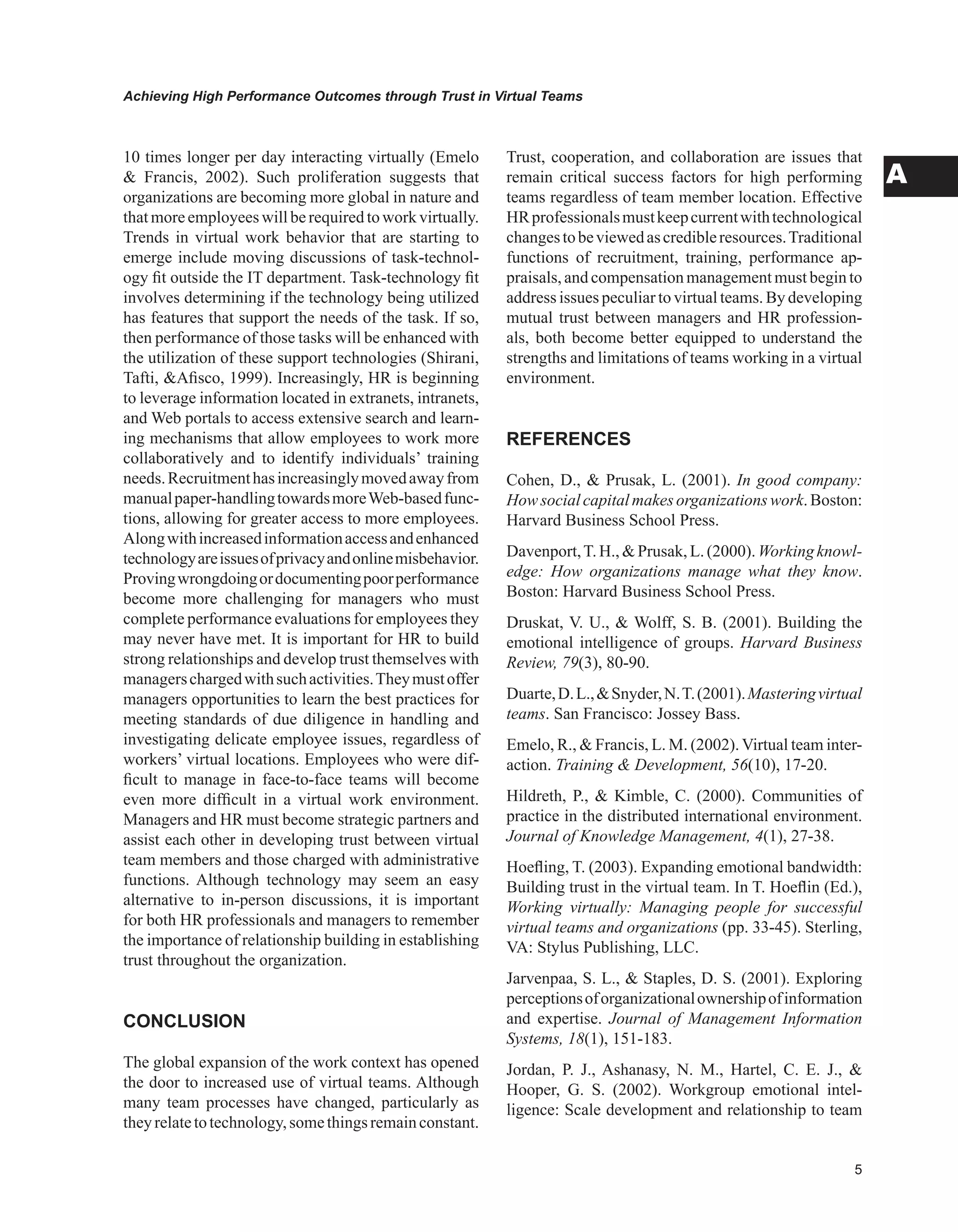 Achieving High Performance Outcomes through Trust in Virtual Teams
A
10 times longer per day interacting virtually (Emelo
 Francis, 2002). Such proliferation suggests that
organizations are becoming more global in nature and
thatmoreemployeeswillberequiredtowork virtually.
Trends in virtual work behavior that are starting to
emerge include moving discussions of task-technol-
ogy fit outside the IT department. Task-technology fit
involves determining if the technology being utilized
has features that support the needs of the task. If so,
then performance of those tasks will be enhanced with
the utilization of these support technologies (Shirani,
Tafti, Afisco, 1999). Increasingly, HR is beginning
to leverage information located in extranets, intranets,
and Web portals to access extensive search and learn-
ing mechanisms that allow employees to work more
collaboratively and to identify individuals’ training
needs.Recruitmenthasincreasinglymovedawayfrom
manualpaper-handlingtowardsmoreWeb-basedfunc-
tions, allowing for greater access to more employees.
Alongwithincreasedinformationaccessandenhanced
technologyareissuesofprivacyandonlinemisbehavior.
Provingwrongdoingordocumentingpoorperformance
become more challenging for managers who must
complete performance evaluations for employees they
may never have met. It is important for HR to build
strong relationships and develop trust themselves with
managerschargedwithsuchactivities.Theymustoffer
managers opportunities to learn the best practices for
meeting standards of due diligence in handling and
investigating delicate employee issues, regardless of
workers’ virtual locations. Employees who were dif-
ficult to manage in face-to-face teams will become
even more difficult in a virtual work environment.
Managers and HR must become strategic partners and
assist each other in developing trust between virtual
team members and those charged with administrative
functions. Although technology may seem an easy
alternative to in-person discussions, it is important
for both HR professionals and managers to remember
the importance of relationship building in establishing
trust throughout the organization.
CONCLUSION
The global expansion of the work context has opened
the door to increased use of virtual teams. Although
many team processes have changed, particularly as
theyrelatetotechnology,somethingsremainconstant.
Trust, cooperation, and collaboration are issues that
remain critical success factors for high performing
teams regardless of team member location. Effective
HRprofessionalsmustkeepcurrentwithtechnological
changestobeviewedascredibleresources.Traditional
functions of recruitment, training, performance ap-
praisals, and compensation management must begin to
address issues peculiar to virtual teams. By developing
mutual trust between managers and HR profession-
als, both become better equipped to understand the
strengths and limitations of teams working in a virtual
environment.
REFERENCES
Cohen, D.,  Prusak, L. (2001). In good company:
Howsocialcapitalmakesorganizationswork.Boston:
Harvard Business School Press.
Davenport,T. H.,  Prusak, L. (2000). Working knowl-
edge: How organizations manage what they know.
Boston: Harvard Business School Press.
Druskat, V. U.,  Wolff, S. B. (2001). Building the
emotional intelligence of groups. Harvard Business
Review, 79(3), 80-90.
Duarte,D.L.,Snyder,N.T.(2001).Masteringvirtual
teams. San Francisco: Jossey Bass.
Emelo, R.,  Francis, L. M. (2002).Virtual team inter-
action. Training  Development, 56(10), 17-20.
Hildreth, P.,  Kimble, C. (2000). Communities of
practice in the distributed international environment.
Journal of Knowledge Management, 4(1), 27-38.
Hoefling, T. (2003). Expanding emotional bandwidth:
Building trust in the virtual team. In T. Hoeflin (Ed.),
Working virtually: Managing people for successful
virtual teams and organizations (pp. 33-45). Sterling,
VA: Stylus Publishing, LLC.
Jarvenpaa, S. L.,  Staples, D. S. (2001). Exploring
perceptionsoforganizationalownershipofinformation
and expertise. Journal of Management Information
Systems, 18(1), 151-183.
Jordan, P. J., Ashanasy, N. M., Hartel, C. E. J., 
Hooper, G. S. (2002). Workgroup emotional intel-
ligence: Scale development and relationship to team
 