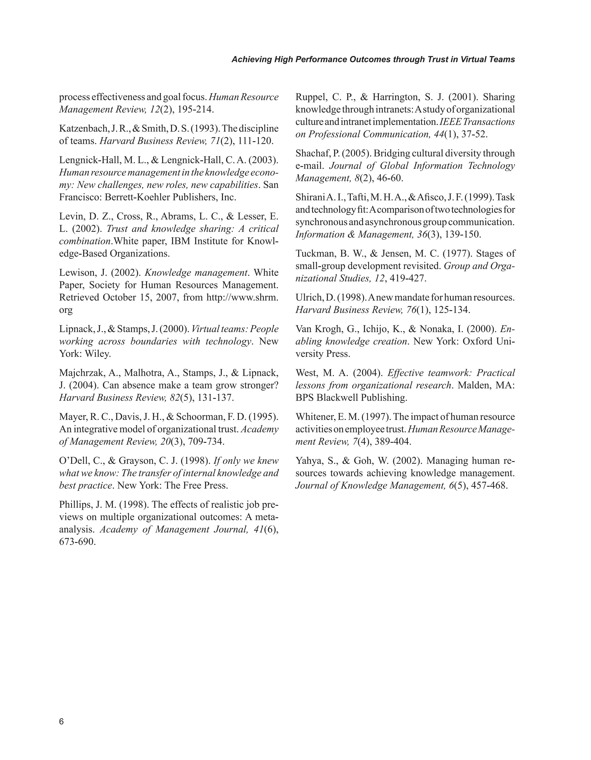 Achieving High Performance Outcomes through Trust in Virtual Teams
processeffectivenessandgoalfocus.HumanResource
Management Review, 12(2), 195-214.
Katzenbach,J.R.,Smith,D.S.(1993).Thediscipline
of teams. Harvard Business Review, 71(2), 111-120.
Lengnick-Hall, M. L.,  Lengnick-Hall, C.A. (2003).
Humanresourcemanagementintheknowledgeecono-
my: New challenges, new roles, new capabilities. San
Francisco: Berrett-Koehler Publishers, Inc.
Levin, D. Z., Cross, R., Abrams, L. C.,  Lesser, E.
L. (2002). Trust and knowledge sharing: A critical
combination.White paper, IBM Institute for Knowl-
edge-Based Organizations.
Lewison, J. (2002). Knowledge management. White
Paper, Society for Human Resources Management.
Retrieved October 15, 2007, from http://www.shrm.
org
Lipnack,J.,Stamps,J.(2000).Virtualteams:People
working across boundaries with technology. New
York: Wiley.
Majchrzak, A., Malhotra, A., Stamps, J.,  Lipnack,
J. (2004). Can absence make a team grow stronger?
Harvard Business Review, 82(5), 131-137.
Mayer, R. C., Davis, J. H.,  Schoorman, F. D. (1995).
An integrative model of organizational trust. Academy
of Management Review, 20(3), 709-734.
O’Dell, C.,  Grayson, C. J. (1998). If only we knew
what we know: The transfer of internal knowledge and
best practice. New York: The Free Press.
Phillips, J. M. (1998). The effects of realistic job pre-
views on multiple organizational outcomes: A meta-
analysis. Academy of Management Journal, 41(6),
673-690.
Ruppel, C. P.,  Harrington, S. J. (2001). Sharing
knowledgethroughintranets:Astudyoforganizational
cultureandintranetimplementation.IEEETransactions
on Professional Communication, 44(1), 37-52.
Shachaf, P. (2005). Bridging cultural diversity through
e-mail. Journal of Global Information Technology
Management, 8(2), 46-60.
ShiraniA.I.,Tafti,M.H.A.,Afisco,J.F.(1999).Task
andtechnologyfit:Acomparisonoftwotechnologiesfor
synchronousandasynchronousgroupcommunication.
Information  Management, 36(3), 139-150.
Tuckman, B. W.,  Jensen, M. C. (1977). Stages of
small-group development revisited. Group and Orga-
nizational Studies, 12, 419-427.
Ulrich,D.(1998).Anewmandateforhumanresources.
Harvard Business Review, 76(1), 125-134.
Van Krogh, G., Ichijo, K.,  Nonaka, I. (2000). En-
abling knowledge creation. New York: Oxford Uni-
versity Press.
West, M. A. (2004). Effective teamwork: Practical
lessons from organizational research. Malden, MA:
BPS Blackwell Publishing.
Whitener, E. M. (1997).The impact of human resource
activitiesonemployeetrust.HumanResourceManage-
ment Review, 7(4), 389-404.
Yahya, S.,  Goh, W. (2002). Managing human re-
sources towards achieving knowledge management.
Journal of Knowledge Management, 6(5), 457-468.
 