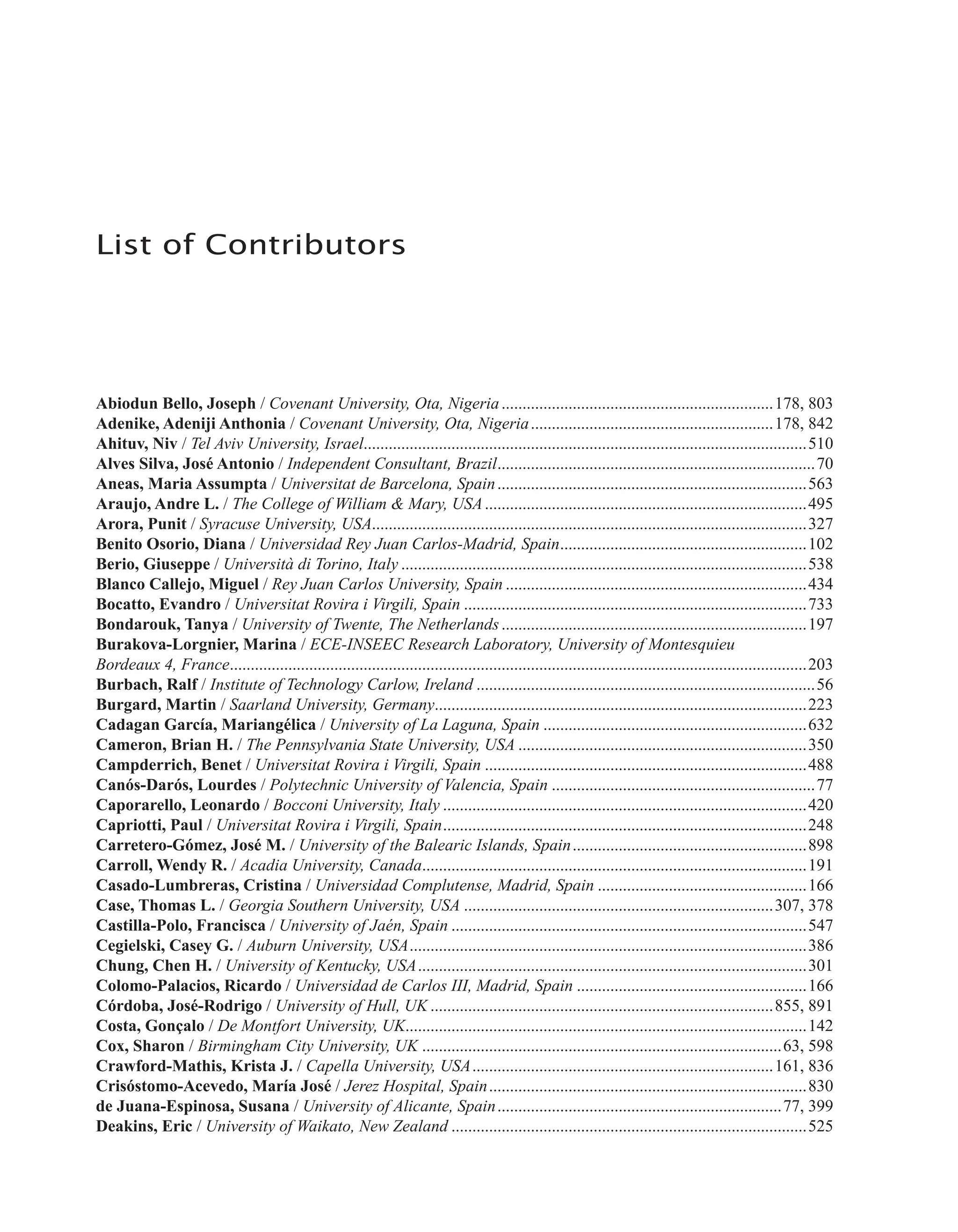 List of Contributors
Abiodun Bello, Joseph / Covenant University, Ota, Nigeria..................................................................178, 803
Adenike, Adeniji Anthonia / Covenant University, Ota, Nigeria...........................................................178, 842
Ahituv, Niv / Tel Aviv University, Israel..........................................................................................................510
Alves Silva, José Antonio / Independent Consultant, Brazil.............................................................................70
Aneas, Maria Assumpta / Universitat de Barcelona, Spain...........................................................................563
Araujo, Andre L. / The College of William & Mary, USA..............................................................................495
Arora, Punit / Syracuse University, USA........................................................................................................327
Benito Osorio, Diana / Universidad Rey Juan Carlos-Madrid, Spain............................................................102
Berio, Giuseppe / Università di Torino, Italy..................................................................................................538
Blanco Callejo, Miguel / Rey Juan Carlos University, Spain.........................................................................434
Bocatto, Evandro / Universitat Rovira i Virgili, Spain...................................................................................733
Bondarouk, Tanya / University of Twente, The Netherlands..........................................................................197
Burakova-Lorgnier, Marina / ECE-INSEEC Research Laboratory, University of Montesquieu
Bordeaux 4, France...........................................................................................................................................203
Burbach, Ralf / Institute of Technology Carlow, Ireland..................................................................................56
Burgard, Martin / Saarland University, Germany..........................................................................................223
Cadagan García, Mariangélica / University of La Laguna, Spain................................................................632
Cameron, Brian H. / The Pennsylvania State University, USA......................................................................350
Campderrich, Benet / Universitat Rovira i Virgili, Spain..............................................................................488
Canós-Darós, Lourdes / Polytechnic University of Valencia, Spain................................................................77
Caporarello, Leonardo / Bocconi University, Italy........................................................................................420
Capriotti, Paul / Universitat Rovira i Virgili, Spain........................................................................................248
Carretero-Gómez, José M. / University of the Balearic Islands, Spain.........................................................898
Carroll, Wendy R. / Acadia University, Canada.............................................................................................191
Casado-Lumbreras, Cristina / Universidad Complutense, Madrid, Spain...................................................166
Case, Thomas L. / Georgia Southern University, USA...........................................................................307, 378
Castilla-Polo, Francisca / University of Jaén, Spain......................................................................................547
Cegielski, Casey G. / Auburn University, USA................................................................................................386
Chung, Chen H. / University of Kentucky, USA..............................................................................................301
Colomo-Palacios, Ricardo / Universidad de Carlos III, Madrid, Spain........................................................166
Córdoba, José-Rodrigo / University of Hull, UK...................................................................................855, 891
Costa, Gonçalo / De Montfort University, UK.................................................................................................142
Cox, Sharon / Birmingham City University, UK.......................................................................................63, 598
Crawford-Mathis, Krista J. / Capella University, USA.........................................................................161, 836
Crisóstomo-Acevedo, María José / Jerez Hospital, Spain.............................................................................830
de Juana-Espinosa, Susana / University of Alicante, Spain.....................................................................77, 399
Deakins, Eric / University of Waikato, New Zealand......................................................................................525
 