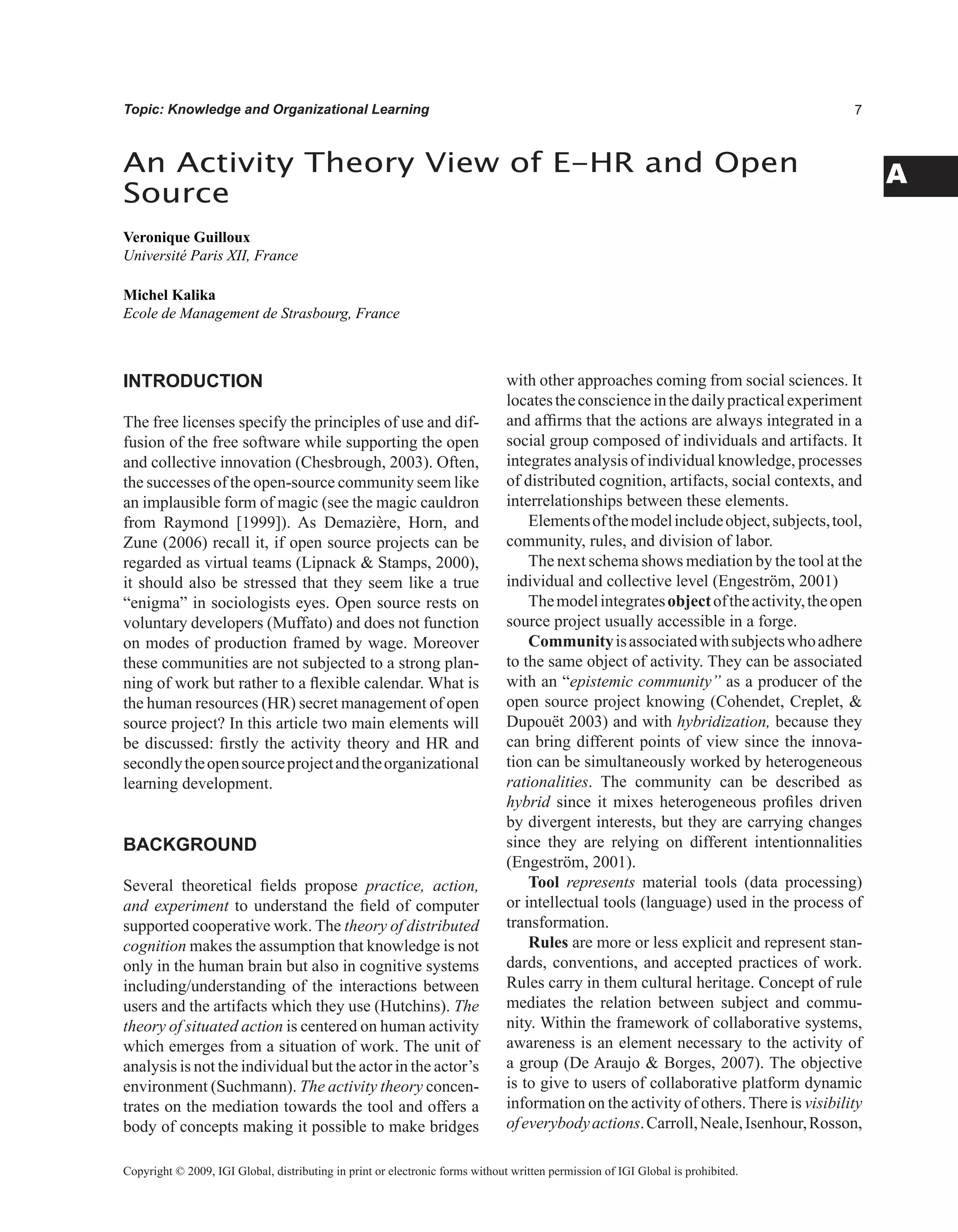 A
Topic: Knowledge and Organizational Learning
INTRODUCTION
The free licenses specify the principles of use and dif-
fusion of the free software while supporting the open
and collective innovation (Chesbrough, 2003). Often,
the successes of the open-source community seem like
an implausible form of magic (see the magic cauldron
from Raymond [1999]). As Demazière, Horn, and
Zune (2006) recall it, if open source projects can be
regarded as virtual teams (Lipnack  Stamps, 2000),
it should also be stressed that they seem like a true
“enigma” in sociologists eyes. Open source rests on
voluntary developers (Muffato) and does not function
on modes of production framed by wage. Moreover
these communities are not subjected to a strong plan-
ning of work but rather to a flexible calendar. What is
the human resources (HR) secret management of open
source project? In this article two main elements will
be discussed: firstly the activity theory and HR and
secondlytheopensourceprojectandtheorganizational
learning development.
BACKGROUND
Several theoretical fields propose practice, action,
and experiment to understand the field of computer
supported cooperative work. The theory of distributed
cognition makes the assumption that knowledge is not
only in the human brain but also in cognitive systems
including/understanding of the interactions between
users and the artifacts which they use (Hutchins). The
theory of situated action is centered on human activity
which emerges from a situation of work. The unit of
analysis is not the individual but the actor in the actor’s
environment (Suchmann). The activity theory concen-
trates on the mediation towards the tool and offers a
body of concepts making it possible to make bridges
with other approaches coming from social sciences. It
locatestheconscienceinthedailypracticalexperiment
and affirms that the actions are always integrated in a
social group composed of individuals and artifacts. It
integrates analysis of individual knowledge, processes
of distributed cognition, artifacts, social contexts, and
interrelationships between these elements.
Elementsofthemodelincludeobject,subjects,tool,
community, rules, and division of labor.
The next schema shows mediation by the tool at the
individual and collective level (Engeström, 2001)
Themodelintegratesobjectoftheactivity,theopen
source project usually accessible in a forge.
Communityisassociatedwithsubjectswhoadhere
to the same object of activity. They can be associated
with an “epistemic community” as a producer of the
open source project knowing (Cohendet, Creplet, 
Dupouët 2003) and with hybridization, because they
can bring different points of view since the innova-
tion can be simultaneously worked by heterogeneous
rationalities. The community can be described as
hybrid since it mixes heterogeneous profiles driven
by divergent interests, but they are carrying changes
since they are relying on different intentionnalities
(Engeström, 2001).
Tool represents material tools (data processing)
or intellectual tools (language) used in the process of
transformation.
Rules are more or less explicit and represent stan-
dards, conventions, and accepted practices of work.
Rules carry in them cultural heritage. Concept of rule
mediates the relation between subject and commu-
nity. Within the framework of collaborative systems,
awareness is an element necessary to the activity of
a group (De Araujo  Borges, 2007). The objective
is to give to users of collaborative platform dynamic
information on the activity of others. There is visibility
ofeverybodyactions.Carroll,Neale,Isenhour,Rosson,
An Activity Theory View of E-HR and Open
Source
Veronique Guilloux
Université Paris XII, France
Michel Kalika
Ecole de Management de Strasbourg, France
Copyright © 2009, IGI Global, distributing in print or electronic forms without written permission of IGI Global is prohibited.
 
