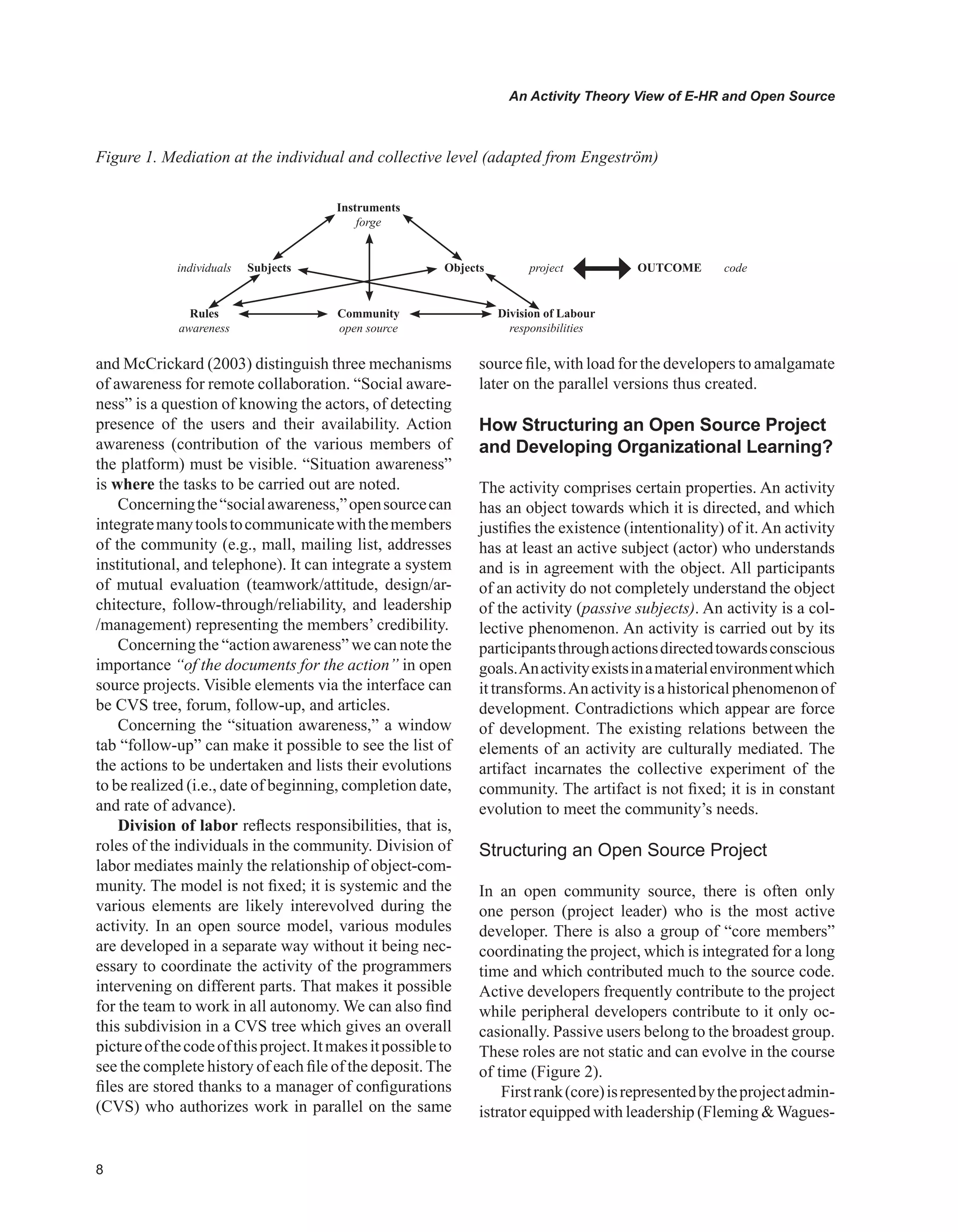 An Activity Theory View of E-HR and Open Source
and McCrickard (2003) distinguish three mechanisms
of awareness for remote collaboration. “Social aware-
ness” is a question of knowing the actors, of detecting
presence of the users and their availability. Action
awareness (contribution of the various members of
the platform) must be visible. “Situation awareness”
is where the tasks to be carried out are noted.
Concerningthe“socialawareness,”opensourcecan
integratemanytoolstocommunicatewiththemembers
of the community (e.g., mall, mailing list, addresses
institutional, and telephone). It can integrate a system
of mutual evaluation (teamwork/attitude, design/ar-
chitecture, follow-through/reliability, and leadership
/management) representing the members’ credibility.
Concerning the “action awareness” we can note the
importance “of the documents for the action” in open
source projects. Visible elements via the interface can
be CVS tree, forum, follow-up, and articles.
Concerning the “situation awareness,” a window
tab “follow-up” can make it possible to see the list of
the actions to be undertaken and lists their evolutions
to be realized (i.e., date of beginning, completion date,
and rate of advance).
Division of labor reflects responsibilities, that is,
roles of the individuals in the community. Division of
labor mediates mainly the relationship of object-com-
munity. The model is not fixed; it is systemic and the
various elements are likely interevolved during the
activity. In an open source model, various modules
are developed in a separate way without it being nec-
essary to coordinate the activity of the programmers
intervening on different parts. That makes it possible
for the team to work in all autonomy. We can also find
this subdivision in a CVS tree which gives an overall
pictureofthecodeofthisproject.Itmakesitpossibleto
see the complete history of each file of the deposit.The
files are stored thanks to a manager of configurations
(CVS) who authorizes work in parallel on the same
source file, with load for the developers to amalgamate
later on the parallel versions thus created.
How Structuring an Open Source Project
and Developing Organizational Learning?
The activity comprises certain properties. An activity
has an object towards which it is directed, and which
justifies the existence (intentionality) of it.An activity
has at least an active subject (actor) who understands
and is in agreement with the object. All participants
of an activity do not completely understand the object
of the activity (passive subjects). An activity is a col-
lective phenomenon. An activity is carried out by its
participantsthroughactionsdirectedtowardsconscious
goals.Anactivityexistsinamaterialenvironmentwhich
ittransforms.Anactivityisahistoricalphenomenonof
development. Contradictions which appear are force
of development. The existing relations between the
elements of an activity are culturally mediated. The
artifact incarnates the collective experiment of the
community. The artifact is not fixed; it is in constant
evolution to meet the community’s needs.
Structuring an Open Source Project
In an open community source, there is often only
one person (project leader) who is the most active
developer. There is also a group of “core members”
coordinating the project, which is integrated for a long
time and which contributed much to the source code.
Active developers frequently contribute to the project
while peripheral developers contribute to it only oc-
casionally. Passive users belong to the broadest group.
These roles are not static and can evolve in the course
of time (Figure 2).
Firstrank(core)isrepresentedbytheprojectadmin-
istrator equipped with leadership (Fleming Wagues-
Figure 1. Mediation at the individual and collective level (adapted from Engeström)
Instruments
forge
individuals Subjects Objects project OUTCOME code
Rules
awareness
Community
open source
Division of Labour
responsibilities
 