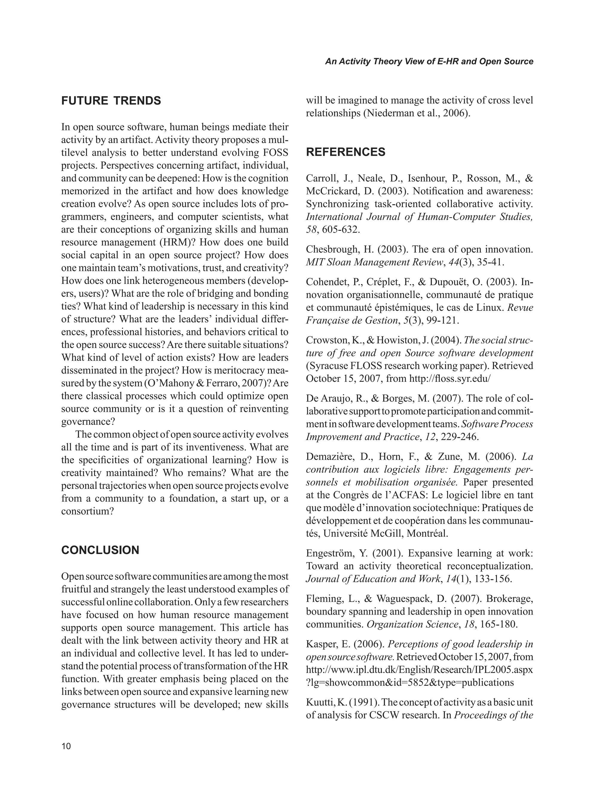 0
An Activity Theory View of E-HR and Open Source
FUTURE TRENDS
In open source software, human beings mediate their
activity by an artifact.Activity theory proposes a mul-
tilevel analysis to better understand evolving FOSS
projects. Perspectives concerning artifact, individual,
and community can be deepened: How is the cognition
memorized in the artifact and how does knowledge
creation evolve? As open source includes lots of pro-
grammers, engineers, and computer scientists, what
are their conceptions of organizing skills and human
resource management (HRM)? How does one build
social capital in an open source project? How does
one maintain team’s motivations, trust, and creativity?
How does one link heterogeneous members (develop-
ers, users)? What are the role of bridging and bonding
ties? What kind of leadership is necessary in this kind
of structure? What are the leaders’ individual differ-
ences, professional histories, and behaviors critical to
the open source success?Are there suitable situations?
What kind of level of action exists? How are leaders
disseminated in the project? How is meritocracy mea-
suredbythesystem(O’MahonyFerraro,2007)?Are
there classical processes which could optimize open
source community or is it a question of reinventing
governance?
Thecommonobjectofopensourceactivityevolves
all the time and is part of its inventiveness. What are
the specificities of organizational learning? How is
creativity maintained? Who remains? What are the
personaltrajectorieswhenopensourceprojectsevolve
from a community to a foundation, a start up, or a
consortium?
CONCLUSION
Opensourcesoftwarecommunitiesareamongthemost
fruitful and strangely the least understood examples of
successfulonlinecollaboration.Onlyafewresearchers
have focused on how human resource management
supports open source management. This article has
dealt with the link between activity theory and HR at
an individual and collective level. It has led to under-
stand the potential process of transformation of the HR
function. With greater emphasis being placed on the
links between open source and expansive learningnew
governance structures will be developed; new skills
will be imagined to manage the activity of cross level
relationships (Niederman et al., 2006).
REFERENCES
Carroll, J., Neale, D., Isenhour, P., Rosson, M., 
McCrickard, D. (2003). Notification and awareness:
Synchronizing task-oriented collaborative activity.
International Journal of Human-Computer Studies,
58, 605-632.
Chesbrough, H. (2003). The era of open innovation.
MIT Sloan Management Review, 44(3), 35-41.
Cohendet, P., Créplet, F.,  Dupouët, O. (2003). In-
novation organisationnelle, communauté de pratique
et communauté épistémiques, le cas de Linux. Revue
Française de Gestion, 5(3), 99-121.
Crowston, K.,  Howiston, J. (2004). The social struc-
ture of free and open Source software development
(Syracuse FLOSS research working paper). Retrieved
October 15, 2007, from http://floss.syr.edu/
De Araujo, R.,  Borges, M. (2007). The role of col-
laborativesupporttopromoteparticipationandcommit-
mentinsoftwaredevelopmentteams.SoftwareProcess
Improvement and Practice, 12, 229-246.
Demazière, D., Horn, F.,  Zune, M. (2006). La
contribution aux logiciels libre: Engagements per-
sonnels et mobilisation organisée. Paper presented
at the Congrès de l’ACFAS: Le logiciel libre en tant
que modèle d’innovation sociotechnique: Pratiques de
développement et de coopération dans les communau-
tés, Université McGill, Montréal.
Engeström, Y. (2001). Expansive learning at work:
Toward an activity theoretical reconceptualization.
Journal of Education and Work, 14(1), 133-156.
Fleming, L.,  Waguespack, D. (2007). Brokerage,
boundary spanning and leadership in open innovation
communities. Organization Science, 18, 165-180.
Kasper, E. (2006). Perceptions of good leadership in
opensourcesoftware.RetrievedOctober15,2007,from
http://www.ipl.dtu.dk/English/Research/IPL2005.aspx
?lg=showcommonid=5852type=publications
Kuutti,K.(1991).Theconceptofactivityasabasicunit
of analysis for CSCW research. In Proceedings of the
 