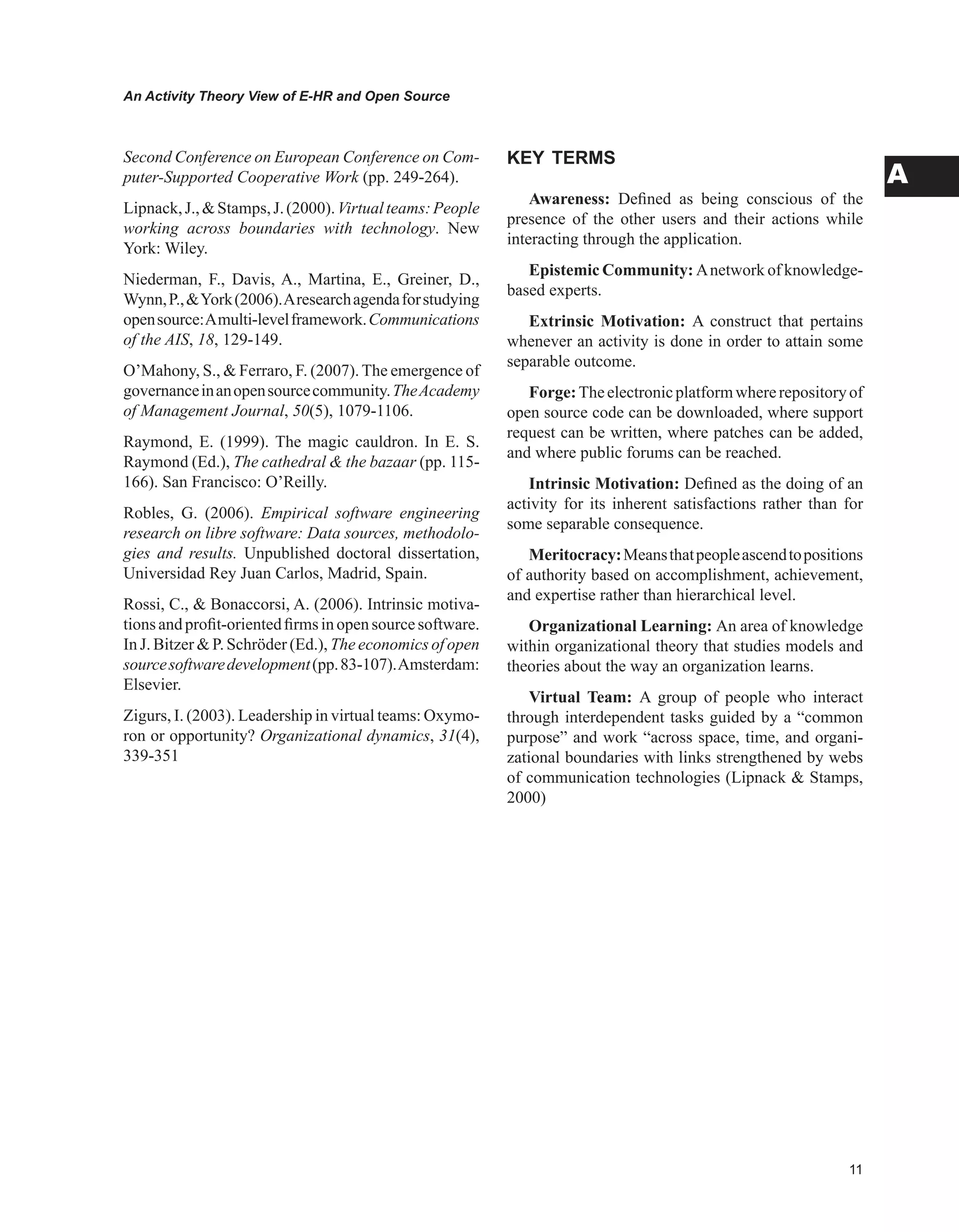 An Activity Theory View of E-HR and Open Source
A
Second Conference on European Conference on Com-
puter-Supported Cooperative Work (pp. 249-264).
Lipnack,J.,Stamps,J.(2000).Virtualteams:People
working across boundaries with technology. New
York: Wiley.
Niederman, F., Davis, A., Martina, E., Greiner, D.,
Wynn,P.,York(2006).Aresearchagendaforstudying
opensource:Amulti-levelframework.Communications
of the AIS, 18, 129-149.
O’Mahony, S.,  Ferraro, F. (2007). The emergence of
governanceinanopensourcecommunity.TheAcademy
of Management Journal, 50(5), 1079-1106.
Raymond, E. (1999). The magic cauldron. In E. S.
Raymond (Ed.), The cathedral  the bazaar (pp. 115-
166). San Francisco: O’Reilly.
Robles, G. (2006). Empirical software engineering
research on libre software: Data sources, methodolo-
gies and results. Unpublished doctoral dissertation,
Universidad Rey Juan Carlos, Madrid, Spain.
Rossi, C.,  Bonaccorsi, A. (2006). Intrinsic motiva-
tionsandprofit-orientedfirmsinopensourcesoftware.
In J. Bitzer  P. Schröder (Ed.), The economics of open
sourcesoftwaredevelopment(pp.83-107).Amsterdam:
Elsevier.
Zigurs, I. (2003). Leadership in virtual teams: Oxymo-
ron or opportunity? Organizational dynamics, 31(4),
339-351
KEY TERMS
Awareness: Defined as being conscious of the
presence of the other users and their actions while
interacting through the application.
Epistemic Community: Anetwork of knowledge-
based experts.
Extrinsic Motivation: A construct that pertains
whenever an activity is done in order to attain some
separable outcome.
Forge:Theelectronicplatformwhererepositoryof
open source code can be downloaded, where support
request can be written, where patches can be added,
and where public forums can be reached.
Intrinsic Motivation: Defined as the doing of an
activity for its inherent satisfactions rather than for
some separable consequence.
Meritocracy:Meansthatpeopleascendtopositions
of authority based on accomplishment, achievement,
and expertise rather than hierarchical level.
Organizational Learning: An area of knowledge
within organizational theory that studies models and
theories about the way an organization learns.
Virtual Team: A group of people who interact
through interdependent tasks guided by a “common
purpose” and work “across space, time, and organi-
zational boundaries with links strengthened by webs
of communication technologies (Lipnack  Stamps,
2000)
 