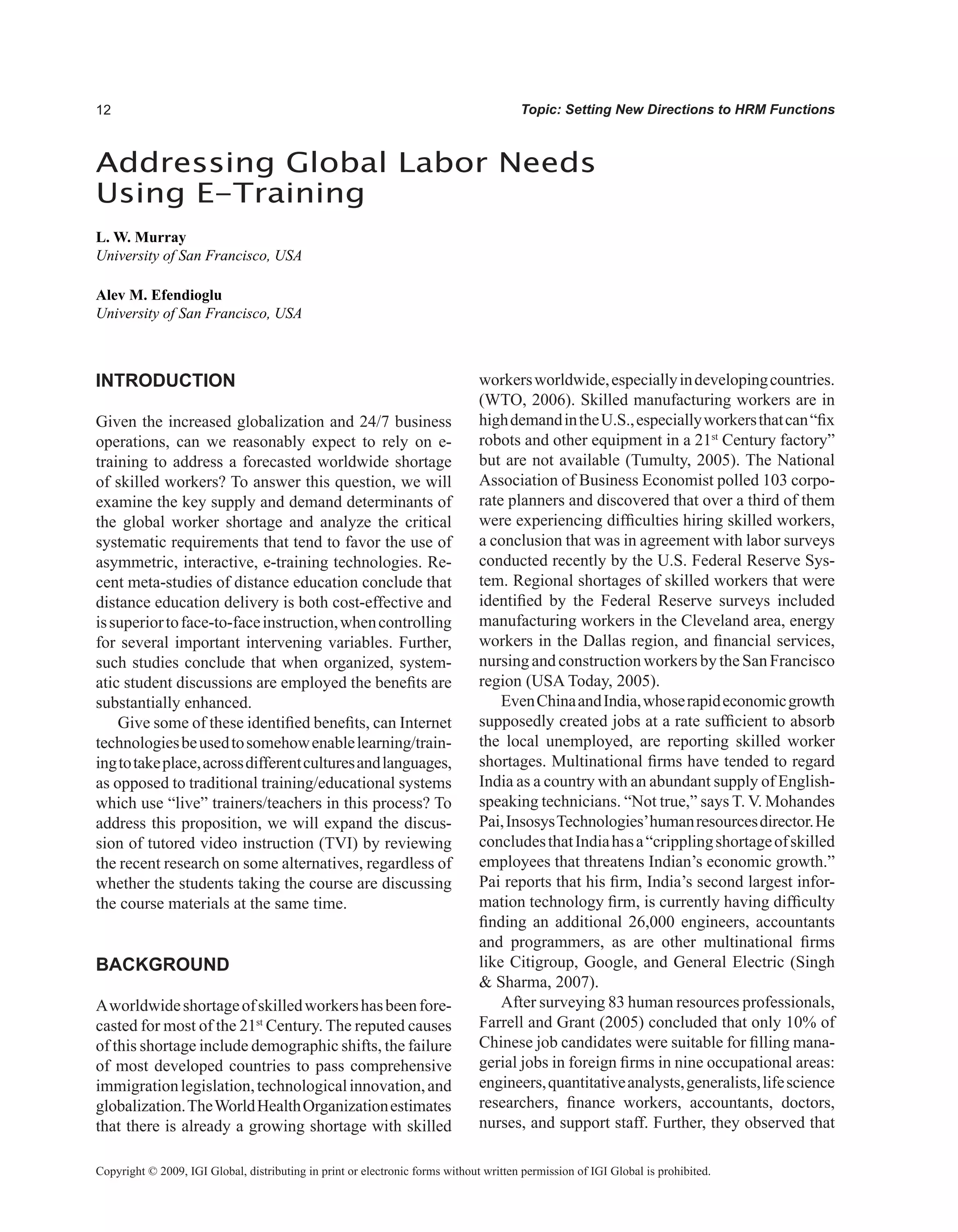 Topic: Setting New Directions to HRM Functions
INTRODUCTION
Given the increased globalization and 24/7 business
operations, can we reasonably expect to rely on e-
training to address a forecasted worldwide shortage
of skilled workers? To answer this question, we will
examine the key supply and demand determinants of
the global worker shortage and analyze the critical
systematic requirements that tend to favor the use of
asymmetric, interactive, e-training technologies. Re-
cent meta-studies of distance education conclude that
distance education delivery is both cost-effective and
issuperiortoface-to-faceinstruction,whencontrolling
for several important intervening variables. Further,
such studies conclude that when organized, system-
atic student discussions are employed the benefits are
substantially enhanced.
Give some of these identified benefits, can Internet
technologiesbeusedtosomehowenablelearning/train-
ingtotakeplace,acrossdifferentculturesandlanguages,
as opposed to traditional training/educational systems
which use “live” trainers/teachers in this process? To
address this proposition, we will expand the discus-
sion of tutored video instruction (TVI) by reviewing
the recent research on some alternatives, regardless of
whether the students taking the course are discussing
the course materials at the same time.
BACKGROUND
Aworldwideshortageofskilledworkershasbeenfore-
casted for most of the 21st
Century. The reputed causes
of this shortage include demographic shifts, the failure
of most developed countries to pass comprehensive
immigrationlegislation,technologicalinnovation,and
globalization.TheWorldHealthOrganizationestimates
that there is already a growing shortage with skilled
workersworldwide,especiallyindevelopingcountries.
(WTO, 2006). Skilled manufacturing workers are in
highdemandintheU.S.,especiallyworkersthatcan“fix
robots and other equipment in a 21st
Century factory”
but are not available (Tumulty, 2005). The National
Association of Business Economist polled 103 corpo-
rate planners and discovered that over a third of them
were experiencing difficulties hiring skilled workers,
a conclusion that was in agreement with labor surveys
conducted recently by the U.S. Federal Reserve Sys-
tem. Regional shortages of skilled workers that were
identified by the Federal Reserve surveys included
manufacturing workers in the Cleveland area, energy
workers in the Dallas region, and financial services,
nursing and constructionworkers by theSan Francisco
region (USA Today, 2005).
EvenChinaandIndia,whoserapideconomicgrowth
supposedly created jobs at a rate sufficient to absorb
the local unemployed, are reporting skilled worker
shortages. Multinational firms have tended to regard
India as a country with an abundant supply of English-
speaking technicians. “Not true,” says T. V. Mohandes
Pai,InsosysTechnologies’humanresourcesdirector.He
concludesthatIndiahasa“cripplingshortageofskilled
employees that threatens Indian’s economic growth.”
Pai reports that his firm, India’s second largest infor-
mation technology firm, is currently having difficulty
finding an additional 26,000 engineers, accountants
and programmers, as are other multinational firms
like Citigroup, Google, and General Electric (Singh
 Sharma, 2007).
After surveying 83 human resources professionals,
Farrell and Grant (2005) concluded that only 10% of
Chinese job candidates were suitable for filling mana-
gerial jobs in foreign firms in nine occupational areas:
engineers,quantitativeanalysts,generalists,lifescience
researchers, finance workers, accountants, doctors,
nurses, and support staff. Further, they observed that
Addressing Global Labor Needs
Using E-Training
L. W. Murray
University of San Francisco, USA
Alev M. Efendioglu
University of San Francisco, USA
Copyright © 2009, IGI Global, distributing in print or electronic forms without written permission of IGI Global is prohibited.
 
