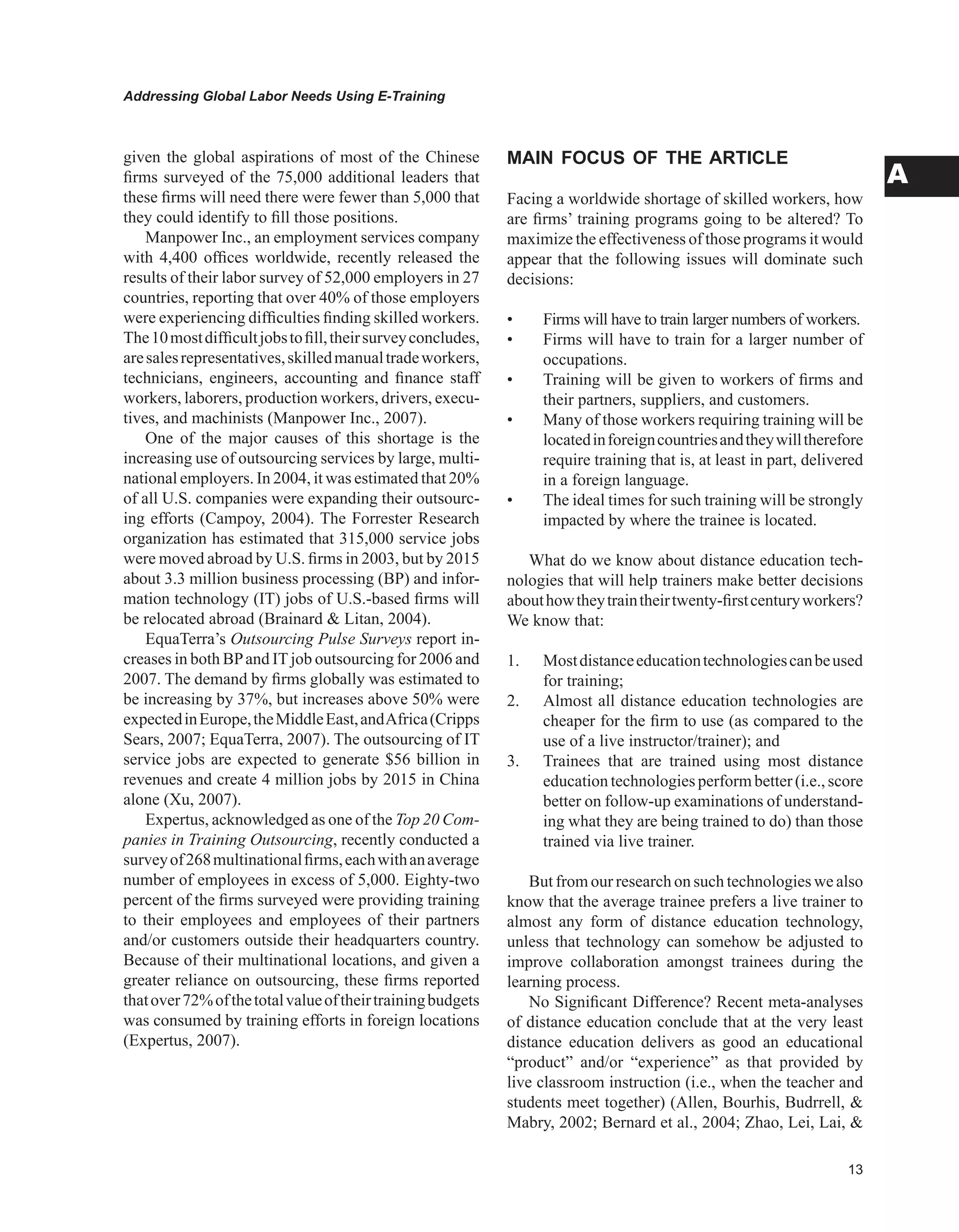 Addressing Global Labor Needs Using E-Training
A
given the global aspirations of most of the Chinese
firms surveyed of the 75,000 additional leaders that
these firms will need there were fewer than 5,000 that
they could identify to fill those positions.
Manpower Inc., an employment services company
with 4,400 offices worldwide, recently released the
results of their labor survey of 52,000 employers in 27
countries, reporting that over 40% of those employers
were experiencing difficulties finding skilled workers.
The10mostdifficultjobstofill,theirsurveyconcludes,
aresalesrepresentatives,skilledmanualtradeworkers,
technicians, engineers, accounting and finance staff
workers, laborers, production workers, drivers, execu-
tives, and machinists (Manpower Inc., 2007).
One of the major causes of this shortage is the
increasing use of outsourcing services by large, multi-
national employers. In 2004, it was estimated that 20%
of all U.S. companies were expanding their outsourc-
ing efforts (Campoy, 2004). The Forrester Research
organization has estimated that 315,000 service jobs
were moved abroad by U.S. firms in 2003, but by 2015
about 3.3 million business processing (BP) and infor-
mation technology (IT) jobs of U.S.-based firms will
be relocated abroad (Brainard  Litan, 2004).
EquaTerra’s Outsourcing Pulse Surveys report in-
creases in both BPand ITjob outsourcing for 2006 and
2007. The demand by firms globally was estimated to
be increasing by 37%, but increases above 50% were
expectedinEurope,theMiddleEast,andAfrica(Cripps
Sears, 2007; EquaTerra, 2007). The outsourcing of IT
service jobs are expected to generate $56 billion in
revenues and create 4 million jobs by 2015 in China
alone (Xu, 2007).
Expertus, acknowledged as one of the Top 20 Com-
panies in Training Outsourcing, recently conducted a
surveyof268multinationalfirms,eachwithanaverage
number of employees in excess of 5,000. Eighty-two
percent of the firms surveyed were providing training
to their employees and employees of their partners
and/or customers outside their headquarters country.
Because of their multinational locations, and given a
greater reliance on outsourcing, these firms reported
thatover72%ofthetotalvalueoftheirtrainingbudgets
was consumed by training efforts in foreign locations
(Expertus, 2007).
MAIN FOCUS OF THE ARTICLE
Facing a worldwide shortage of skilled workers, how
are firms’ training programs going to be altered? To
maximize the effectiveness of those programs it would
appear that the following issues will dominate such
decisions:
• Firms will have to train larger numbers of workers.
• Firms will have to train for a larger number of
occupations.
• Training will be given to workers of firms and
their partners, suppliers, and customers.
• Many of those workers requiring training will be
locatedinforeigncountriesandtheywilltherefore
require training that is, at least in part, delivered
in a foreign language.
• The ideal times for such training will be strongly
impacted by where the trainee is located.
What do we know about distance education tech-
nologies that will help trainers make better decisions
abouthowtheytraintheirtwenty-firstcenturyworkers?
We know that:
1. Mostdistanceeducationtechnologiescanbeused
for training;
2. Almost all distance education technologies are
cheaper for the firm to use (as compared to the
use of a live instructor/trainer); and
3. Trainees that are trained using most distance
education technologies perform better (i.e., score
better on follow-up examinations of understand-
ing what they are being trained to do) than those
trained via live trainer.
But from our research on such technologies we also
know that the average trainee prefers a live trainer to
almost any form of distance education technology,
unless that technology can somehow be adjusted to
improve collaboration amongst trainees during the
learning process.
No Significant Difference? Recent meta-analyses
of distance education conclude that at the very least
distance education delivers as good an educational
“product” and/or “experience” as that provided by
live classroom instruction (i.e., when the teacher and
students meet together) (Allen, Bourhis, Budrrell, 
Mabry, 2002; Bernard et al., 2004; Zhao, Lei, Lai, 
 