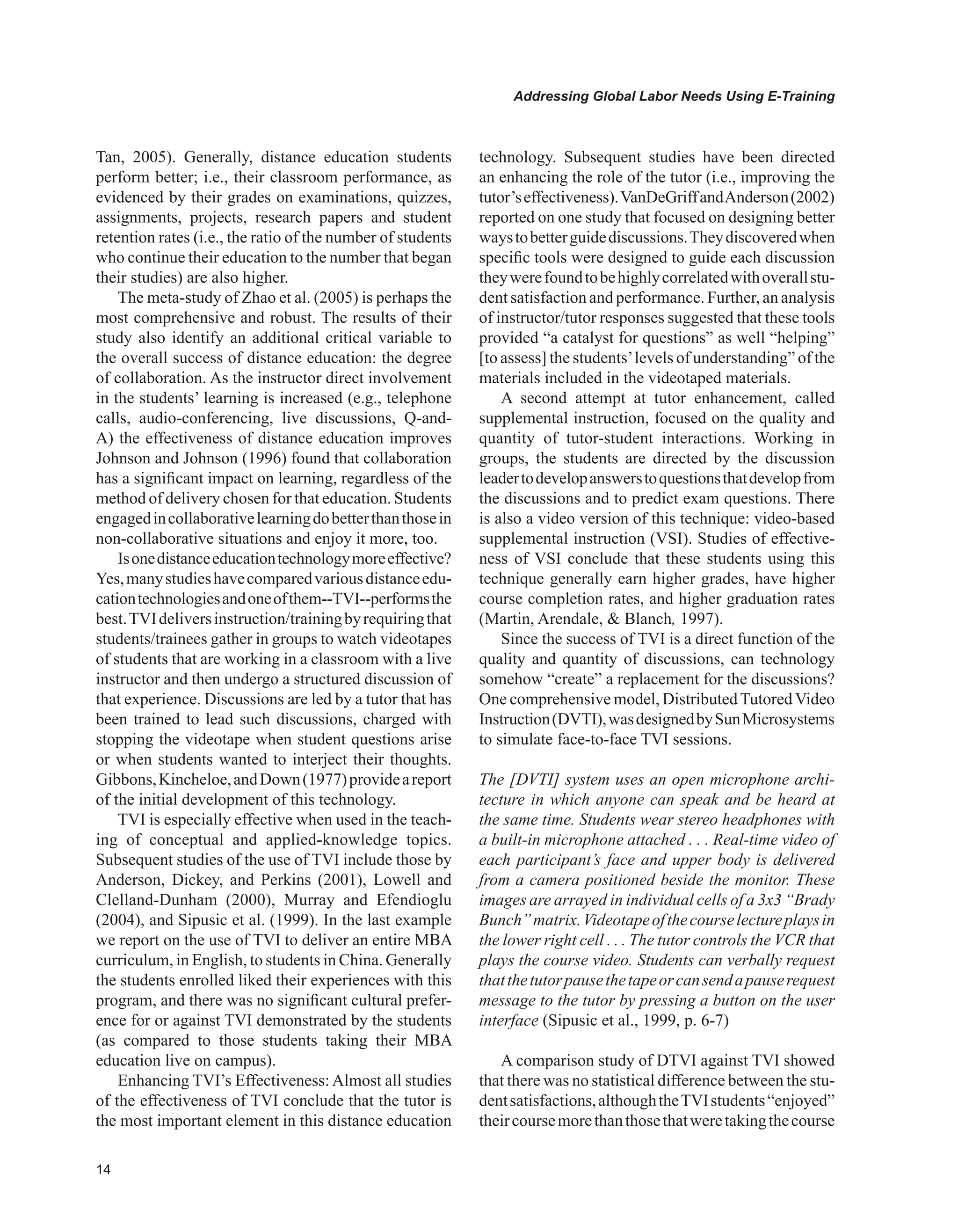 Addressing Global Labor Needs Using E-Training
Tan, 2005). Generally, distance education students
perform better; i.e., their classroom performance, as
evidenced by their grades on examinations, quizzes,
assignments, projects, research papers and student
retention rates (i.e., the ratio of the number of students
who continue their education to the number that began
their studies) are also higher.
The meta-study of Zhao et al. (2005) is perhaps the
most comprehensive and robust. The results of their
study also identify an additional critical variable to
the overall success of distance education: the degree
of collaboration. As the instructor direct involvement
in the students’ learning is increased (e.g., telephone
calls, audio-conferencing, live discussions, Q-and-
A) the effectiveness of distance education improves
Johnson and Johnson (1996) found that collaboration
has a significant impact on learning, regardless of the
method of delivery chosen for that education. Students
engagedincollaborativelearningdobetterthanthosein
non-collaborative situations and enjoy it more, too.
Isonedistanceeducationtechnologymoreeffective?
Yes,manystudieshavecomparedvariousdistanceedu-
cationtechnologiesandoneofthem--TVI--performsthe
best.TVIdeliversinstruction/trainingbyrequiringthat
students/trainees gather in groups to watch videotapes
of students that are working in a classroom with a live
instructor and then undergo a structured discussion of
that experience. Discussions are led by a tutor that has
been trained to lead such discussions, charged with
stopping the videotape when student questions arise
or when students wanted to interject their thoughts.
Gibbons,Kincheloe,andDown(1977)provideareport
of the initial development of this technology.
TVI is especially effective when used in the teach-
ing of conceptual and applied-knowledge topics.
Subsequent studies of the use of TVI include those by
Anderson, Dickey, and Perkins (2001), Lowell and
Clelland-Dunham (2000), Murray and Efendioglu
(2004), and Sipusic et al. (1999). In the last example
we report on the use of TVI to deliver an entire MBA
curriculum, in English, to students in China. Generally
the students enrolled liked their experiences with this
program, and there was no significant cultural prefer-
ence for or against TVI demonstrated by the students
(as compared to those students taking their MBA
education live on campus).
Enhancing TVI’s Effectiveness: Almost all studies
of the effectiveness of TVI conclude that the tutor is
the most important element in this distance education
technology. Subsequent studies have been directed
an enhancing the role of the tutor (i.e., improving the
tutor’seffectiveness).VanDeGriffandAnderson(2002)
reported on one study that focused on designing better
waystobetterguidediscussions.Theydiscoveredwhen
specific tools were designed to guide each discussion
theywerefoundtobehighlycorrelatedwithoverallstu-
dent satisfaction and performance. Further, an analysis
of instructor/tutor responses suggested that these tools
provided “a catalyst for questions” as well “helping”
[to assess] the students’levels of understanding” of the
materials included in the videotaped materials.
A second attempt at tutor enhancement, called
supplemental instruction, focused on the quality and
quantity of tutor-student interactions. Working in
groups, the students are directed by the discussion
leadertodevelopanswerstoquestionsthatdevelopfrom
the discussions and to predict exam questions. There
is also a video version of this technique: video-based
supplemental instruction (VSI). Studies of effective-
ness of VSI conclude that these students using this
technique generally earn higher grades, have higher
course completion rates, and higher graduation rates
(Martin, Arendale,  Blanch, 1997).
Since the success of TVI is a direct function of the
quality and quantity of discussions, can technology
somehow “create” a replacement for the discussions?
One comprehensive model, DistributedTutoredVideo
Instruction(DVTI),wasdesignedbySunMicrosystems
to simulate face-to-face TVI sessions.
The [DVTI] system uses an open microphone archi-
tecture in which anyone can speak and be heard at
the same time. Students wear stereo headphones with
a built-in microphone attached . . . Real-time video of
each participant’s face and upper body is delivered
from a camera positioned beside the monitor. These
images are arrayed in individual cells of a 3x3 “Brady
Bunch”matrix.Videotapeofthecourselectureplaysin
the lower right cell . . . The tutor controls the VCR that
plays the course video. Students can verbally request
thatthetutorpausethetapeorcansendapauserequest
message to the tutor by pressing a button on the user
interface (Sipusic et al., 1999, p. 6-7)
A comparison study of DTVI against TVI showed
that there was no statistical difference between the stu-
dentsatisfactions,althoughtheTVIstudents“enjoyed”
theircoursemorethanthosethatweretakingthecourse
 