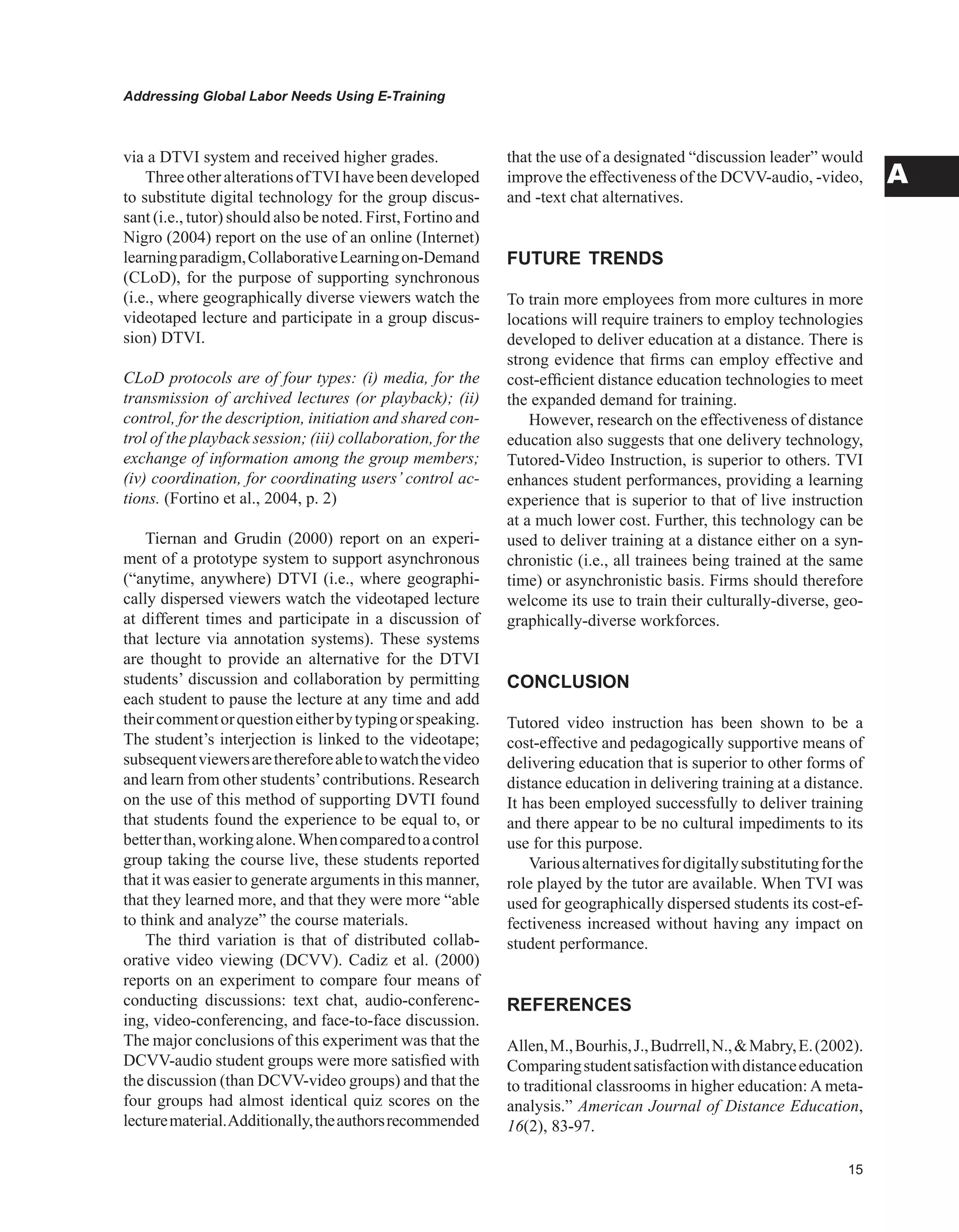 Addressing Global Labor Needs Using E-Training
A
via a DTVI system and received higher grades.
ThreeotheralterationsofTVIhavebeendeveloped
to substitute digital technology for the group discus-
sant (i.e., tutor) should also be noted. First, Fortino and
Nigro (2004) report on the use of an online (Internet)
learningparadigm,CollaborativeLearningon-Demand
(CLoD), for the purpose of supporting synchronous
(i.e., where geographically diverse viewers watch the
videotaped lecture and participate in a group discus-
sion) DTVI.
CLoD protocols are of four types: (i) media, for the
transmission of archived lectures (or playback); (ii)
control, for the description, initiation and shared con-
trol of the playback session; (iii) collaboration, for the
exchange of information among the group members;
(iv) coordination, for coordinating users’ control ac-
tions. (Fortino et al., 2004, p. 2)
Tiernan and Grudin (2000) report on an experi-
ment of a prototype system to support asynchronous
(“anytime, anywhere) DTVI (i.e., where geographi-
cally dispersed viewers watch the videotaped lecture
at different times and participate in a discussion of
that lecture via annotation systems). These systems
are thought to provide an alternative for the DTVI
students’ discussion and collaboration by permitting
each student to pause the lecture at any time and add
theircommentorquestioneitherbytypingorspeaking.
The student’s interjection is linked to the videotape;
subsequentviewersarethereforeabletowatchthevideo
and learn from other students’contributions. Research
on the use of this method of supporting DVTI found
that students found the experience to be equal to, or
betterthan,workingalone.Whencomparedtoacontrol
group taking the course live, these students reported
that it was easier to generate arguments in this manner,
that they learned more, and that they were more “able
to think and analyze” the course materials.
The third variation is that of distributed collab-
orative video viewing (DCVV). Cadiz et al. (2000)
reports on an experiment to compare four means of
conducting discussions: text chat, audio-conferenc-
ing, video-conferencing, and face-to-face discussion.
The major conclusions of this experiment was that the
DCVV-audio student groups were more satisfied with
the discussion (than DCVV-video groups) and that the
four groups had almost identical quiz scores on the
lecturematerial.Additionally,theauthorsrecommended
that the use of a designated “discussion leader” would
improve the effectiveness of the DCVV-audio, -video,
and -text chat alternatives.
FUTURE TRENDS
To train more employees from more cultures in more
locations will require trainers to employ technologies
developed to deliver education at a distance. There is
strong evidence that firms can employ effective and
cost-efficient distance education technologies to meet
the expanded demand for training.
However, research on the effectiveness of distance
education also suggests that one delivery technology,
Tutored-Video Instruction, is superior to others. TVI
enhances student performances, providing a learning
experience that is superior to that of live instruction
at a much lower cost. Further, this technology can be
used to deliver training at a distance either on a syn-
chronistic (i.e., all trainees being trained at the same
time) or asynchronistic basis. Firms should therefore
welcome its use to train their culturally-diverse, geo-
graphically-diverse workforces.
CONCLUSION
Tutored video instruction has been shown to be a
cost-effective and pedagogically supportive means of
delivering education that is superior to other forms of
distance education in delivering training at a distance.
It has been employed successfully to deliver training
and there appear to be no cultural impediments to its
use for this purpose.
Variousalternativesfordigitallysubstitutingforthe
role played by the tutor are available. When TVI was
used for geographically dispersed students its cost-ef-
fectiveness increased without having any impact on
student performance.
REFERENCES
Allen,M.,Bourhis,J.,Budrrell,N.,Mabry,E.(2002).
Comparingstudentsatisfactionwithdistanceeducation
to traditional classrooms in higher education: A meta-
analysis.” American Journal of Distance Education,
16(2), 83-97.
 