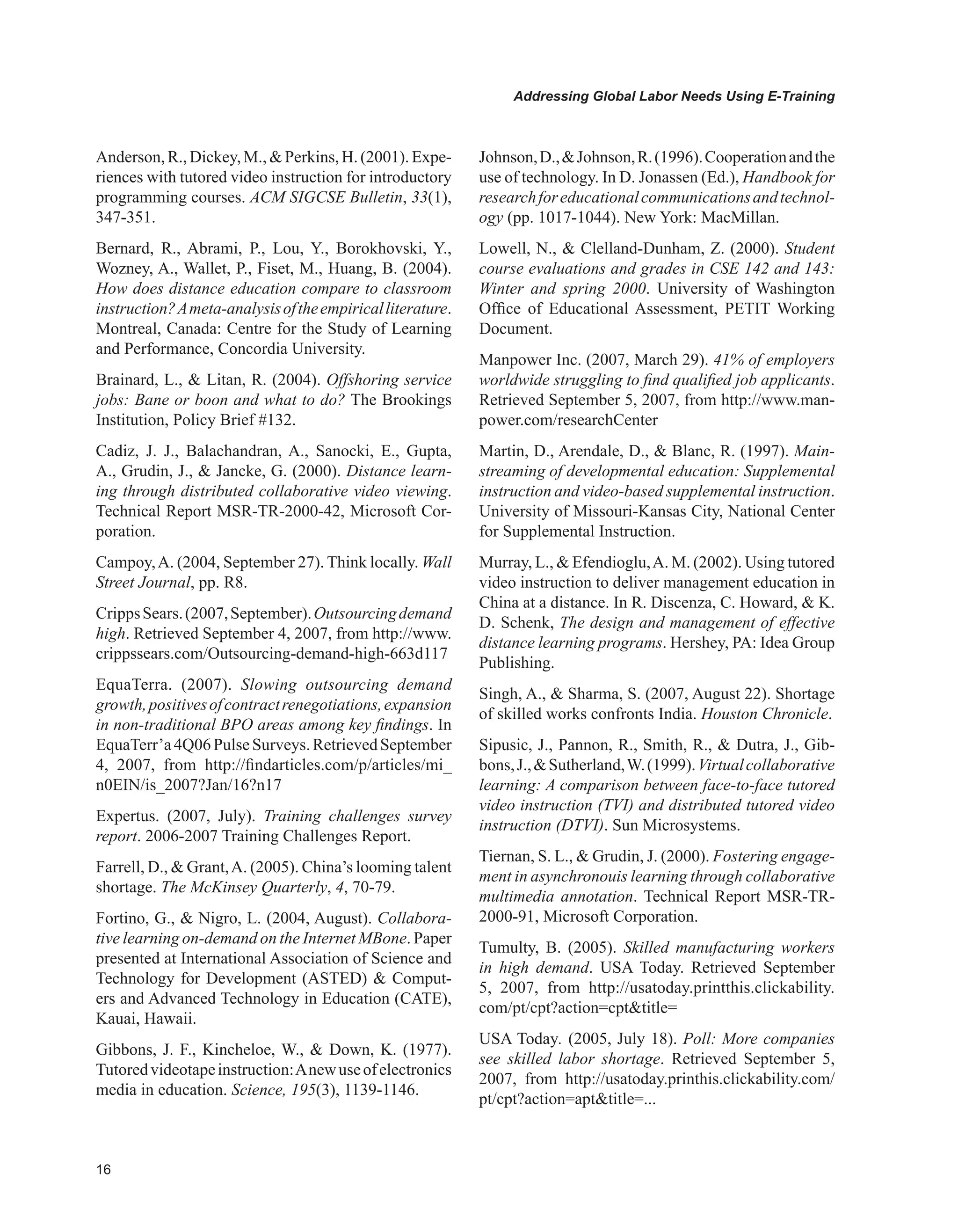 Addressing Global Labor Needs Using E-Training
Anderson,R.,Dickey,M.,Perkins,H.(2001).Expe-
riences with tutored video instruction for introductory
programming courses. ACM SIGCSE Bulletin, 33(1),
347-351.
Bernard, R., Abrami, P., Lou, Y., Borokhovski, Y.,
Wozney, A., Wallet, P., Fiset, M., Huang, B. (2004).
How does distance education compare to classroom
instruction?Ameta-analysisoftheempiricalliterature.
Montreal, Canada: Centre for the Study of Learning
and Performance, Concordia University.
Brainard, L.,  Litan, R. (2004). Offshoring service
jobs: Bane or boon and what to do? The Brookings
Institution, Policy Brief #132.
Cadiz, J. J., Balachandran, A., Sanocki, E., Gupta,
A., Grudin, J.,  Jancke, G. (2000). Distance learn-
ing through distributed collaborative video viewing.
Technical Report MSR-TR-2000-42, Microsoft Cor-
poration.
Campoy,A. (2004, September 27). Think locally. Wall
Street Journal, pp. R8.
CrippsSears.(2007,September).Outsourcingdemand
high. Retrieved September 4, 2007, from http://www.
crippssears.com/Outsourcing-demand-high-663d117
EquaTerra. (2007). Slowing outsourcing demand
growth,positivesofcontractrenegotiations,expansion
in non-traditional BPO areas among key findings. In
EquaTerr’a4Q06PulseSurveys.RetrievedSeptember
4, 2007, from http://findarticles.com/p/articles/mi_
n0EIN/is_2007?Jan/16?n17
Expertus. (2007, July). Training challenges survey
report. 2006-2007 Training Challenges Report.
Farrell, D.,  Grant,A. (2005). China’s looming talent
shortage. The McKinsey Quarterly, 4, 70-79.
Fortino, G.,  Nigro, L. (2004, August). Collabora-
tive learning on-demand on the Internet MBone. Paper
presented at International Association of Science and
Technology for Development (ASTED)  Comput-
ers and Advanced Technology in Education (CATE),
Kauai, Hawaii.
Gibbons, J. F., Kincheloe, W.,  Down, K. (1977).
Tutoredvideotapeinstruction:Anewuseofelectronics
media in education. Science, 195(3), 1139-1146.
Johnson,D.,Johnson,R.(1996).Cooperationandthe
use of technology. In D. Jonassen (Ed.), Handbook for
researchforeducationalcommunicationsandtechnol-
ogy (pp. 1017-1044). New York: MacMillan.
Lowell, N.,  Clelland-Dunham, Z. (2000). Student
course evaluations and grades in CSE 142 and 143:
Winter and spring 2000. University of Washington
Office of Educational Assessment, PETIT Working
Document.
Manpower Inc. (2007, March 29). 41% of employers
worldwide struggling to find qualified job applicants.
Retrieved September 5, 2007, from http://www.man-
power.com/researchCenter
Martin, D., Arendale, D.,  Blanc, R. (1997). Main-
streaming of developmental education: Supplemental
instruction and video-based supplemental instruction.
University of Missouri-Kansas City, National Center
for Supplemental Instruction.
Murray, L.,  Efendioglu,A. M. (2002). Using tutored
video instruction to deliver management education in
China at a distance. In R. Discenza, C. Howard,  K.
D. Schenk, The design and management of effective
distance learning programs. Hershey, PA: Idea Group
Publishing.
Singh, A.,  Sharma, S. (2007, August 22). Shortage
of skilled works confronts India. Houston Chronicle.
Sipusic, J., Pannon, R., Smith, R.,  Dutra, J., Gib-
bons,J.,Sutherland,W.(1999).Virtualcollaborative
learning: A comparison between face-to-face tutored
video instruction (TVI) and distributed tutored video
instruction (DTVI). Sun Microsystems.
Tiernan, S. L.,  Grudin, J. (2000). Fostering engage-
ment in asynchronouis learning through collaborative
multimedia annotation. Technical Report MSR-TR-
2000-91, Microsoft Corporation.
Tumulty, B. (2005). Skilled manufacturing workers
in high demand. USA Today. Retrieved September
5, 2007, from http://usatoday.printthis.clickability.
com/pt/cpt?action=cpttitle=
USA Today. (2005, July 18). Poll: More companies
see skilled labor shortage. Retrieved September 5,
2007, from http://usatoday.printhis.clickability.com/
pt/cpt?action=apttitle=...
 