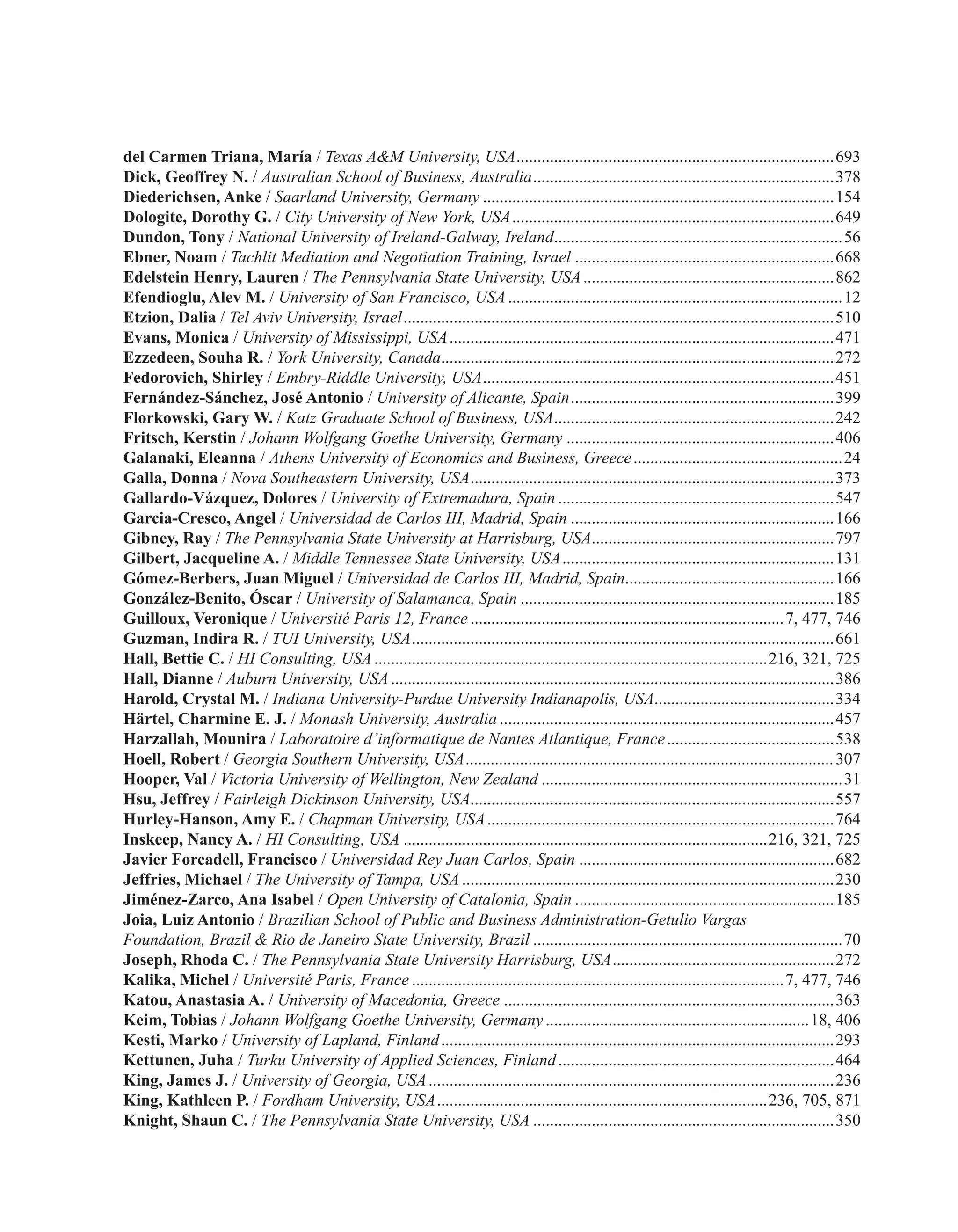 del Carmen Triana, María / Texas A&M University, USA.............................................................................693
Dick, Geoffrey N. / Australian School of Business, Australia.........................................................................378
Diederichsen, Anke / Saarland University, Germany.....................................................................................154
Dologite, Dorothy G. / City University of New York, USA..............................................................................649
Dundon, Tony / National University of Ireland-Galway, Ireland......................................................................56
Ebner, Noam / Tachlit Mediation and Negotiation Training, Israel...............................................................668
Edelstein Henry, Lauren / The Pennsylvania State University, USA.............................................................862
Efendioglu, Alev M. / University of San Francisco, USA.................................................................................12
Etzion, Dalia / Tel Aviv University, Israel........................................................................................................510
Evans, Monica / University of Mississippi, USA.............................................................................................471
Ezzedeen, Souha R. / York University, Canada...............................................................................................272
Fedorovich, Shirley / Embry-Riddle University, USA.....................................................................................451
Fernández-Sánchez, José Antonio / University of Alicante, Spain................................................................399
Florkowski, Gary W. / Katz Graduate School of Business, USA....................................................................242
Fritsch, Kerstin / Johann Wolfgang Goethe University, Germany.................................................................406
Galanaki, Eleanna / Athens University of Economics and Business, Greece...................................................24
Galla, Donna / Nova Southeastern University, USA........................................................................................373
Gallardo-Vázquez, Dolores / University of Extremadura, Spain...................................................................547
Garcia-Cresco, Angel / Universidad de Carlos III, Madrid, Spain................................................................166
Gibney, Ray / The Pennsylvania State University at Harrisburg, USA...........................................................797
Gilbert, Jacqueline A. / Middle Tennessee State University, USA..................................................................131
Gómez-Berbers, Juan Miguel / Universidad de Carlos III, Madrid, Spain...................................................166
González-Benito, Óscar / University of Salamanca, Spain............................................................................185
Guilloux, Veronique / Université Paris 12, France............................................................................7, 477, 746
Guzman, Indira R. / TUI University, USA......................................................................................................661
Hall, Bettie C. / HI Consulting, USA...............................................................................................216, 321, 725
Hall, Dianne / Auburn University, USA...........................................................................................................386
Harold, Crystal M. / Indiana University-Purdue University Indianapolis, USA............................................334
Härtel, Charmine E. J. / Monash University, Australia.................................................................................457
Harzallah, Mounira / Laboratoire d’informatique de Nantes Atlantique, France.........................................538
Hoell, Robert / Georgia Southern University, USA.........................................................................................307
Hooper, Val / Victoria University of Wellington, New Zealand.........................................................................31
Hsu, Jeffrey / Fairleigh Dickinson University, USA.......................................................................................557
Hurley-Hanson, Amy E. / Chapman University, USA....................................................................................764
Inskeep, Nancy A. / HI Consulting, USA........................................................................................216, 321, 725
Javier Forcadell, Francisco / Universidad Rey Juan Carlos, Spain..............................................................682
Jeffries, Michael / The University of Tampa, USA..........................................................................................230
Jiménez-Zarco, Ana Isabel / Open University of Catalonia, Spain...............................................................185
Joia, Luiz Antonio / Brazilian School of Public and Business Administration-Getulio Vargas
Foundation, Brazil & Rio de Janeiro State University, Brazil...........................................................................70
Joseph, Rhoda C. / The Pennsylvania State University Harrisburg, USA......................................................272
Kalika, Michel / Université Paris, France..........................................................................................7, 477, 746
Katou, Anastasia A. / University of Macedonia, Greece................................................................................363
Keim, Tobias / Johann Wolfgang Goethe University, Germany................................................................18, 406
Kesti, Marko / University of Lapland, Finland...............................................................................................293
Kettunen, Juha / Turku University of Applied Sciences, Finland...................................................................464
King, James J. / University of Georgia, USA..................................................................................................236
King, Kathleen P. / Fordham University, USA................................................................................236, 705, 871
Knight, Shaun C. / The Pennsylvania State University, USA.........................................................................350
 