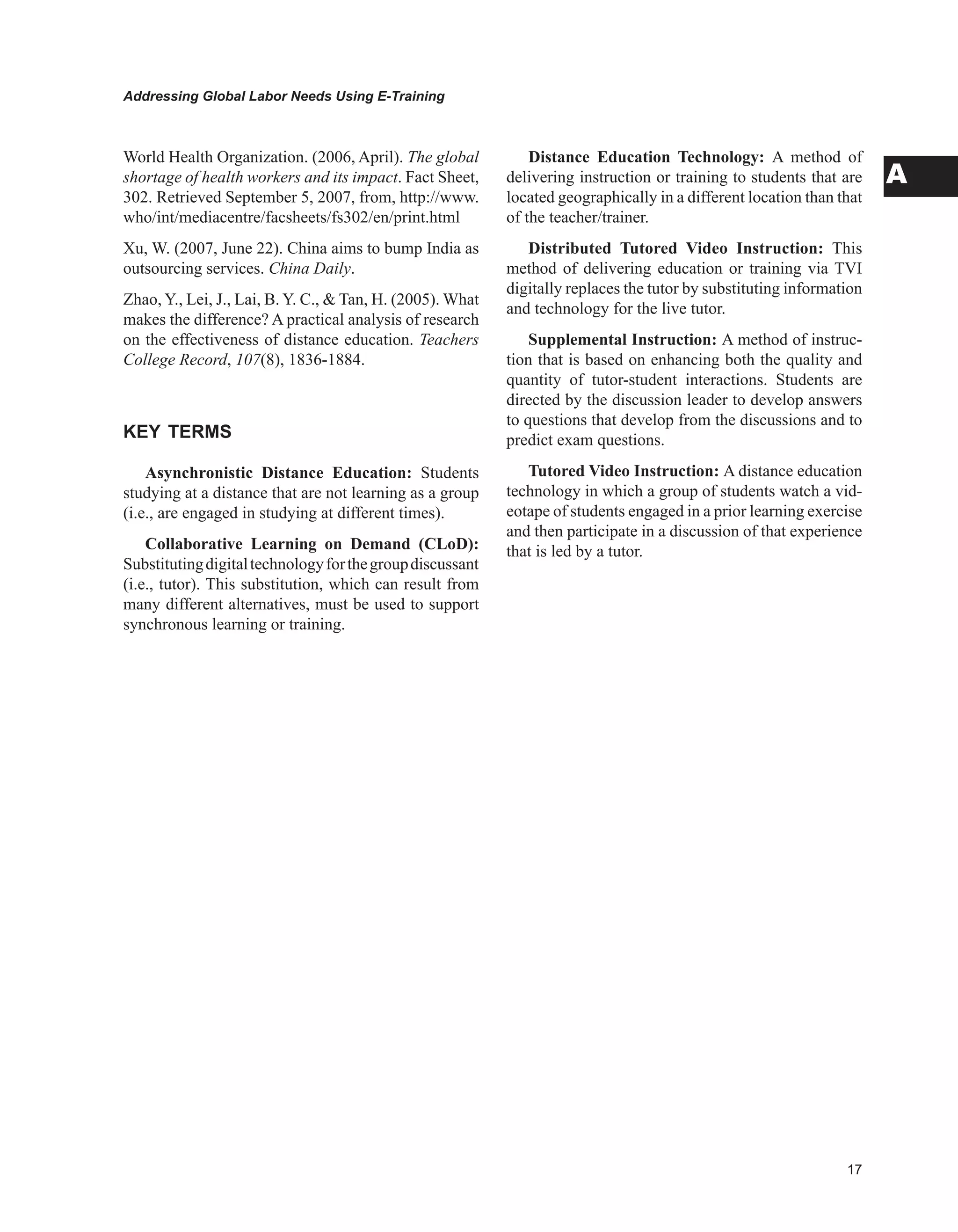 Addressing Global Labor Needs Using E-Training
A
World Health Organization. (2006, April). The global
shortage of health workers and its impact. Fact Sheet,
302. Retrieved September 5, 2007, from, http://www.
who/int/mediacentre/facsheets/fs302/en/print.html
Xu, W. (2007, June 22). China aims to bump India as
outsourcing services. China Daily.
Zhao, Y., Lei, J., Lai, B. Y. C.,  Tan, H. (2005). What
makes the difference? A practical analysis of research
on the effectiveness of distance education. Teachers
College Record, 107(8), 1836-1884.
KEY TERMS
Asynchronistic Distance Education: Students
studying at a distance that are not learning as a group
(i.e., are engaged in studying at different times).
Collaborative Learning on Demand (CLoD):
Substitutingdigitaltechnologyforthegroupdiscussant
(i.e., tutor). This substitution, which can result from
many different alternatives, must be used to support
synchronous learning or training.
Distance Education Technology: A method of
delivering instruction or training to students that are
located geographically in a different location than that
of the teacher/trainer.
Distributed Tutored Video Instruction: This
method of delivering education or training via TVI
digitally replaces the tutor by substituting information
and technology for the live tutor.
Supplemental Instruction: A method of instruc-
tion that is based on enhancing both the quality and
quantity of tutor-student interactions. Students are
directed by the discussion leader to develop answers
to questions that develop from the discussions and to
predict exam questions.
Tutored Video Instruction: A distance education
technology in which a group of students watch a vid-
eotape of students engaged in a prior learning exercise
and then participate in a discussion of that experience
that is led by a tutor.
 