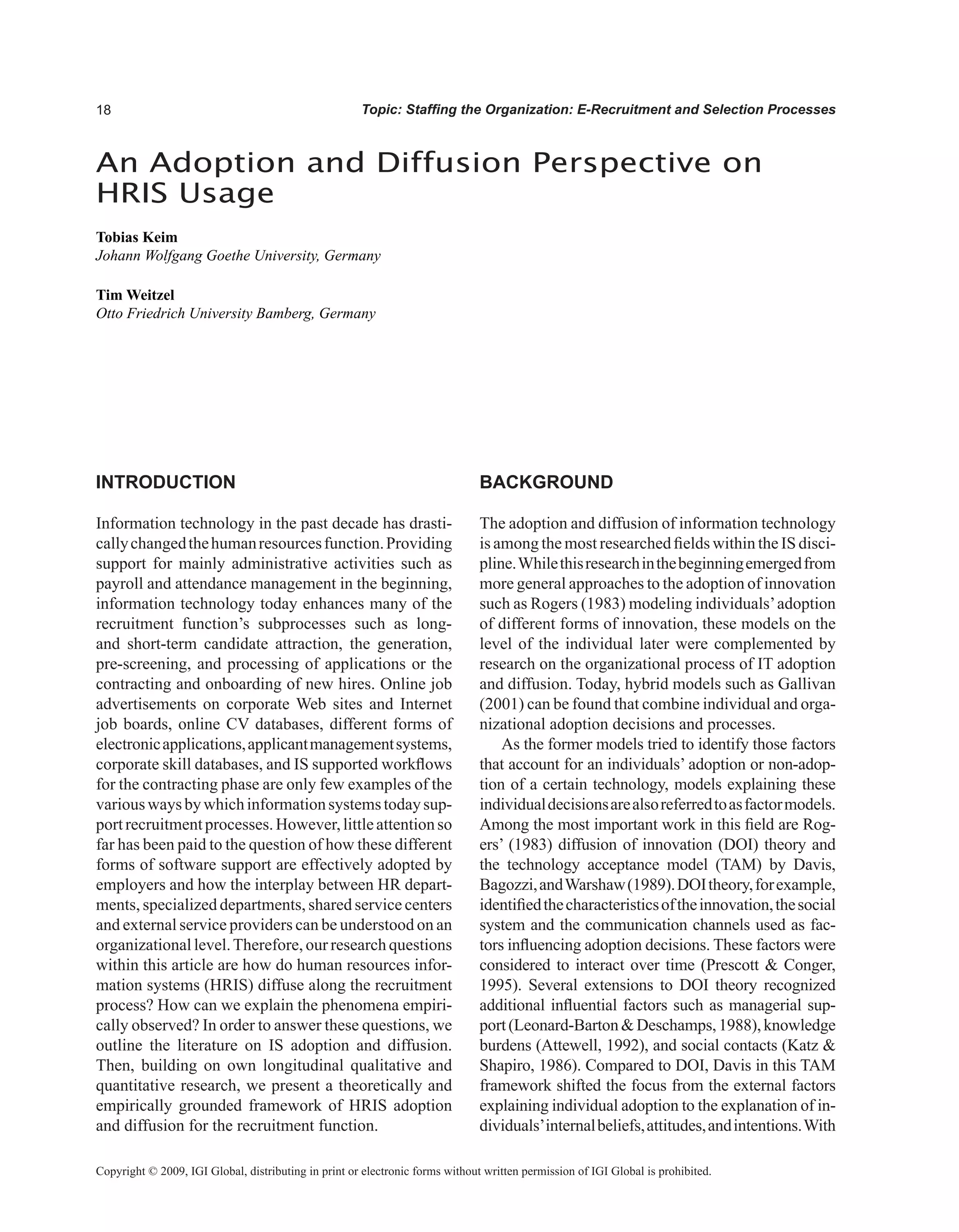Topic: Staffing the Organization: E-Recruitment and Selection Processes
INTRODUCTION
Information technology in the past decade has drasti-
callychangedthehumanresourcesfunction.Providing
support for mainly administrative activities such as
payroll and attendance management in the beginning,
information technology today enhances many of the
recruitment function’s subprocesses such as long-
and short-term candidate attraction, the generation,
pre-screening, and processing of applications or the
contracting and onboarding of new hires. Online job
advertisements on corporate Web sites and Internet
job boards, online CV databases, different forms of
electronicapplications,applicantmanagementsystems,
corporate skill databases, and IS supported workflows
for the contracting phase are only few examples of the
variouswaysbywhichinformationsystemstodaysup-
portrecruitmentprocesses.However,littleattentionso
far has been paid to the question of how these different
forms of software support are effectively adopted by
employers and how the interplay between HR depart-
ments, specialized departments, shared service centers
and external service providers can be understood on an
organizational level.Therefore, our research questions
within this article are how do human resources infor-
mation systems (HRIS) diffuse along the recruitment
process? How can we explain the phenomena empiri-
cally observed? In order to answer these questions, we
outline the literature on IS adoption and diffusion.
Then, building on own longitudinal qualitative and
quantitative research, we present a theoretically and
empirically grounded framework of HRIS adoption
and diffusion for the recruitment function.
BACKGROUND
The adoption and diffusion of information technology
is among the most researched fields within the IS disci-
pline.Whilethisresearchinthebeginningemergedfrom
more general approaches to the adoption of innovation
such as Rogers (1983) modeling individuals’adoption
of different forms of innovation, these models on the
level of the individual later were complemented by
research on the organizational process of IT adoption
and diffusion. Today, hybrid models such as Gallivan
(2001) can be found that combine individual and orga-
nizational adoption decisions and processes.
As the former models tried to identify those factors
that account for an individuals’ adoption or non-adop-
tion of a certain technology, models explaining these
individualdecisionsarealsoreferredtoasfactormodels.
Among the most important work in this field are Rog-
ers’ (1983) diffusion of innovation (DOI) theory and
the technology acceptance model (TAM) by Davis,
Bagozzi,andWarshaw(1989).DOItheory,forexample,
identifiedthecharacteristicsoftheinnovation,thesocial
system and the communication channels used as fac-
tors influencing adoption decisions. These factors were
considered to interact over time (Prescott  Conger,
1995). Several extensions to DOI theory recognized
additional influential factors such as managerial sup-
port(Leonard-BartonDeschamps,1988),knowledge
burdens (Attewell, 1992), and social contacts (Katz 
Shapiro, 1986). Compared to DOI, Davis in this TAM
framework shifted the focus from the external factors
explaining individual adoption to the explanation of in-
dividuals’internalbeliefs,attitudes,andintentions.With
An Adoption and Diffusion Perspective on
HRIS Usage
Tobias Keim
Johann Wolfgang Goethe University, Germany
Tim Weitzel
Otto Friedrich University Bamberg, Germany
Copyright © 2009, IGI Global, distributing in print or electronic forms without written permission of IGI Global is prohibited.
 