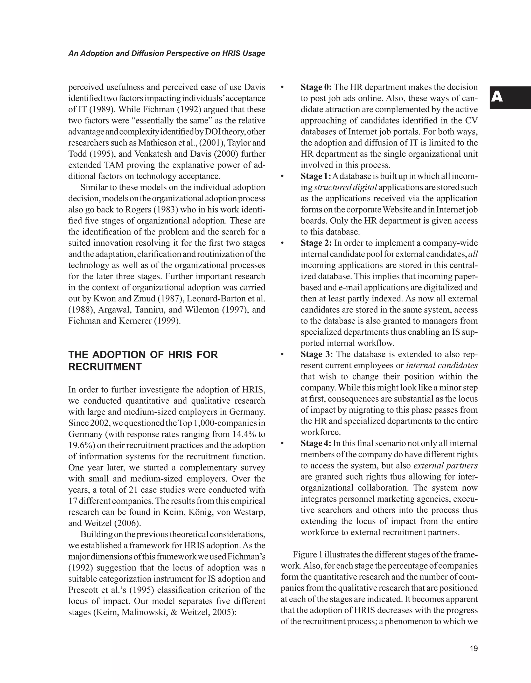 An Adoption and Diffusion Perspective on HRIS Usage
A
perceived usefulness and perceived ease of use Davis
identifiedtwofactorsimpactingindividuals’acceptance
of IT (1989). While Fichman (1992) argued that these
two factors were “essentially the same” as the relative
advantageandcomplexityidentifiedbyDOItheory,other
researchers such as Mathieson et al., (2001), Taylor and
Todd (1995), and Venkatesh and Davis (2000) further
extended TAM proving the explanative power of ad-
ditional factors on technology acceptance.
Similar to these models on the individual adoption
decision,modelsontheorganizationaladoptionprocess
also go back to Rogers (1983) who in his work identi-
fied five stages of organizational adoption. These are
the identification of the problem and the search for a
suited innovation resolving it for the first two stages
andtheadaptation,clarificationandroutinizationofthe
technology as well as of the organizational processes
for the later three stages. Further important research
in the context of organizational adoption was carried
out by Kwon and Zmud (1987), Leonard-Barton et al.
(1988), Argawal, Tanniru, and Wilemon (1997), and
Fichman and Kernerer (1999).
THE ADOPTION OF HRIS FOR
RECRUITMENT
In order to further investigate the adoption of HRIS,
we conducted quantitative and qualitative research
with large and medium-sized employers in Germany.
Since2002,wequestionedtheTop1,000-companiesin
Germany (with response rates ranging from 14.4% to
19.6%) on their recruitment practices and the adoption
of information systems for the recruitment function.
One year later, we started a complementary survey
with small and medium-sized employers. Over the
years, a total of 21 case studies were conducted with
17differentcompanies.Theresultsfromthisempirical
research can be found in Keim, König, von Westarp,
and Weitzel (2006).
Buildingontheprevioustheoreticalconsiderations,
we established a framework for HRIS adoption.As the
majordimensionsofthisframeworkweusedFichman’s
(1992) suggestion that the locus of adoption was a
suitable categorization instrument for IS adoption and
Prescott et al.’s (1995) classification criterion of the
locus of impact. Our model separates five different
stages (Keim, Malinowski,  Weitzel, 2005):
• Stage 0: The HR department makes the decision
to post job ads online. Also, these ways of can-
didate attraction are complemented by the active
approaching of candidates identified in the CV
databases of Internet job portals. For both ways,
the adoption and diffusion of IT is limited to the
HR department as the single organizational unit
involved in this process.
• Stage1:Adatabaseisbuiltupinwhichallincom-
ingstructureddigitalapplicationsarestoredsuch
as the applications received via the application
formsonthecorporateWebsiteandinInternetjob
boards. Only the HR department is given access
to this database.
• Stage 2: In order to implement a company-wide
internalcandidatepoolforexternalcandidates,all
incoming applications are stored in this central-
ized database. This implies that incoming paper-
based and e-mail applications are digitalized and
then at least partly indexed. As now all external
candidates are stored in the same system, access
to the database is also granted to managers from
specialized departments thus enabling an IS sup-
ported internal workflow.
• Stage 3: The database is extended to also rep-
resent current employees or internal candidates
that wish to change their position within the
company.While this might look like a minor step
at first, consequences are substantial as the locus
of impact by migrating to this phase passes from
the HR and specialized departments to the entire
workforce.
• Stage 4: In this final scenario not only all internal
members of the company do have different rights
to access the system, but also external partners
are granted such rights thus allowing for inter-
organizational collaboration. The system now
integrates personnel marketing agencies, execu-
tive searchers and others into the process thus
extending the locus of impact from the entire
workforce to external recruitment partners.
Figure1illustratesthedifferentstagesoftheframe-
work.Also,foreachstagethepercentageofcompanies
form the quantitative research and the number of com-
panies from the qualitative research that are positioned
at each of the stages are indicated. It becomes apparent
that the adoption of HRIS decreases with the progress
of the recruitment process; a phenomenon to which we
 