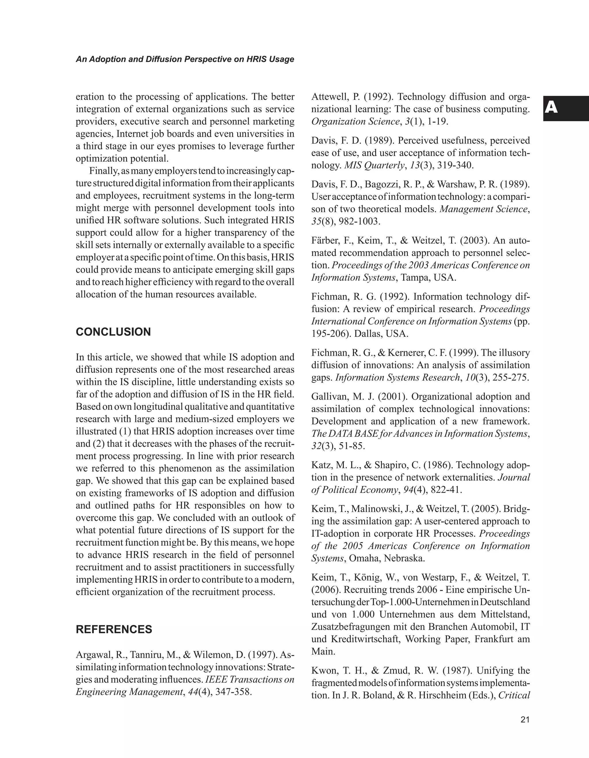 An Adoption and Diffusion Perspective on HRIS Usage
A
eration to the processing of applications. The better
integration of external organizations such as service
providers, executive search and personnel marketing
agencies, Internet job boards and even universities in
a third stage in our eyes promises to leverage further
optimization potential.
Finally,asmanyemployerstendtoincreasinglycap-
turestructureddigitalinformationfromtheirapplicants
and employees, recruitment systems in the long-term
might merge with personnel development tools into
unified HR software solutions. Such integrated HRIS
support could allow for a higher transparency of the
skill sets internally or externally available to a specific
employerataspecificpointoftime.Onthisbasis,HRIS
could provide means to anticipate emerging skill gaps
andtoreachhigherefficiencywithregardtotheoverall
allocation of the human resources available.
CONCLUSION
In this article, we showed that while IS adoption and
diffusion represents one of the most researched areas
within the IS discipline, little understanding exists so
far of the adoption and diffusion of IS in the HR field.
Basedonownlongitudinalqualitativeandquantitative
research with large and medium-sized employers we
illustrated (1) that HRIS adoption increases over time
and (2) that it decreases with the phases of the recruit-
ment process progressing. In line with prior research
we referred to this phenomenon as the assimilation
gap. We showed that this gap can be explained based
on existing frameworks of IS adoption and diffusion
and outlined paths for HR responsibles on how to
overcome this gap. We concluded with an outlook of
what potential future directions of IS support for the
recruitment function might be. By this means, we hope
to advance HRIS research in the field of personnel
recruitment and to assist practitioners in successfully
implementingHRISinordertocontributetoamodern,
efficient organization of the recruitment process.
REFERENCES
Argawal, R., Tanniru, M.,  Wilemon, D. (1997). As-
similatinginformationtechnologyinnovations:Strate-
gies and moderating influences. IEEE Transactions on
Engineering Management, 44(4), 347-358.
Attewell, P. (1992). Technology diffusion and orga-
nizational learning: The case of business computing.
Organization Science, 3(1), 1-19.
Davis, F. D. (1989). Perceived usefulness, perceived
ease of use, and user acceptance of information tech-
nology. MIS Quarterly, 13(3), 319-340.
Davis, F. D., Bagozzi, R. P.,  Warshaw, P. R. (1989).
Useracceptanceofinformationtechnology:acompari-
son of two theoretical models. Management Science,
35(8), 982-1003.
Färber, F., Keim, T.,  Weitzel, T. (2003). An auto-
mated recommendation approach to personnel selec-
tion. Proceedings of the 2003Americas Conference on
Information Systems, Tampa, USA.
Fichman, R. G. (1992). Information technology dif-
fusion: A review of empirical research. Proceedings
International Conference on Information Systems (pp.
195-206). Dallas, USA.
Fichman, R. G.,  Kernerer, C. F. (1999). The illusory
diffusion of innovations: An analysis of assimilation
gaps. Information Systems Research, 10(3), 255-275.
Gallivan, M. J. (2001). Organizational adoption and
assimilation of complex technological innovations:
Development and application of a new framework.
The DATABASE forAdvances in Information Systems,
32(3), 51-85.
Katz, M. L.,  Shapiro, C. (1986). Technology adop-
tion in the presence of network externalities. Journal
of Political Economy, 94(4), 822-41.
Keim, T., Malinowski, J.,  Weitzel, T. (2005). Bridg-
ing the assimilation gap: A user-centered approach to
IT-adoption in corporate HR Processes. Proceedings
of the 2005 Americas Conference on Information
Systems, Omaha, Nebraska.
Keim, T., König, W., von Westarp, F.,  Weitzel, T.
(2006). Recruiting trends 2006 - Eine empirische Un-
tersuchungderTop-1.000-UnternehmeninDeutschland
und von 1.000 Unternehmen aus dem Mittelstand,
Zusatzbefragungen mit den Branchen Automobil, IT
und Kreditwirtschaft, Working Paper, Frankfurt am
Main.
Kwon, T. H.,  Zmud, R. W. (1987). Unifying the
fragmentedmodelsofinformationsystemsimplementa-
tion. In J. R. Boland,  R. Hirschheim (Eds.), Critical
 