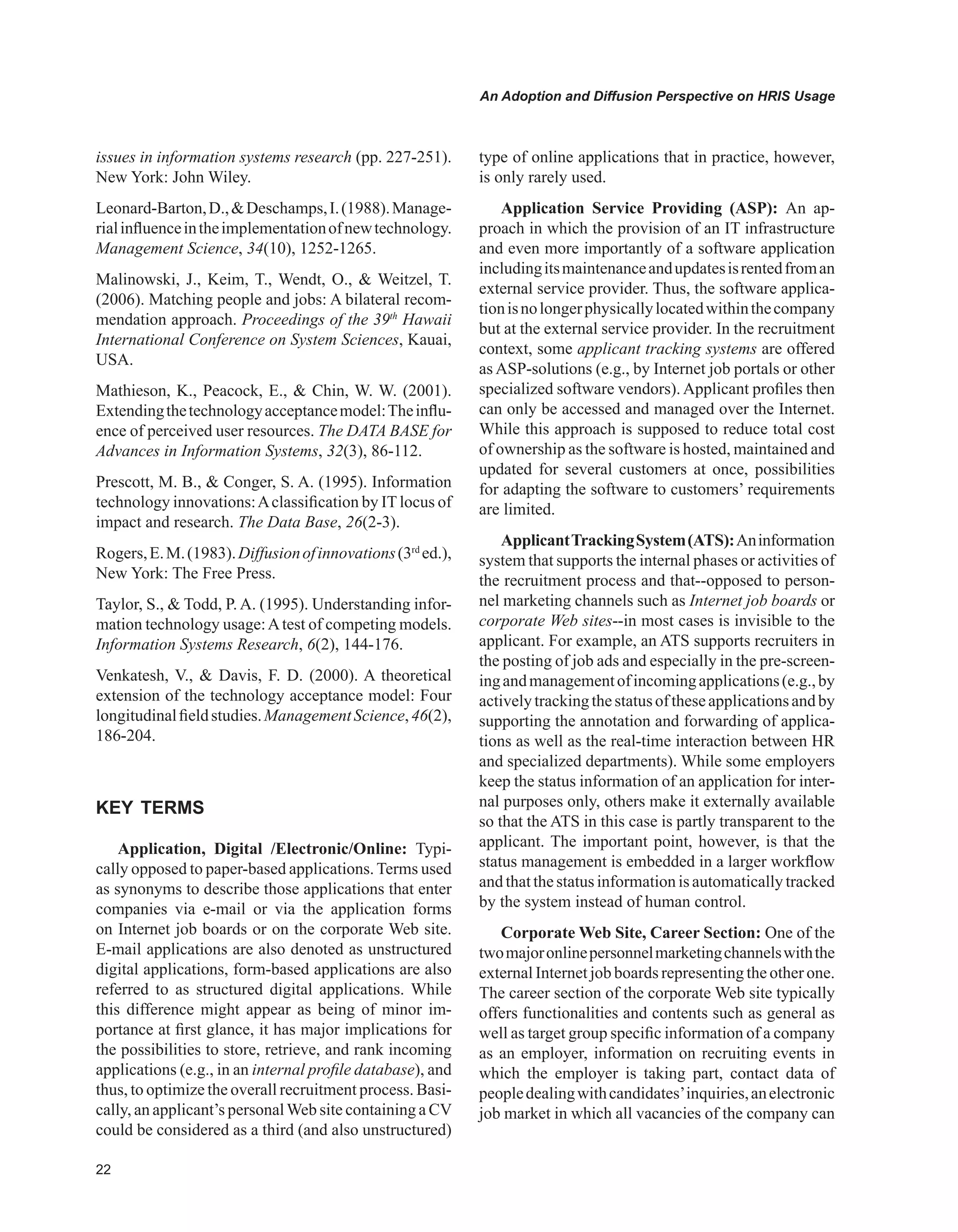 An Adoption and Diffusion Perspective on HRIS Usage
issues in information systems research (pp. 227-251).
New York: John Wiley.
Leonard-Barton,D.,Deschamps,I.(1988).Manage-
rialinfluenceintheimplementationofnewtechnology.
Management Science, 34(10), 1252-1265.
Malinowski, J., Keim, T., Wendt, O.,  Weitzel, T.
(2006). Matching people and jobs: A bilateral recom-
mendation approach. Proceedings of the 39th
Hawaii
International Conference on System Sciences, Kauai,
USA.
Mathieson, K., Peacock, E.,  Chin, W. W. (2001).
Extendingthetechnologyacceptancemodel:Theinflu-
ence of perceived user resources. The DATA BASE for
Advances in Information Systems, 32(3), 86-112.
Prescott, M. B.,  Conger, S. A. (1995). Information
technology innovations:Aclassification by IT locus of
impact and research. The Data Base, 26(2-3).
Rogers,E.M.(1983).Diffusionofinnovations(3rd
ed.),
New York: The Free Press.
Taylor, S.,  Todd, P. A. (1995). Understanding infor-
mation technology usage:Atest of competing models.
Information Systems Research, 6(2), 144-176.
Venkatesh, V.,  Davis, F. D. (2000). A theoretical
extension of the technology acceptance model: Four
longitudinalfieldstudies.ManagementScience,46(2),
186-204.
KEY TERMS
Application, Digital /Electronic/Online: Typi-
cally opposed to paper-based applications. Terms used
as synonyms to describe those applications that enter
companies via e-mail or via the application forms
on Internet job boards or on the corporate Web site.
E-mail applications are also denoted as unstructured
digital applications, form-based applications are also
referred to as structured digital applications. While
this difference might appear as being of minor im-
portance at first glance, it has major implications for
the possibilities to store, retrieve, and rank incoming
applications (e.g., in an internal profile database), and
thus, to optimize the overall recruitment process. Basi-
cally, an applicant’s personalWeb site containing a CV
could be considered as a third (and also unstructured)
type of online applications that in practice, however,
is only rarely used.
Application Service Providing (ASP): An ap-
proach in which the provision of an IT infrastructure
and even more importantly of a software application
includingitsmaintenanceandupdatesisrentedfroman
external service provider. Thus, the software applica-
tionisnolongerphysicallylocatedwithinthecompany
but at the external service provider. In the recruitment
context, some applicant tracking systems are offered
as ASP-solutions (e.g., by Internet job portals or other
specialized software vendors). Applicant profiles then
can only be accessed and managed over the Internet.
While this approach is supposed to reduce total cost
of ownership as the software is hosted, maintained and
updated for several customers at once, possibilities
for adapting the software to customers’ requirements
are limited.
ApplicantTrackingSystem(ATS):Aninformation
system that supports the internal phases or activities of
the recruitment process and that--opposed to person-
nel marketing channels such as Internet job boards or
corporate Web sites--in most cases is invisible to the
applicant. For example, an ATS supports recruiters in
the posting of job ads and especially in the pre-screen-
ingandmanagementofincomingapplications(e.g.,by
activelytrackingthestatusoftheseapplicationsandby
supporting the annotation and forwarding of applica-
tions as well as the real-time interaction between HR
and specialized departments). While some employers
keep the status information of an application for inter-
nal purposes only, others make it externally available
so that the ATS in this case is partly transparent to the
applicant. The important point, however, is that the
status management is embedded in a larger workflow
and thatthe status informationis automaticallytracked
by the system instead of human control.
Corporate Web Site, Career Section: One of the
twomajoronlinepersonnelmarketingchannelswiththe
external Internet job boards representing the other one.
The career section of the corporate Web site typically
offers functionalities and contents such as general as
well as target group specific information of a company
as an employer, information on recruiting events in
which the employer is taking part, contact data of
peopledealingwithcandidates’inquiries,anelectronic
job market in which all vacancies of the company can
 