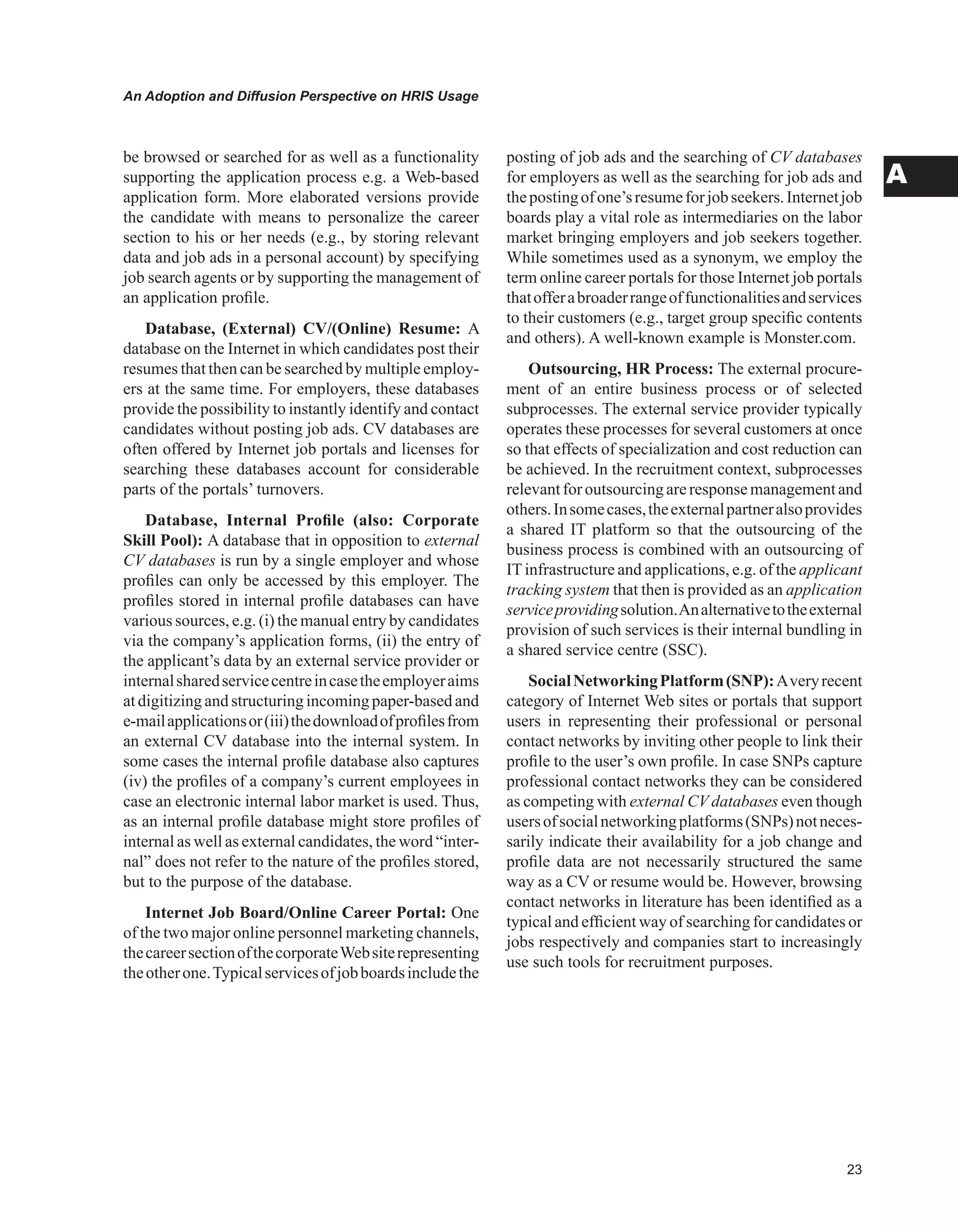 An Adoption and Diffusion Perspective on HRIS Usage
A
be browsed or searched for as well as a functionality
supporting the application process e.g. a Web-based
application form. More elaborated versions provide
the candidate with means to personalize the career
section to his or her needs (e.g., by storing relevant
data and job ads in a personal account) by specifying
job search agents or by supporting the management of
an application profile.
Database, (External) CV/(Online) Resume: A
database on the Internet in which candidates post their
resumes that then can be searched by multiple employ-
ers at the same time. For employers, these databases
provide the possibility to instantly identify and contact
candidates without posting job ads. CV databases are
often offered by Internet job portals and licenses for
searching these databases account for considerable
parts of the portals’ turnovers.
Database, Internal Profile (also: Corporate
Skill Pool): A database that in opposition to external
CV databases is run by a single employer and whose
profiles can only be accessed by this employer. The
profiles stored in internal profile databases can have
various sources, e.g. (i) the manual entry by candidates
via the company’s application forms, (ii) the entry of
the applicant’s data by an external service provider or
internalsharedservicecentreincasetheemployeraims
at digitizing and structuring incoming paper-based and
e-mailapplicationsor(iii)thedownloadofprofilesfrom
an external CV database into the internal system. In
some cases the internal profile database also captures
(iv) the profiles of a company’s current employees in
case an electronic internal labor market is used. Thus,
as an internal profile database might store profiles of
internal as well as external candidates, the word “inter-
nal” does not refer to the nature of the profiles stored,
but to the purpose of the database.
Internet Job Board/Online Career Portal: One
of the two major online personnel marketing channels,
thecareersectionofthecorporateWebsiterepresenting
theotherone.Typicalservicesofjobboardsincludethe
posting of job ads and the searching of CV databases
for employers as well as the searching for job ads and
thepostingofone’sresumeforjobseekers.Internetjob
boards play a vital role as intermediaries on the labor
market bringing employers and job seekers together.
While sometimes used as a synonym, we employ the
term online career portals for those Internet job portals
thatofferabroaderrangeoffunctionalitiesandservices
to their customers (e.g., target group specific contents
and others). A well-known example is Monster.com.
Outsourcing, HR Process: The external procure-
ment of an entire business process or of selected
subprocesses. The external service provider typically
operates these processes for several customers at once
so that effects of specialization and cost reduction can
be achieved. In the recruitment context, subprocesses
relevantforoutsourcingareresponsemanagementand
others.Insomecases,theexternalpartneralsoprovides
a shared IT platform so that the outsourcing of the
business process is combined with an outsourcing of
ITinfrastructure and applications, e.g. of the applicant
tracking system that then is provided as an application
serviceprovidingsolution.Analternativetotheexternal
provision of such services is their internal bundling in
a shared service centre (SSC).
SocialNetworkingPlatform(SNP):Averyrecent
category of Internet Web sites or portals that support
users in representing their professional or personal
contact networks by inviting other people to link their
profile to the user’s own profile. In case SNPs capture
professional contact networks they can be considered
as competing with external CV databases even though
usersofsocialnetworkingplatforms(SNPs)notneces-
sarily indicate their availability for a job change and
profile data are not necessarily structured the same
way as a CV or resume would be. However, browsing
contact networks in literature has been identified as a
typical and efficient way of searching for candidates or
jobs respectively and companies start to increasingly
use such tools for recruitment purposes.
 