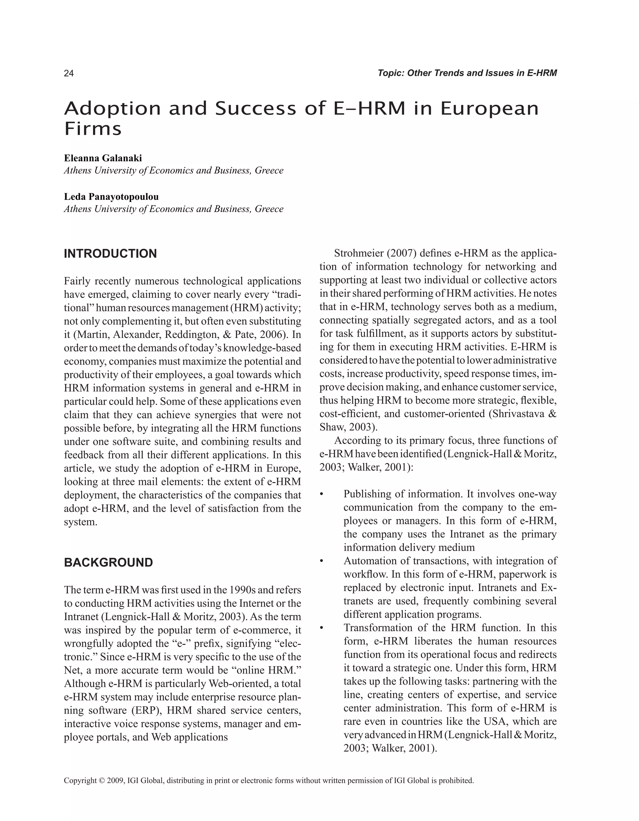 Topic: Other Trends and Issues in E-HRM
INTRODUCTION
Fairly recently numerous technological applications
have emerged, claiming to cover nearly every “tradi-
tional”humanresourcesmanagement(HRM)activity;
not only complementing it, but often even substituting
it (Martin, Alexander, Reddington,  Pate, 2006). In
ordertomeetthedemandsoftoday’sknowledge-based
economy, companies must maximize the potential and
productivity of their employees, a goal towards which
HRM information systems in general and e-HRM in
particular could help. Some of these applications even
claim that they can achieve synergies that were not
possible before, by integrating all the HRM functions
under one software suite, and combining results and
feedback from all their different applications. In this
article, we study the adoption of e-HRM in Europe,
looking at three mail elements: the extent of e-HRM
deployment, the characteristics of the companies that
adopt e-HRM, and the level of satisfaction from the
system.
BACKGROUND
The term e-HRM was first used in the 1990s and refers
to conducting HRM activities using the Internet or the
Intranet (Lengnick-Hall  Moritz, 2003). As the term
was inspired by the popular term of e-commerce, it
wrongfully adopted the “e-” prefix, signifying “elec-
tronic.” Since e-HRM is very specific to the use of the
Net, a more accurate term would be “online HRM.”
Although e-HRM is particularly Web-oriented, a total
e-HRM system may include enterprise resource plan-
ning software (ERP), HRM shared service centers,
interactive voice response systems, manager and em-
ployee portals, and Web applications
Strohmeier (2007) defines e-HRM as the applica-
tion of information technology for networking and
supporting at least two individual or collective actors
in their shared performing of HRM activities. He notes
that in e-HRM, technology serves both as a medium,
connecting spatially segregated actors, and as a tool
for task fulfillment, as it supports actors by substitut-
ing for them in executing HRM activities. E-HRM is
consideredtohavethepotentialtoloweradministrative
costs, increase productivity, speed response times, im-
prove decision making, and enhance customer service,
thus helping HRM to become more strategic, flexible,
cost-efficient, and customer-oriented (Shrivastava 
Shaw, 2003).
According to its primary focus, three functions of
e-HRMhavebeenidentified(Lengnick-HallMoritz,
2003; Walker, 2001):
• Publishing of information. It involves one-way
communication from the company to the em-
ployees or managers. In this form of e-HRM,
the company uses the Intranet as the primary
information delivery medium
• Automation of transactions, with integration of
workflow. In this form of e-HRM, paperwork is
replaced by electronic input. Intranets and Ex-
tranets are used, frequently combining several
different application programs.
• Transformation of the HRΜ function. In this
form, e-HRM liberates the human resources
function from its operational focus and redirects
it toward a strategic one. Under this form, HRM
takes up the following tasks: partnering with the
line, creating centers of expertise, and service
center administration. This form of e-HRM is
rare even in countries like the USA, which are
veryadvancedinHRM(Lengnick-HallMoritz,
2003; Walker, 2001).
Adoption and Success of E-HRM in European
Firms
Eleanna Galanaki
Athens University of Economics and Business, Greece
Leda Panayotopoulou
Athens University of Economics and Business, Greece
Copyright © 2009, IGI Global, distributing in print or electronic forms without written permission of IGI Global is prohibited.
 