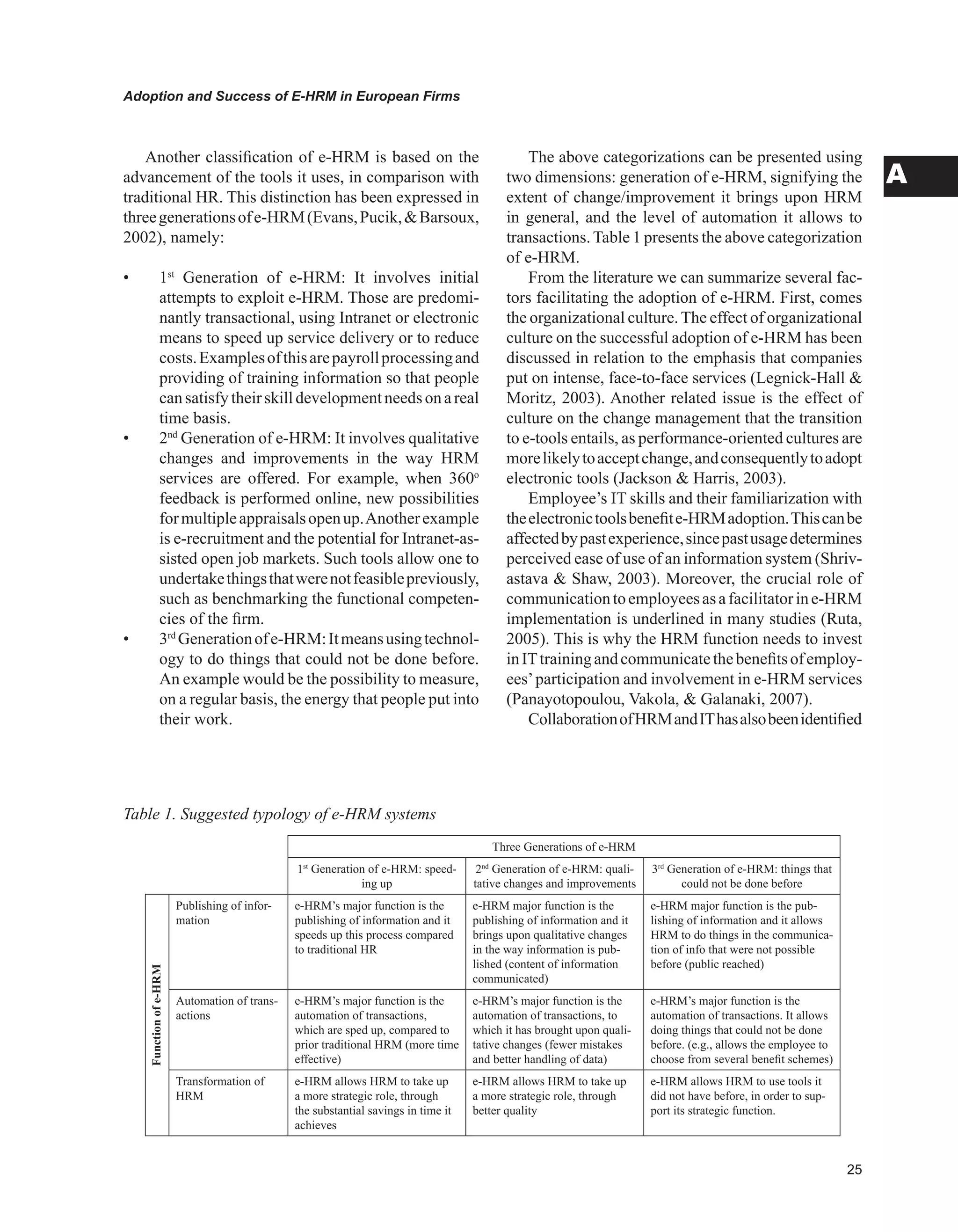 Adoption and Success of E-HRM in European Firms
A
Table 1. Suggested typology of e-HRM systems
Three Generations of e-HRM
1st
Generation of e-HRM: speed-
ing up
2nd
Generation of e-HRM: quali-
tative changes and improvements
3rd
Generation of e-HRM: things that
could not be done before
Functionofe-HRM
Publishing of infor-
mation
e-HRM’s major function is the
publishing of information and it
speeds up this process compared
to traditional HR
e-HRM major function is the
publishing of information and it
brings upon qualitative changes
in the way information is pub-
lished (content of information
communicated)
e-HRM major function is the pub-
lishing of information and it allows
HRM to do things in the communica-
tion of info that were not possible
before (public reached)
Automation of trans-
actions
e-HRM’s major function is the
automation of transactions,
which are sped up, compared to
prior traditional HRM (more time
effective)
e-HRM’s major function is the
automation of transactions, to
which it has brought upon quali-
tative changes (fewer mistakes
and better handling of data)
e-HRM’s major function is the
automation of transactions. It allows
doing things that could not be done
before. (e.g., allows the employee to
choose from several benefit schemes)
Transformation of
HRM
e-HRM allows HRM to take up
a more strategic role, through
the substantial savings in time it
achieves
e-HRM allows HRM to take up
a more strategic role, through
better quality
e-HRM allows HRM to use tools it
did not have before, in order to sup-
port its strategic function.
Another classification of e-HRM is based on the
advancement of the tools it uses, in comparison with
traditional HR. This distinction has been expressed in
threegenerationsofe-HRM(Evans,Pucik,Barsoux,
2002), namely:
• 1st
Generation of e-HRM: It involves initial
attempts to exploit e-HRM. Those are predomi-
nantly transactional, using Intranet or electronic
means to speed up service delivery or to reduce
costs.Examplesofthisarepayrollprocessingand
providing of training information so that people
cansatisfytheirskilldevelopmentneedsonareal
time basis.
• 2nd
Generation of e-HRM: It involves qualitative
changes and improvements in the way HRM
services are offered. For example, when 360o
feedback is performed online, new possibilities
formultipleappraisalsopenup.Anotherexample
is e-recruitment and the potential for Intranet-as-
sisted open job markets. Such tools allow one to
undertakethingsthatwerenotfeasiblepreviously,
such as benchmarking the functional competen-
cies of the firm.
• 3rd
Generationofe-HRM:Itmeansusingtechnol-
ogy to do things that could not be done before.
An example would be the possibility to measure,
on a regular basis, the energy that people put into
their work.
The above categorizations can be presented using
two dimensions: generation of e-HRM, signifying the
extent of change/improvement it brings upon HRM
in general, and the level of automation it allows to
transactions.Table 1 presents the above categorization
of e-HRM.
From the literature we can summarize several fac-
tors facilitating the adoption of e-HRM. First, comes
the organizational culture.The effect of organizational
culture on the successful adoption of e-HRM has been
discussed in relation to the emphasis that companies
put on intense, face-to-face services (Legnick-Hall 
Moritz, 2003). Another related issue is the effect of
culture on the change management that the transition
to e-tools entails, as performance-oriented cultures are
morelikelytoacceptchange,andconsequentlytoadopt
electronic tools (Jackson  Harris, 2003).
Employee’s IT skills and their familiarization with
theelectronictoolsbenefite-HRMadoption.Thiscanbe
affectedbypastexperience,sincepastusagedetermines
perceived ease of use of an information system (Shriv-
astava  Shaw, 2003). Moreover, the crucial role of
communicationtoemployeesasafacilitatorine-HRM
implementation is underlined in many studies (Ruta,
2005). This is why the HRM function needs to invest
inITtrainingandcommunicatethebenefitsofemploy-
ees’participation and involvement in e-HRM services
(Panayotopoulou, Vakola,  Galanaki, 2007).
CollaborationofHRMandIThasalsobeenidentified
 