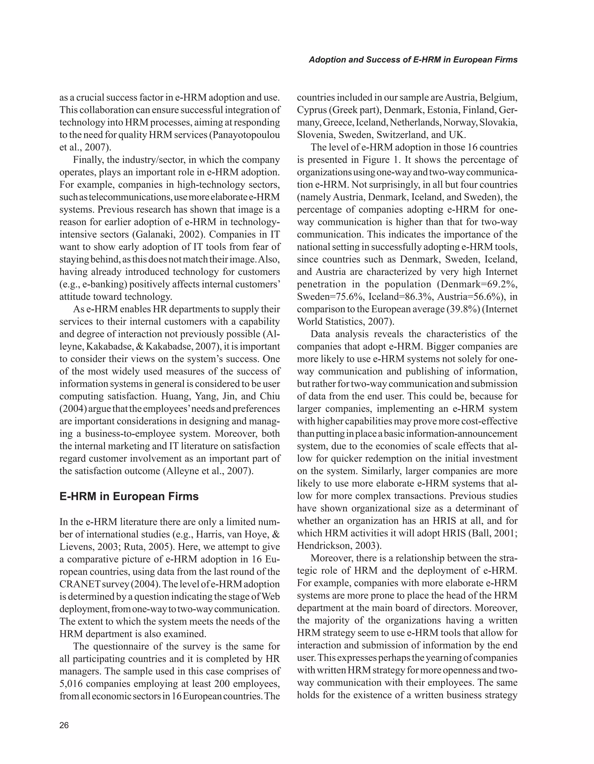 Adoption and Success of E-HRM in European Firms
as a crucial success factor in e-HRM adoption and use.
This collaboration can ensure successful integration of
technology into HRM processes, aiming at responding
to the need for quality HRM services (Panayotopoulou
et al., 2007).
Finally, the industry/sector, in which the company
operates, plays an important role in e-HRM adoption.
For example, companies in high-technology sectors,
suchastelecommunications,usemoreelaboratee-HRM
systems. Previous research has shown that image is a
reason for earlier adoption of e-HRM in technology-
intensive sectors (Galanaki, 2002). Companies in IT
want to show early adoption of IT tools from fear of
stayingbehind,asthisdoesnotmatchtheirimage.Also,
having already introduced technology for customers
(e.g., e-banking) positively affects internal customers’
attitude toward technology.
As e-HRM enables HR departments to supply their
services to their internal customers with a capability
and degree of interaction not previously possible (Al-
leyne, Kakabadse,  Kakabadse, 2007), it is important
to consider their views on the system’s success. One
of the most widely used measures of the success of
information systems in general is considered to be user
computing satisfaction. Huang, Yang, Jin, and Chiu
(2004)arguethattheemployees’needsandpreferences
are important considerations in designing and manag-
ing a business-to-employee system. Moreover, both
the internal marketing and IT literature on satisfaction
regard customer involvement as an important part of
the satisfaction outcome (Alleyne et al., 2007).
E-HRM in European Firms
In the e-HRM literature there are only a limited num-
ber of international studies (e.g., Harris, van Hoye, 
Lievens, 2003; Ruta, 2005). Here, we attempt to give
a comparative picture of e-HRM adoption in 16 Eu-
ropean countries, using data from the last round of the
CRANETsurvey(2004).Thelevelofe-HRMadoption
is determined by a question indicating the stage ofWeb
deployment,fromone-waytotwo-waycommunication.
The extent to which the system meets the needs of the
HRM department is also examined.
The questionnaire of the survey is the same for
all participating countries and it is completed by HR
managers. The sample used in this case comprises of
5,016 companies employing at least 200 employees,
fromalleconomicsectorsin16Europeancountries.The
countries included in our sample areAustria, Belgium,
Cyprus (Greek part), Denmark, Estonia, Finland, Ger-
many,Greece,Iceland,Netherlands,Norway,Slovakia,
Slovenia, Sweden, Switzerland, and UK.
The level of e-HRM adoption in those 16 countries
is presented in Figure 1. It shows the percentage of
organizationsusingone-wayandtwo-waycommunica-
tion e-HRM. Not surprisingly, in all but four countries
(namely Austria, Denmark, Iceland, and Sweden), the
percentage of companies adopting e-HRM for one-
way communication is higher than that for two-way
communication. This indicates the importance of the
national setting in successfully adopting e-HRM tools,
since countries such as Denmark, Sweden, Iceland,
and Austria are characterized by very high Internet
penetration in the population (Denmark=69.2%,
Sweden=75.6%, Iceland=86.3%, Austria=56.6%), in
comparison to the European average (39.8%) (Internet
World Statistics, 2007).
Data analysis reveals the characteristics of the
companies that adopt e-HRM. Bigger companies are
more likely to use e-HRM systems not solely for one-
way communication and publishing of information,
butratherfortwo-waycommunicationandsubmission
of data from the end user. This could be, because for
larger companies, implementing an e-HRM system
with higher capabilitiesmay prove more cost-effective
thanputtinginplaceabasicinformation-announcement
system, due to the economies of scale effects that al-
low for quicker redemption on the initial investment
on the system. Similarly, larger companies are more
likely to use more elaborate e-HRM systems that al-
low for more complex transactions. Previous studies
have shown organizational size as a determinant of
whether an organization has an HRIS at all, and for
which HRM activities it will adopt HRIS (Ball, 2001;
Hendrickson, 2003).
Moreover, there is a relationship between the stra-
tegic role of HRM and the deployment of e-HRM.
For example, companies with more elaborate e-HRM
systems are more prone to place the head of the HRM
department at the main board of directors. Moreover,
the majority of the organizations having a written
HRM strategy seem to use e-HRM tools that allow for
interaction and submission of information by the end
user.Thisexpressesperhapstheyearningofcompanies
withwrittenHRMstrategyformoreopennessandtwo-
way communication with their employees. The same
holds for the existence of a written business strategy
 