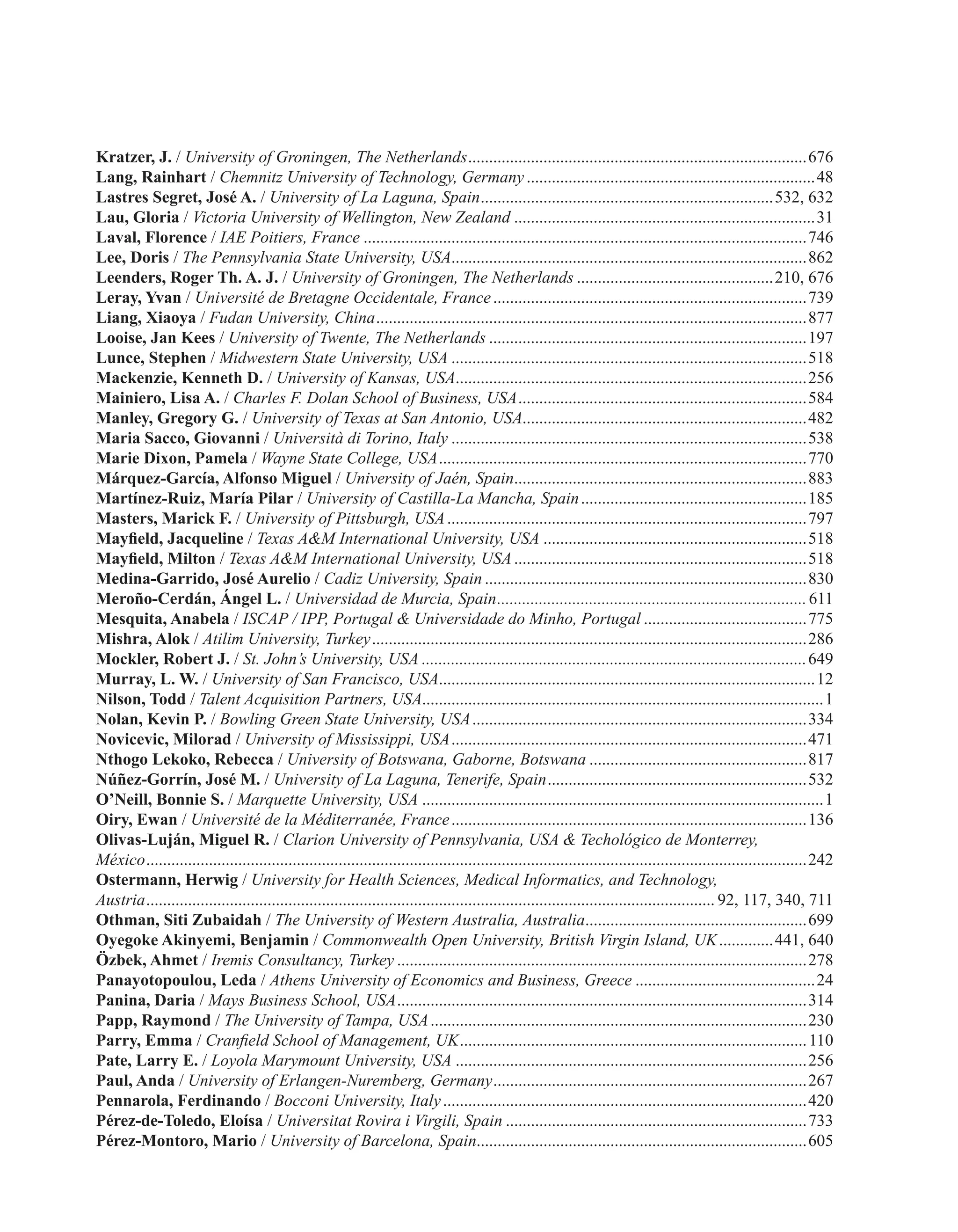 Kratzer, J. / University of Groningen, The Netherlands..................................................................................676
Lang, Rainhart / Chemnitz University of Technology, Germany......................................................................48
Lastres Segret, José A. / University of La Laguna, Spain.......................................................................532, 632
Lau, Gloria / Victoria University of Wellington, New Zealand.........................................................................31
Laval, Florence / IAE Poitiers, France...........................................................................................................746
Lee, Doris / The Pennsylvania State University, USA......................................................................................862
Leenders, Roger Th. A. J. / University of Groningen, The Netherlands................................................210, 676
Leray, Yvan / Université de Bretagne Occidentale, France............................................................................739
Liang, Xiaoya / Fudan University, China........................................................................................................877
Looise, Jan Kees / University of Twente, The Netherlands.............................................................................197
Lunce, Stephen / Midwestern State University, USA......................................................................................518
Mackenzie, Kenneth D. / University of Kansas, USA.....................................................................................256
Mainiero, Lisa A. / Charles F. Dolan School of Business, USA......................................................................584
Manley, Gregory G. / University of Texas at San Antonio, USA....................................................................482
Maria Sacco, Giovanni / Università di Torino, Italy......................................................................................538
Marie Dixon, Pamela / Wayne State College, USA.........................................................................................770
Márquez-García, Alfonso Miguel / University of Jaén, Spain.......................................................................883
Martínez-Ruiz, María Pilar / University of Castilla-La Mancha, Spain.......................................................185
Masters, Marick F. / University of Pittsburgh, USA.......................................................................................797
Mayfield, Jacqueline / Texas A&M International University, USA................................................................518
Mayfield, Milton / Texas A&M International University, USA.......................................................................518
Medina-Garrido, José Aurelio / Cadiz University, Spain..............................................................................830
Meroño-Cerdán, Ángel L. / Universidad de Murcia, Spain...........................................................................611
Mesquita, Anabela / ISCAP / IPP, Portugal & Universidade do Minho, Portugal........................................775
Mishra, Alok / Atilim University, Turkey.........................................................................................................286
Mockler, Robert J. / St. John’s University, USA.............................................................................................649
Murray, L. W. / University of San Francisco, USA...........................................................................................12
Nilson, Todd / Talent Acquisition Partners, USA................................................................................................1
Nolan, Kevin P. / Bowling Green State University, USA.................................................................................334
Novicevic, Milorad / University of Mississippi, USA......................................................................................471
Nthogo Lekoko, Rebecca / University of Botswana, Gaborne, Botswana.....................................................817
Núñez-Gorrín, José M. / University of La Laguna, Tenerife, Spain...............................................................532
O’Neill, Bonnie S. / Marquette University, USA.................................................................................................1
Oiry, Ewan / Université de la Méditerranée, France......................................................................................136
Olivas-Luján, Miguel R. / Clarion University of Pennsylvania, USA & Techológico de Monterrey,
México...............................................................................................................................................................242
Ostermann, Herwig / University for Health Sciences, Medical Informatics, and Technology,
Austria......................................................................................................................................... 92, 117, 340, 711
Othman, Siti Zubaidah / The University of Western Australia, Australia......................................................699
Oyegoke Akinyemi, Benjamin / Commonwealth Open University, British Virgin Island, UK..............441, 640
Özbek, Ahmet / Iremis Consultancy, Turkey...................................................................................................278
Panayotopoulou, Leda / Athens University of Economics and Business, Greece............................................24
Panina, Daria / Mays Business School, USA...................................................................................................314
Papp, Raymond / The University of Tampa, USA...........................................................................................230
Parry, Emma / Cranfield School of Management, UK....................................................................................110
Pate, Larry E. / Loyola Marymount University, USA.....................................................................................256
Paul, Anda / University of Erlangen-Nuremberg, Germany............................................................................267
Pennarola, Ferdinando / Bocconi University, Italy........................................................................................420
Pérez-de-Toledo, Eloísa / Universitat Rovira i Virgili, Spain.........................................................................733
Pérez-Montoro, Mario / University of Barcelona, Spain...............................................................................605
 