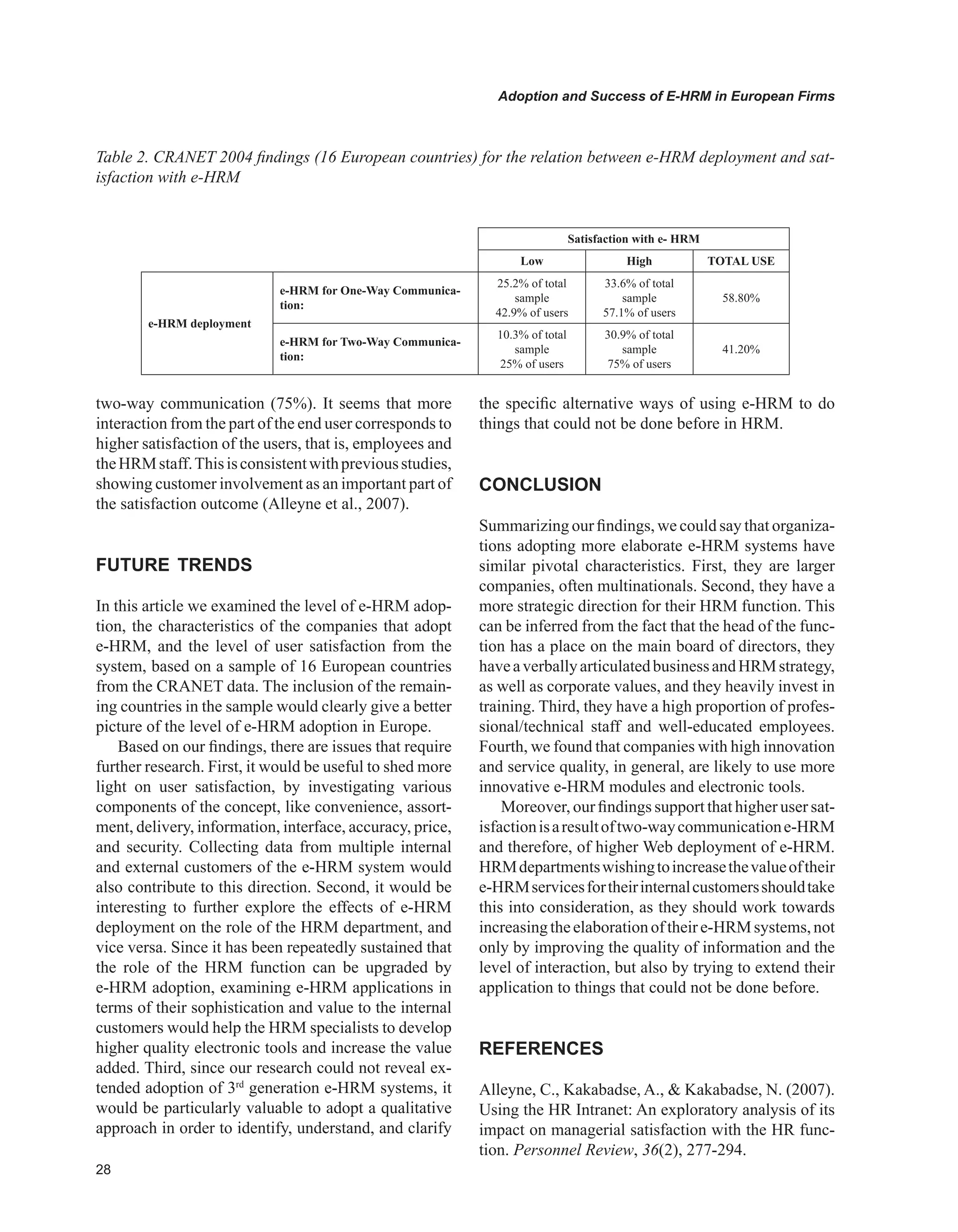 Adoption and Success of E-HRM in European Firms
two-way communication (75%). It seems that more
interaction from the part of the end user corresponds to
higher satisfaction of the users, that is, employees and
theHRMstaff.Thisisconsistentwithpreviousstudies,
showing customer involvement as an important part of
the satisfaction outcome (Alleyne et al., 2007).
FUTURE TRENDS
In this article we examined the level of e-HRM adop-
tion, the characteristics of the companies that adopt
e-HRM, and the level of user satisfaction from the
system, based on a sample of 16 European countries
from the CRANET data. The inclusion of the remain-
ing countries in the sample would clearly give a better
picture of the level of e-HRM adoption in Europe.
Based on our findings, there are issues that require
further research. First, it would be useful to shed more
light on user satisfaction, by investigating various
components of the concept, like convenience, assort-
ment, delivery, information, interface, accuracy, price,
and security. Collecting data from multiple internal
and external customers of the e-HRM system would
also contribute to this direction. Second, it would be
interesting to further explore the effects of e-HRM
deployment on the role of the HRM department, and
vice versa. Since it has been repeatedly sustained that
the role of the HRM function can be upgraded by
e-HRM adoption, examining e-HRM applications in
terms of their sophistication and value to the internal
customers would help the HRM specialists to develop
higher quality electronic tools and increase the value
added. Third, since our research could not reveal ex-
tended adoption of 3rd
generation e-HRM systems, it
would be particularly valuable to adopt a qualitative
approach in order to identify, understand, and clarify
the specific alternative ways of using e-HRM to do
things that could not be done before in HRM.
CONCLUSION
Summarizing our findings, we could say that organiza-
tions adopting more elaborate e-HRM systems have
similar pivotal characteristics. First, they are larger
companies, often multinationals. Second, they have a
more strategic direction for their HRM function. This
can be inferred from the fact that the head of the func-
tion has a place on the main board of directors, they
haveaverballyarticulatedbusinessandHRMstrategy,
as well as corporate values, and they heavily invest in
training. Third, they have a high proportion of profes-
sional/technical staff and well-educated employees.
Fourth, we found that companies with high innovation
and service quality, in general, are likely to use more
innovative e-HRM modules and electronic tools.
Moreover, our findings support that higher user sat-
isfactionisaresultoftwo-waycommunicatione-HRM
and therefore, of higher Web deployment of e-HRM.
HRMdepartmentswishingtoincreasethevalueoftheir
e-HRMservicesfortheirinternalcustomersshouldtake
this into consideration, as they should work towards
increasingtheelaborationoftheire-HRMsystems,not
only by improving the quality of information and the
level of interaction, but also by trying to extend their
application to things that could not be done before.
REFERENCES
Alleyne, C., Kakabadse, A.,  Kakabadse, N. (2007).
Using the HR Intranet: An exploratory analysis of its
impact on managerial satisfaction with the HR func-
tion. Personnel Review, 36(2), 277-294.
Table 2. CRANET 2004 findings (16 European countries) for the relation between e-HRM deployment and sat-
isfaction with e-HRM
Satisfaction with e- HRM
Low High TOTAL USE
e-HRM deployment
e-HRM for One-Way Communica-
tion:
25.2% of total
sample
42.9% of users
33.6% of total
sample
57.1% of users
58.80%
e-HRM for Two-Way Communica-
tion:
10.3% of total
sample
25% of users
30.9% of total
sample
75% of users
41.20%
 