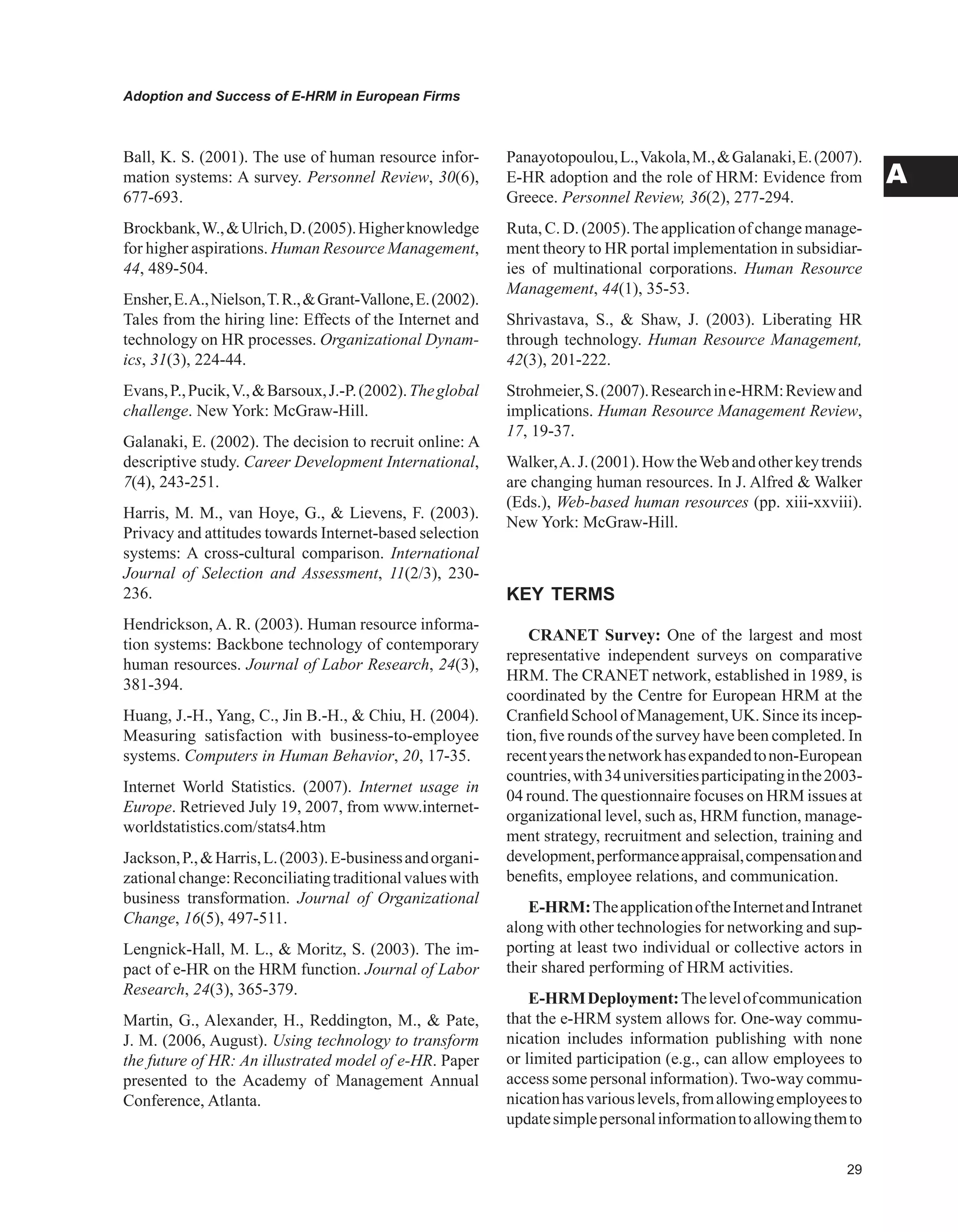 Adoption and Success of E-HRM in European Firms
A
Ball, K. S. (2001). The use of human resource infor-
mation systems: A survey. Personnel Review, 30(6),
677-693.
Brockbank,W.,Ulrich,D.(2005).Higherknowledge
for higher aspirations. Human Resource Management,
44, 489-504.
Ensher,E.A.,Nielson,T.R.,Grant-Vallone,E.(2002).
Tales from the hiring line: Effects of the Internet and
technology on HR processes. Organizational Dynam-
ics, 31(3), 224-44.
Evans,P.,Pucik,V.,Barsoux,J.-P.(2002).Theglobal
challenge. New York: McGraw-Hill.
Galanaki, E. (2002). The decision to recruit online: A
descriptive study. Career Development International,
7(4), 243-251.
Harris, M. M., van Hoye, G.,  Lievens, F. (2003).
Privacy and attitudes towards Internet-based selection
systems: A cross-cultural comparison. International
Journal of Selection and Assessment, 11(2/3), 230-
236.
Hendrickson, A. R. (2003). Human resource informa-
tion systems: Backbone technology of contemporary
human resources. Journal of Labor Research, 24(3),
381-394.
Huang, J.-H., Yang, C., Jin B.-H.,  Chiu, H. (2004).
Measuring satisfaction with business-to-employee
systems. Computers in Human Behavior, 20, 17-35.
Internet World Statistics. (2007). Internet usage in
Europe. Retrieved July 19, 2007, from www.internet-
worldstatistics.com/stats4.htm
Jackson,P.,Harris,L.(2003).E-businessandorgani-
zationalchange:Reconciliatingtraditionalvalueswith
business transformation. Journal of Organizational
Change, 16(5), 497-511.
Lengnick-Hall, M. L.,  Moritz, S. (2003). The im-
pact of e-HR on the HRM function. Journal of Labor
Research, 24(3), 365-379.
Martin, G., Alexander, H., Reddington, M.,  Pate,
J. M. (2006, August). Using technology to transform
the future of HR: An illustrated model of e-HR. Paper
presented to the Academy of Management Annual
Conference, Atlanta.
Panayotopoulou,L.,Vakola,M.,Galanaki,E.(2007).
E-HR adoption and the role of HRM: Evidence from
Greece. Personnel Review, 36(2), 277-294.
Ruta, C. D. (2005).The application of change manage-
ment theory to HR portal implementation in subsidiar-
ies of multinational corporations. Human Resource
Management, 44(1), 35-53.
Shrivastava, S.,  Shaw, J. (2003). Liberating HR
through technology. Human Resource Management,
42(3), 201-222.
Strohmeier,S.(2007).Researchine-HRM:Reviewand
implications. Human Resource Management Review,
17, 19-37.
Walker,A.J.(2001).HowtheWebandotherkeytrends
are changing human resources. In J. Alfred  Walker
(Eds.), Web-based human resources (pp. xiii-xxviii).
New York: McGraw-Hill.
KEY TERMS
CRANET Survey: One of the largest and most
representative independent surveys on comparative
HRM. The CRANET network, established in 1989, is
coordinated by the Centre for European HRM at the
Cranfield School of Management, UK. Since its incep-
tion, five rounds of the survey have been completed. In
recentyearsthenetworkhasexpandedtonon-European
countries,with34universitiesparticipatinginthe2003-
04 round. The questionnaire focuses on HRM issues at
organizational level, such as, HRM function, manage-
ment strategy, recruitment and selection, training and
development,performanceappraisal,compensationand
benefits, employee relations, and communication.
E-HRM:TheapplicationoftheInternetandIntranet
along with other technologies for networking and sup-
porting at least two individual or collective actors in
their shared performing of HRM activities.
E-HRMDeployment:Thelevelofcommunication
that the e-HRM system allows for. One-way commu-
nication includes information publishing with none
or limited participation (e.g., can allow employees to
access some personal information).Two-way commu-
nicationhasvariouslevels,fromallowingemployeesto
updatesimplepersonalinformationtoallowingthemto
 