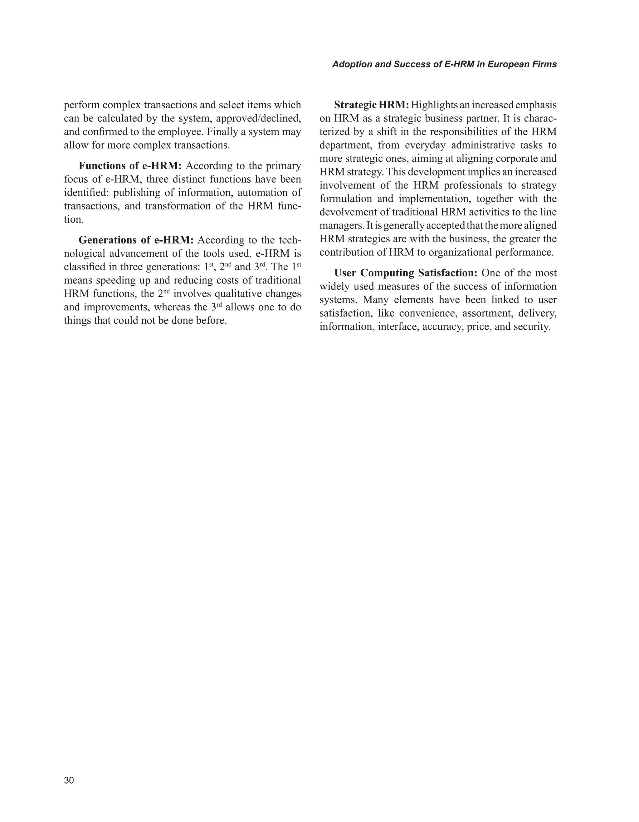 0
Adoption and Success of E-HRM in European Firms
perform complex transactions and select items which
can be calculated by the system, approved/declined,
and confirmed to the employee. Finally a system may
allow for more complex transactions.
Functions of e-HRM: According to the primary
focus of e-HRM, three distinct functions have been
identified: publishing of information, automation of
transactions, and transformation of the HRΜ func-
tion.
Generations of e-HRM: According to the tech-
nological advancement of the tools used, e-HRM is
classified in three generations: 1st
, 2nd
and 3rd
. The 1st
means speeding up and reducing costs of traditional
HRM functions, the 2nd
involves qualitative changes
and improvements, whereas the 3rd
allows one to do
things that could not be done before.
StrategicHRM:Highlightsanincreasedemphasis
on HRM as a strategic business partner. It is charac-
terized by a shift in the responsibilities of the HRM
department, from everyday administrative tasks to
more strategic ones, aiming at aligning corporate and
HRM strategy. This development implies an increased
involvement of the HRM professionals to strategy
formulation and implementation, together with the
devolvement of traditional HRM activities to the line
managers.Itisgenerallyacceptedthatthemorealigned
HRM strategies are with the business, the greater the
contribution of HRM to organizational performance.
User Computing Satisfaction: One of the most
widely used measures of the success of information
systems. Many elements have been linked to user
satisfaction, like convenience, assortment, delivery,
information, interface, accuracy, price, and security.
 
